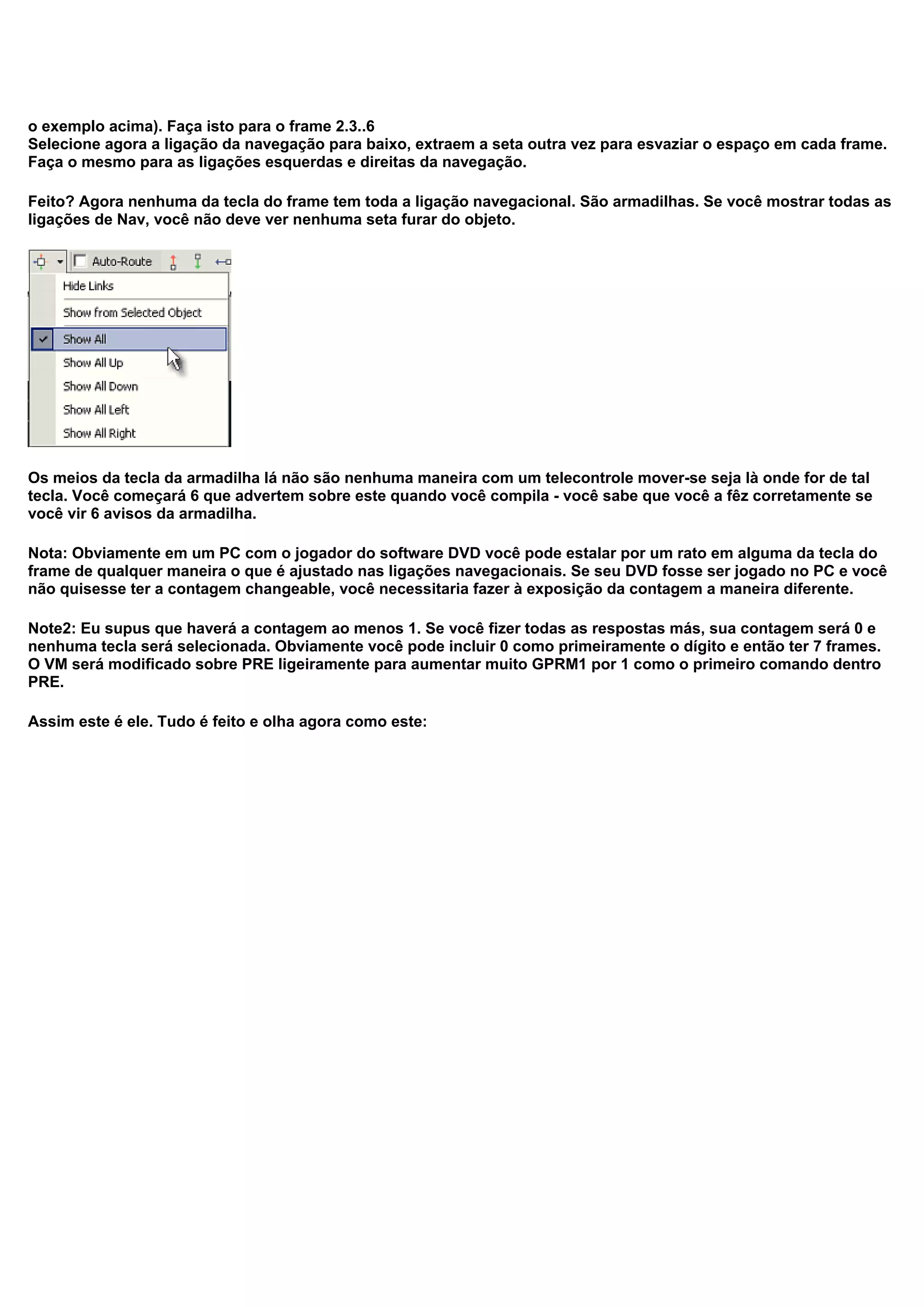 o exemplo acima). Faça isto para o frame 2.3..6
Selecione agora a ligação da navegação para baixo, extraem a seta outra vez para esvaziar o espaço em cada frame.
Faça o mesmo para as ligações esquerdas e direitas da navegação.
Feito? Agora nenhuma da tecla do frame tem toda a ligação navegacional. São armadilhas. Se você mostrar todas as
ligações de Nav, você não deve ver nenhuma seta furar do objeto.
Os meios da tecla da armadilha lá não são nenhuma maneira com um telecontrole mover-se seja là onde for de tal
tecla. Você começará 6 que advertem sobre este quando você compila - você sabe que você a fêz corretamente se
você vir 6 avisos da armadilha.
Nota: Obviamente em um PC com o jogador do software DVD você pode estalar por um rato em alguma da tecla do
frame de qualquer maneira o que é ajustado nas ligações navegacionais. Se seu DVD fosse ser jogado no PC e você
não quisesse ter a contagem changeable, você necessitaria fazer à exposição da contagem a maneira diferente.
Note2: Eu supus que haverá a contagem ao menos 1. Se você fizer todas as respostas más, sua contagem será 0 e
nenhuma tecla será selecionada. Obviamente você pode incluir 0 como primeiramente o dígito e então ter 7 frames.
O VM será modificado sobre PRE ligeiramente para aumentar muito GPRM1 por 1 como o primeiro comando dentro
PRE.
Assim este é ele. Tudo é feito e olha agora como este:
 