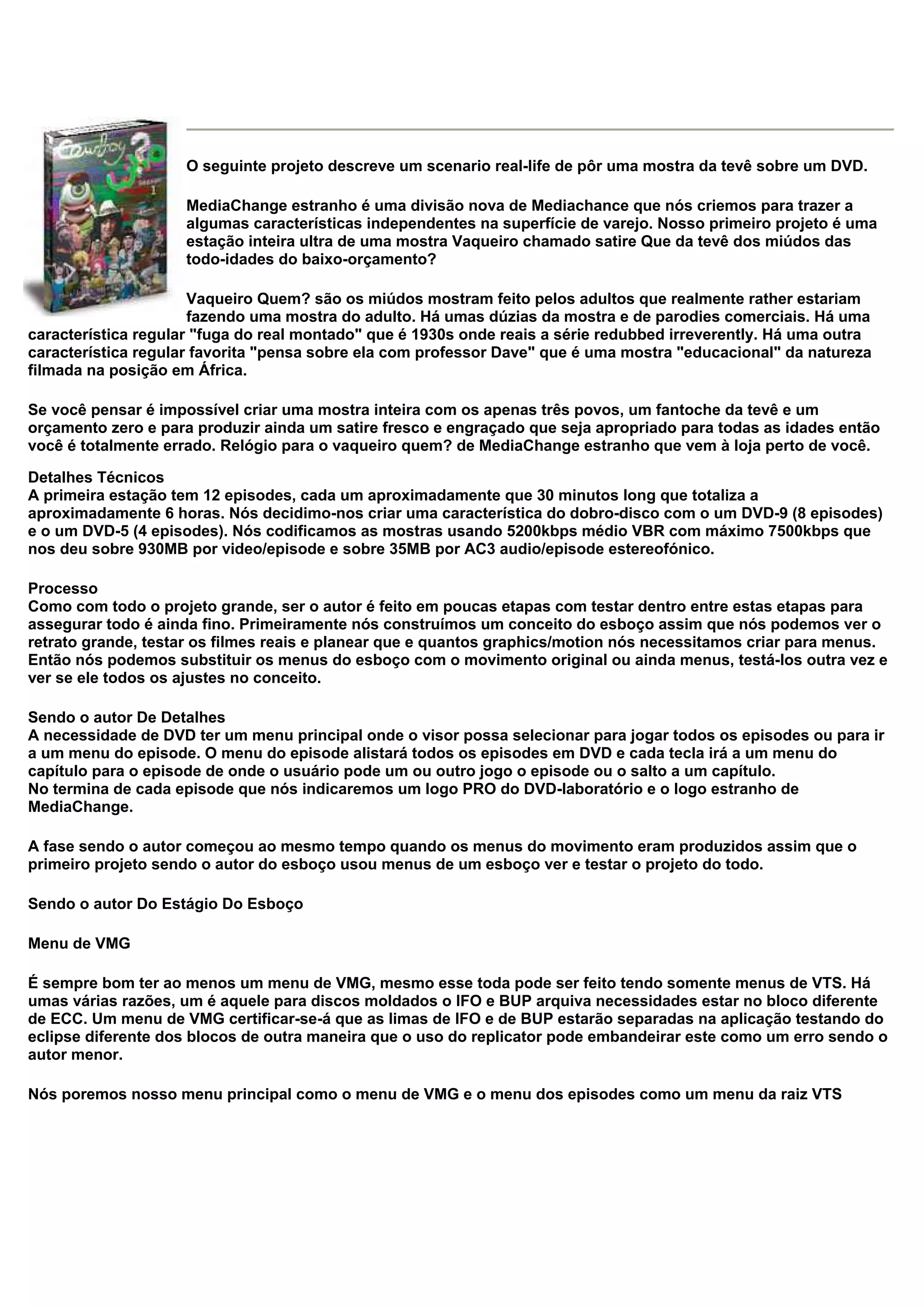 O seguinte projeto descreve um scenario real-life de pôr uma mostra da tevê sobre um DVD.
MediaChange estranho é uma divisão nova de Mediachance que nós criemos para trazer a
algumas características independentes na superfície de varejo. Nosso primeiro projeto é uma
estação inteira ultra de uma mostra Vaqueiro chamado satire Que da tevê dos miúdos das
todo-idades do baixo-orçamento?
Vaqueiro Quem? são os miúdos mostram feito pelos adultos que realmente rather estariam
fazendo uma mostra do adulto. Há umas dúzias da mostra e de parodies comerciais. Há uma
característica regular "fuga do real montado" que é 1930s onde reais a série redubbed irreverently. Há uma outra
característica regular favorita "pensa sobre ela com professor Dave" que é uma mostra "educacional" da natureza
filmada na posição em África.
Se você pensar é impossível criar uma mostra inteira com os apenas três povos, um fantoche da tevê e um
orçamento zero e para produzir ainda um satire fresco e engraçado que seja apropriado para todas as idades então
você é totalmente errado. Relógio para o vaqueiro quem? de MediaChange estranho que vem à loja perto de você.
Detalhes Técnicos
A primeira estação tem 12 episodes, cada um aproximadamente que 30 minutos long que totaliza a
aproximadamente 6 horas. Nós decidimo-nos criar uma característica do dobro-disco com o um DVD-9 (8 episodes)
e o um DVD-5 (4 episodes). Nós codificamos as mostras usando 5200kbps médio VBR com máximo 7500kbps que
nos deu sobre 930MB por video/episode e sobre 35MB por AC3 audio/episode estereofónico.
Processo
Como com todo o projeto grande, ser o autor é feito em poucas etapas com testar dentro entre estas etapas para
assegurar todo é ainda fino. Primeiramente nós construímos um conceito do esboço assim que nós podemos ver o
retrato grande, testar os filmes reais e planear que e quantos graphics/motion nós necessitamos criar para menus.
Então nós podemos substituir os menus do esboço com o movimento original ou ainda menus, testá-los outra vez e
ver se ele todos os ajustes no conceito.
Sendo o autor De Detalhes
A necessidade de DVD ter um menu principal onde o visor possa selecionar para jogar todos os episodes ou para ir
a um menu do episode. O menu do episode alistará todos os episodes em DVD e cada tecla irá a um menu do
capítulo para o episode de onde o usuário pode um ou outro jogo o episode ou o salto a um capítulo.
No termina de cada episode que nós indicaremos um logo PRO do DVD-laboratório e o logo estranho de
MediaChange.
A fase sendo o autor começou ao mesmo tempo quando os menus do movimento eram produzidos assim que o
primeiro projeto sendo o autor do esboço usou menus de um esboço ver e testar o projeto do todo.
Sendo o autor Do Estágio Do Esboço
Menu de VMG
É sempre bom ter ao menos um menu de VMG, mesmo esse toda pode ser feito tendo somente menus de VTS. Há
umas várias razões, um é aquele para discos moldados o IFO e BUP arquiva necessidades estar no bloco diferente
de ECC. Um menu de VMG certificar-se-á que as limas de IFO e de BUP estarão separadas na aplicação testando do
eclipse diferente dos blocos de outra maneira que o uso do replicator pode embandeirar este como um erro sendo o
autor menor.
Nós poremos nosso menu principal como o menu de VMG e o menu dos episodes como um menu da raiz VTS
 
