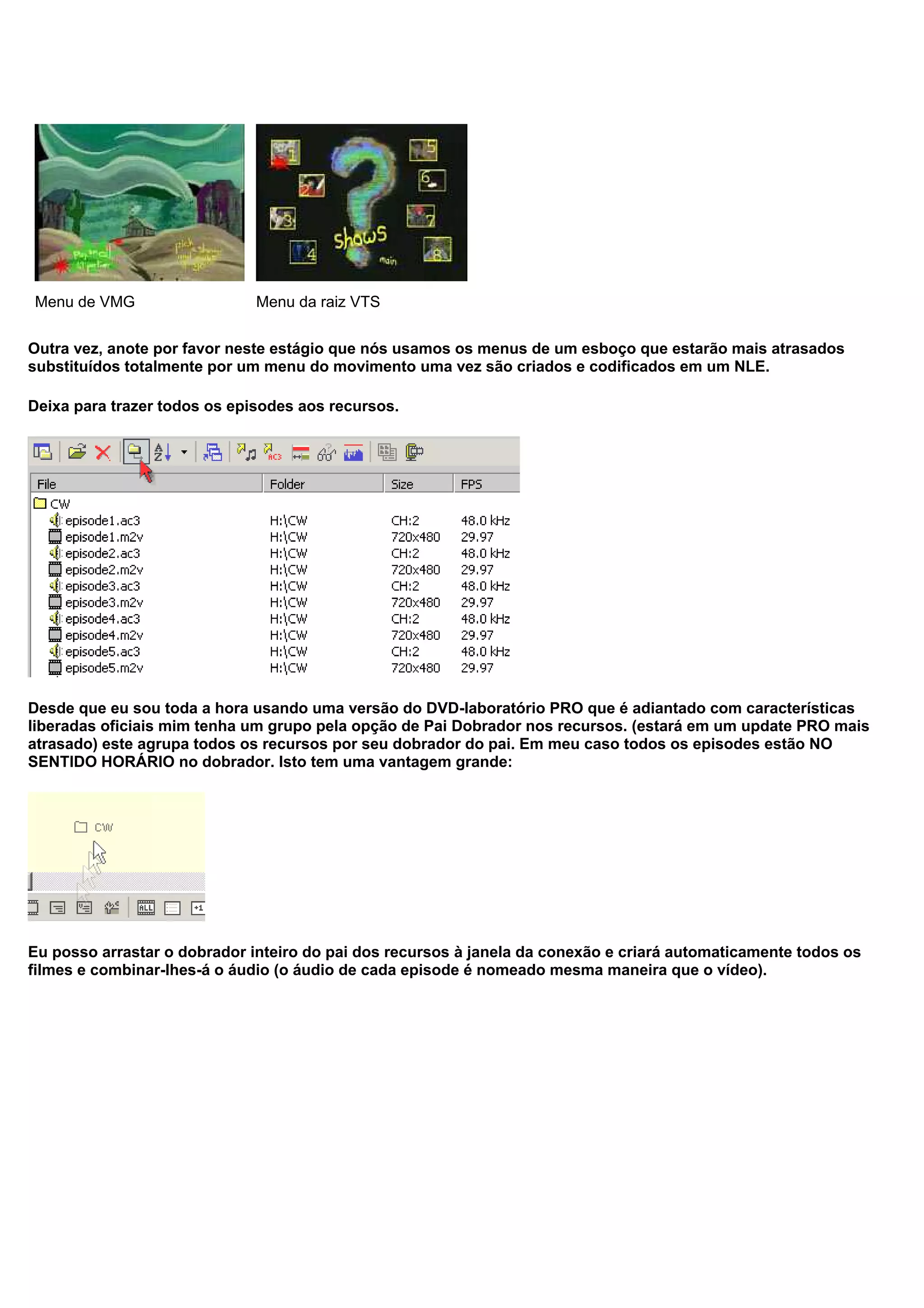 Menu de VMG Menu da raiz VTS
Outra vez, anote por favor neste estágio que nós usamos os menus de um esboço que estarão mais atrasados
substituídos totalmente por um menu do movimento uma vez são criados e codificados em um NLE.
Deixa para trazer todos os episodes aos recursos.
Desde que eu sou toda a hora usando uma versão do DVD-laboratório PRO que é adiantado com características
liberadas oficiais mim tenha um grupo pela opção de Pai Dobrador nos recursos. (estará em um update PRO mais
atrasado) este agrupa todos os recursos por seu dobrador do pai. Em meu caso todos os episodes estão NO
SENTIDO HORÁRIO no dobrador. Isto tem uma vantagem grande:
Eu posso arrastar o dobrador inteiro do pai dos recursos à janela da conexão e criará automaticamente todos os
filmes e combinar-lhes-á o áudio (o áudio de cada episode é nomeado mesma maneira que o vídeo).
 