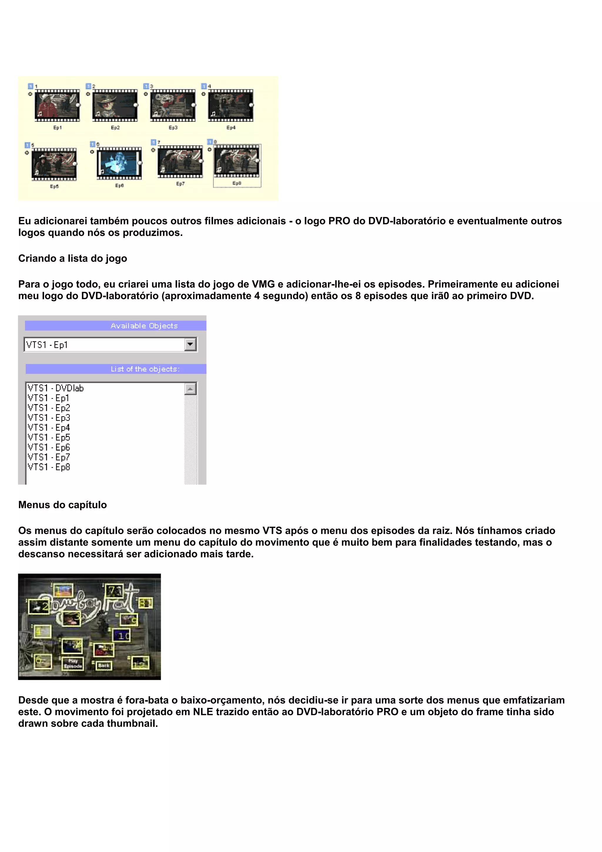Eu adicionarei também poucos outros filmes adicionais - o logo PRO do DVD-laboratório e eventualmente outros
logos quando nós os produzimos.
Criando a lista do jogo
Para o jogo todo, eu criarei uma lista do jogo de VMG e adicionar-lhe-ei os episodes. Primeiramente eu adicionei
meu logo do DVD-laboratório (aproximadamente 4 segundo) então os 8 episodes que irã0 ao primeiro DVD.
Menus do capítulo
Os menus do capítulo serão colocados no mesmo VTS após o menu dos episodes da raiz. Nós tínhamos criado
assim distante somente um menu do capítulo do movimento que é muito bem para finalidades testando, mas o
descanso necessitará ser adicionado mais tarde.
Desde que a mostra é fora-bata o baixo-orçamento, nós decidiu-se ir para uma sorte dos menus que emfatizariam
este. O movimento foi projetado em NLE trazido então ao DVD-laboratório PRO e um objeto do frame tinha sido
drawn sobre cada thumbnail.
 