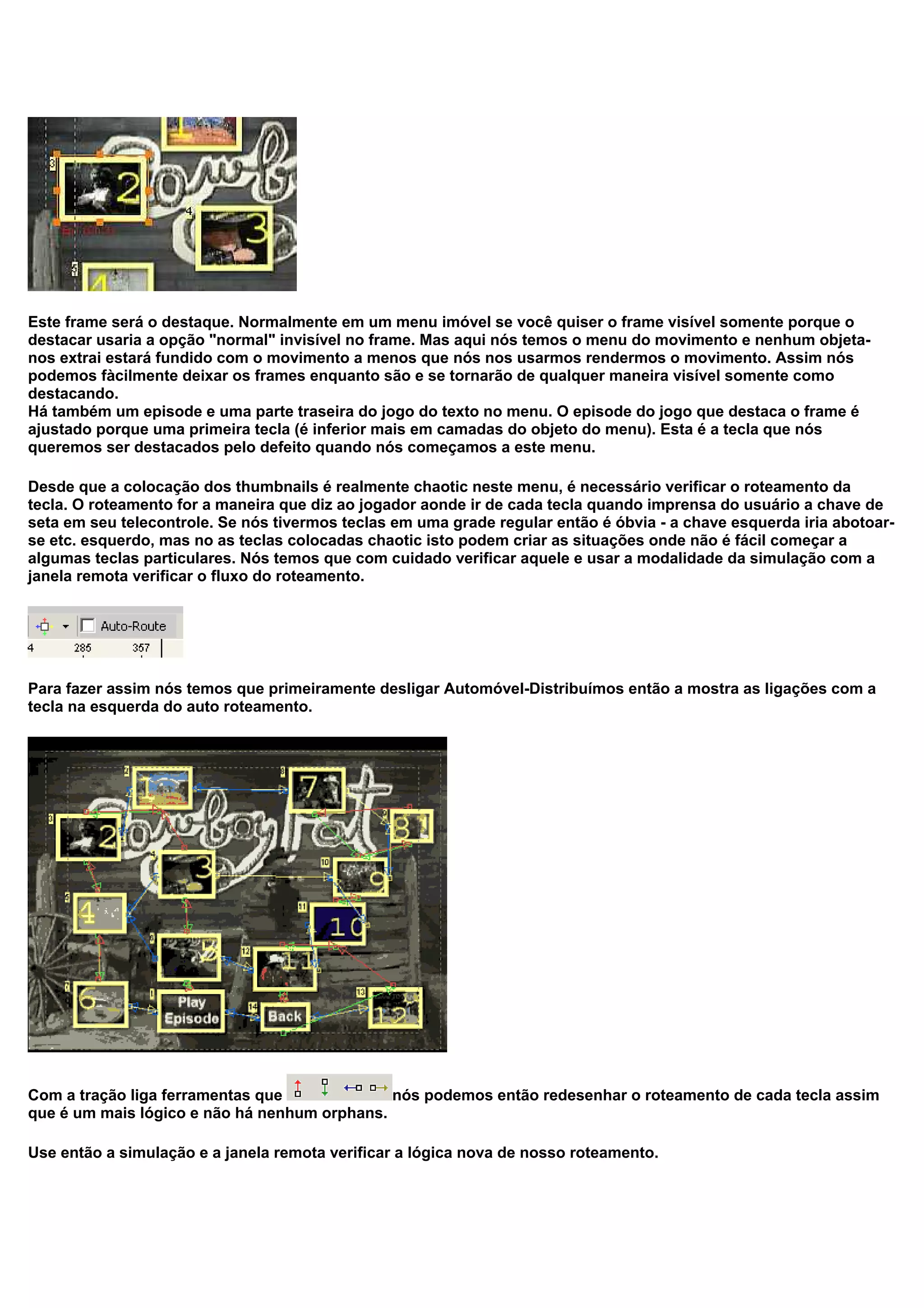 Este frame será o destaque. Normalmente em um menu imóvel se você quiser o frame visível somente porque o
destacar usaria a opção "normal" invisível no frame. Mas aqui nós temos o menu do movimento e nenhum objeta-
nos extrai estará fundido com o movimento a menos que nós nos usarmos rendermos o movimento. Assim nós
podemos fàcilmente deixar os frames enquanto são e se tornarão de qualquer maneira visível somente como
destacando.
Há também um episode e uma parte traseira do jogo do texto no menu. O episode do jogo que destaca o frame é
ajustado porque uma primeira tecla (é inferior mais em camadas do objeto do menu). Esta é a tecla que nós
queremos ser destacados pelo defeito quando nós começamos a este menu.
Desde que a colocação dos thumbnails é realmente chaotic neste menu, é necessário verificar o roteamento da
tecla. O roteamento for a maneira que diz ao jogador aonde ir de cada tecla quando imprensa do usuário a chave de
seta em seu telecontrole. Se nós tivermos teclas em uma grade regular então é óbvia - a chave esquerda iria abotoar-
se etc. esquerdo, mas no as teclas colocadas chaotic isto podem criar as situações onde não é fácil começar a
algumas teclas particulares. Nós temos que com cuidado verificar aquele e usar a modalidade da simulação com a
janela remota verificar o fluxo do roteamento.
Para fazer assim nós temos que primeiramente desligar Automóvel-Distribuímos então a mostra as ligações com a
tecla na esquerda do auto roteamento.
Com a tração liga ferramentas que nós podemos então redesenhar o roteamento de cada tecla assim
que é um mais lógico e não há nenhum orphans.
Use então a simulação e a janela remota verificar a lógica nova de nosso roteamento.
 
