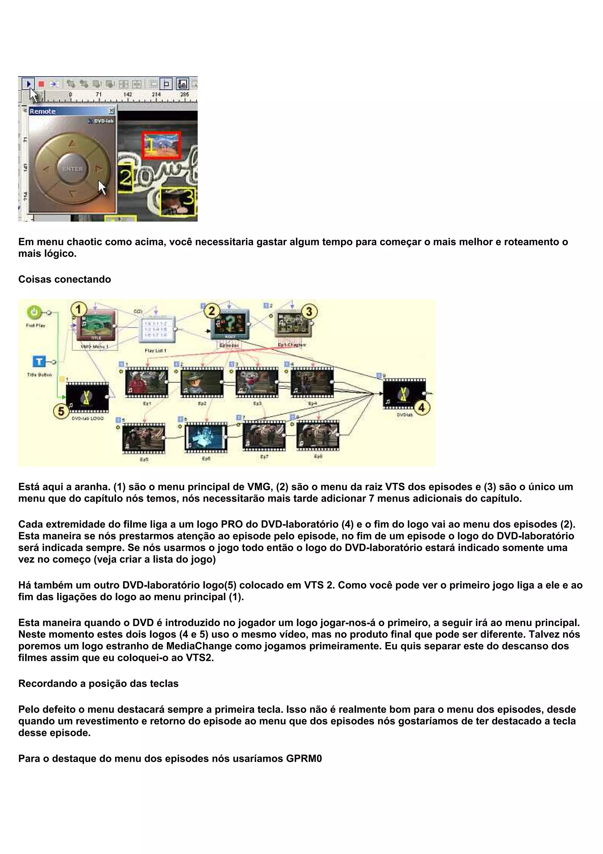 Em menu chaotic como acima, você necessitaria gastar algum tempo para começar o mais melhor e roteamento o
mais lógico.
Coisas conectando
Está aqui a aranha. (1) são o menu principal de VMG, (2) são o menu da raiz VTS dos episodes e (3) são o único um
menu que do capítulo nós temos, nós necessitarão mais tarde adicionar 7 menus adicionais do capítulo.
Cada extremidade do filme liga a um logo PRO do DVD-laboratório (4) e o fim do logo vai ao menu dos episodes (2).
Esta maneira se nós prestarmos atenção ao episode pelo episode, no fim de um episode o logo do DVD-laboratório
será indicada sempre. Se nós usarmos o jogo todo então o logo do DVD-laboratório estará indicado somente uma
vez no começo (veja criar a lista do jogo)
Há também um outro DVD-laboratório logo(5) colocado em VTS 2. Como você pode ver o primeiro jogo liga a ele e ao
fim das ligações do logo ao menu principal (1).
Esta maneira quando o DVD é introduzido no jogador um logo jogar-nos-á o primeiro, a seguir irá ao menu principal.
Neste momento estes dois logos (4 e 5) uso o mesmo vídeo, mas no produto final que pode ser diferente. Talvez nós
poremos um logo estranho de MediaChange como jogamos primeiramente. Eu quis separar este do descanso dos
filmes assim que eu coloquei-o ao VTS2.
Recordando a posição das teclas
Pelo defeito o menu destacará sempre a primeira tecla. Isso não é realmente bom para o menu dos episodes, desde
quando um revestimento e retorno do episode ao menu que dos episodes nós gostaríamos de ter destacado a tecla
desse episode.
Para o destaque do menu dos episodes nós usaríamos GPRM0
 