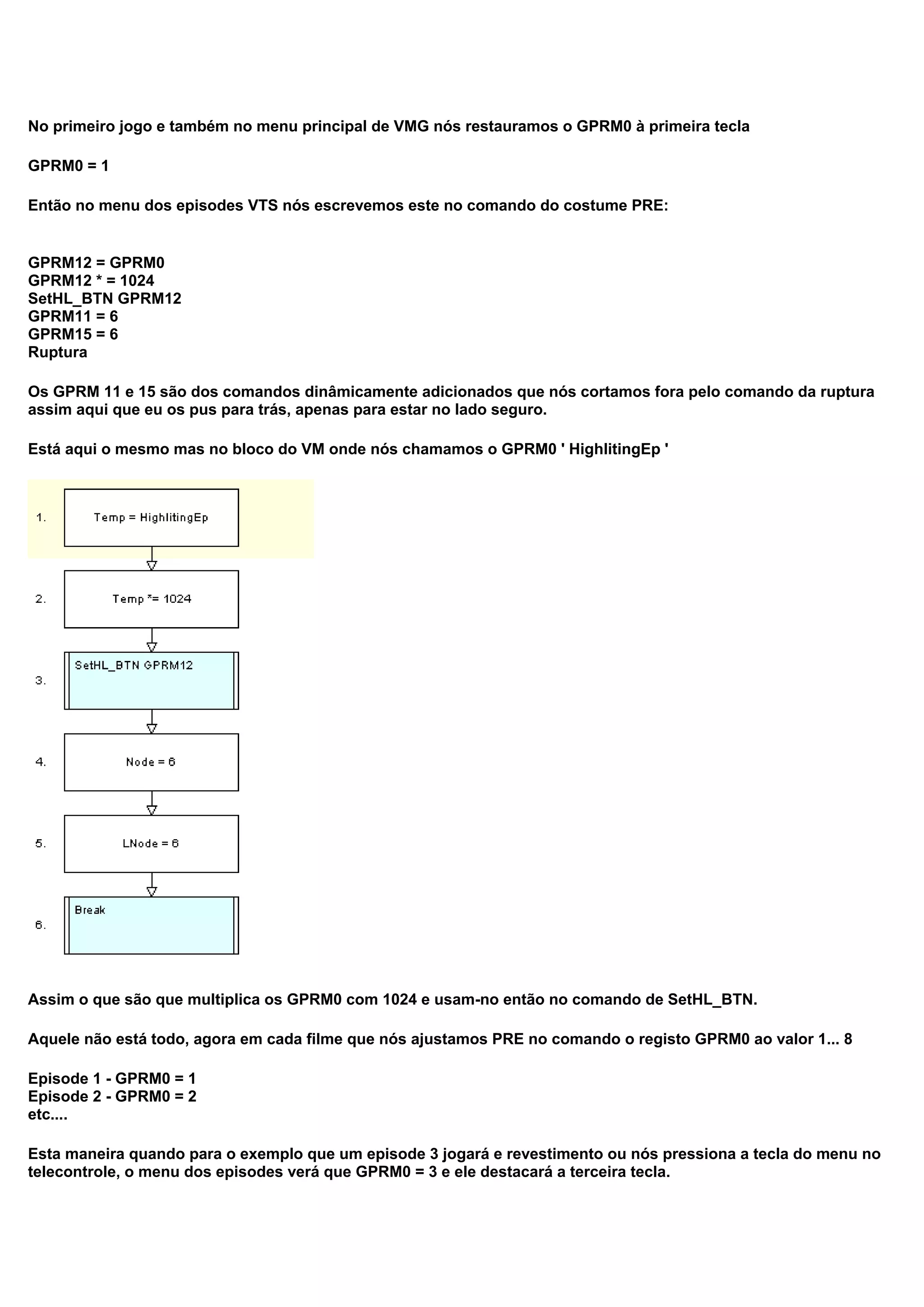 No primeiro jogo e também no menu principal de VMG nós restauramos o GPRM0 à primeira tecla
GPRM0 = 1
Então no menu dos episodes VTS nós escrevemos este no comando do costume PRE:
GPRM12 = GPRM0
GPRM12 * = 1024
SetHL_BTN GPRM12
GPRM11 = 6
GPRM15 = 6
Ruptura
Os GPRM 11 e 15 são dos comandos dinâmicamente adicionados que nós cortamos fora pelo comando da ruptura
assim aqui que eu os pus para trás, apenas para estar no lado seguro.
Está aqui o mesmo mas no bloco do VM onde nós chamamos o GPRM0 ' HighlitingEp '
Assim o que são que multiplica os GPRM0 com 1024 e usam-no então no comando de SetHL_BTN.
Aquele não está todo, agora em cada filme que nós ajustamos PRE no comando o registo GPRM0 ao valor 1... 8
Episode 1 - GPRM0 = 1
Episode 2 - GPRM0 = 2
etc....
Esta maneira quando para o exemplo que um episode 3 jogará e revestimento ou nós pressiona a tecla do menu no
telecontrole, o menu dos episodes verá que GPRM0 = 3 e ele destacará a terceira tecla.
 
