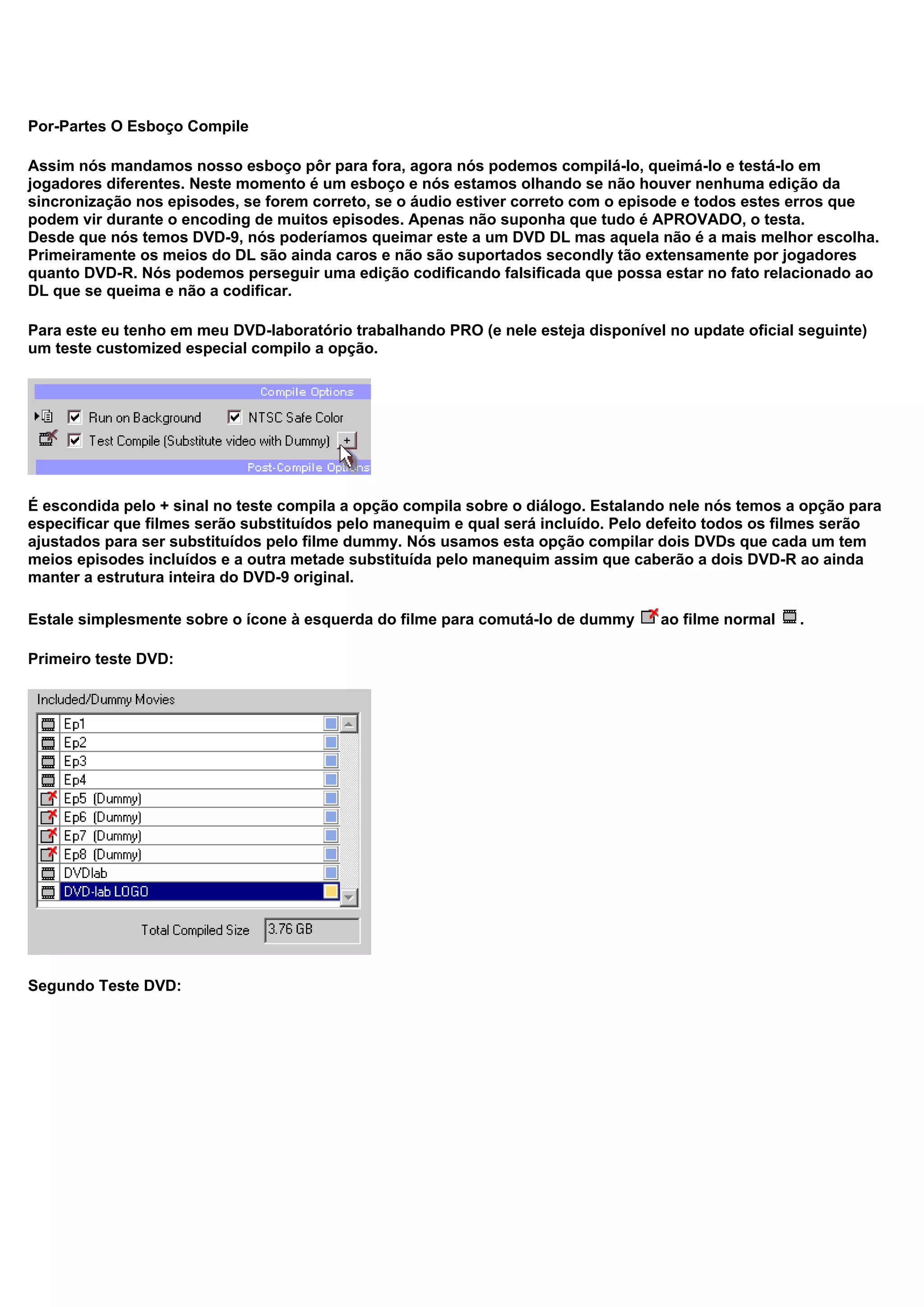 Por-Partes O Esboço Compile
Assim nós mandamos nosso esboço pôr para fora, agora nós podemos compilá-lo, queimá-lo e testá-lo em
jogadores diferentes. Neste momento é um esboço e nós estamos olhando se não houver nenhuma edição da
sincronização nos episodes, se forem correto, se o áudio estiver correto com o episode e todos estes erros que
podem vir durante o encoding de muitos episodes. Apenas não suponha que tudo é APROVADO, o testa.
Desde que nós temos DVD-9, nós poderíamos queimar este a um DVD DL mas aquela não é a mais melhor escolha.
Primeiramente os meios do DL são ainda caros e não são suportados secondly tão extensamente por jogadores
quanto DVD-R. Nós podemos perseguir uma edição codificando falsificada que possa estar no fato relacionado ao
DL que se queima e não a codificar.
Para este eu tenho em meu DVD-laboratório trabalhando PRO (e nele esteja disponível no update oficial seguinte)
um teste customized especial compilo a opção.
É escondida pelo + sinal no teste compila a opção compila sobre o diálogo. Estalando nele nós temos a opção para
especificar que filmes serão substituídos pelo manequim e qual será incluído. Pelo defeito todos os filmes serão
ajustados para ser substituídos pelo filme dummy. Nós usamos esta opção compilar dois DVDs que cada um tem
meios episodes incluídos e a outra metade substituída pelo manequim assim que caberão a dois DVD-R ao ainda
manter a estrutura inteira do DVD-9 original.
Estale simplesmente sobre o ícone à esquerda do filme para comutá-lo de dummy ao filme normal .
Primeiro teste DVD:
Segundo Teste DVD:
 