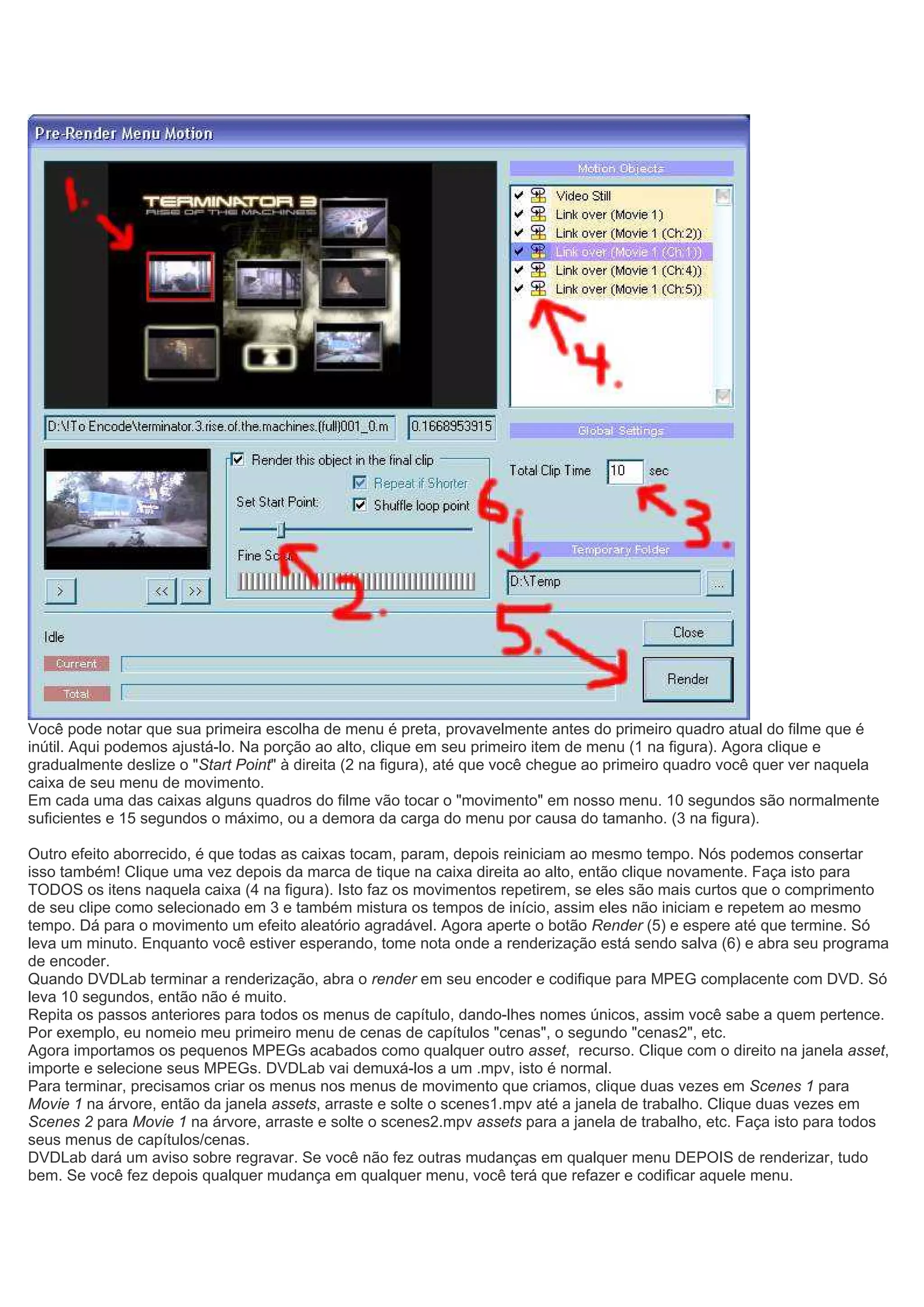 Você pode notar que sua primeira escolha de menu é preta, provavelmente antes do primeiro quadro atual do filme que é
inútil. Aqui podemos ajustá-lo. Na porção ao alto, clique em seu primeiro item de menu (1 na figura). Agora clique e
gradualmente deslize o "Start Point" à direita (2 na figura), até que você chegue ao primeiro quadro você quer ver naquela
caixa de seu menu de movimento.
Em cada uma das caixas alguns quadros do filme vão tocar o "movimento" em nosso menu. 10 segundos são normalmente
suficientes e 15 segundos o máximo, ou a demora da carga do menu por causa do tamanho. (3 na figura).
Outro efeito aborrecido, é que todas as caixas tocam, param, depois reiniciam ao mesmo tempo. Nós podemos consertar
isso também! Clique uma vez depois da marca de tique na caixa direita ao alto, então clique novamente. Faça isto para
TODOS os itens naquela caixa (4 na figura). Isto faz os movimentos repetirem, se eles são mais curtos que o comprimento
de seu clipe como selecionado em 3 e também mistura os tempos de início, assim eles não iniciam e repetem ao mesmo
tempo. Dá para o movimento um efeito aleatório agradável. Agora aperte o botão Render (5) e espere até que termine. Só
leva um minuto. Enquanto você estiver esperando, tome nota onde a renderização está sendo salva (6) e abra seu programa
de encoder.
Quando DVDLab terminar a renderização, abra o render em seu encoder e codifique para MPEG complacente com DVD. Só
leva 10 segundos, então não é muito.
Repita os passos anteriores para todos os menus de capítulo, dando-lhes nomes únicos, assim você sabe a quem pertence.
Por exemplo, eu nomeio meu primeiro menu de cenas de capítulos "cenas", o segundo "cenas2", etc.
Agora importamos os pequenos MPEGs acabados como qualquer outro asset, recurso. Clique com o direito na janela asset,
importe e selecione seus MPEGs. DVDLab vai demuxá-los a um .mpv, isto é normal.
Para terminar, precisamos criar os menus nos menus de movimento que criamos, clique duas vezes em Scenes 1 para
Movie 1 na árvore, então da janela assets, arraste e solte o scenes1.mpv até a janela de trabalho. Clique duas vezes em
Scenes 2 para Movie 1 na árvore, arraste e solte o scenes2.mpv assets para a janela de trabalho, etc. Faça isto para todos
seus menus de capítulos/cenas.
DVDLab dará um aviso sobre regravar. Se você não fez outras mudanças em qualquer menu DEPOIS de renderizar, tudo
bem. Se você fez depois qualquer mudança em qualquer menu, você terá que refazer e codificar aquele menu.
 