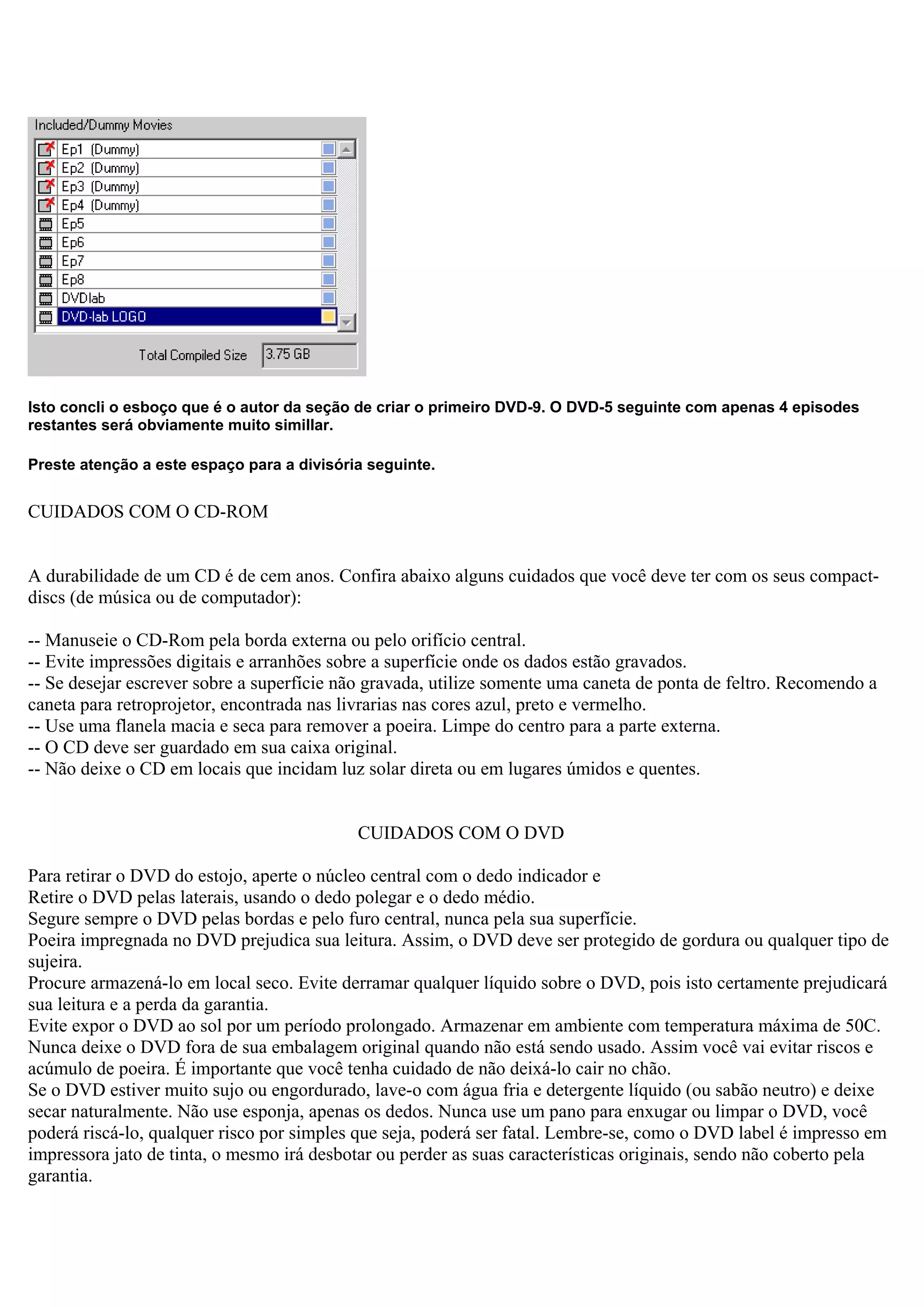 Isto concli o esboço que é o autor da seção de criar o primeiro DVD-9. O DVD-5 seguinte com apenas 4 episodes
restantes será obviamente muito simillar.
Preste atenção a este espaço para a divisória seguinte.
CUIDADOS COM O CD-ROM
A durabilidade de um CD é de cem anos. Confira abaixo alguns cuidados que você deve ter com os seus compact-
discs (de música ou de computador):
-- Manuseie o CD-Rom pela borda externa ou pelo orifício central.
-- Evite impressões digitais e arranhões sobre a superfície onde os dados estão gravados.
-- Se desejar escrever sobre a superfície não gravada, utilize somente uma caneta de ponta de feltro. Recomendo a
caneta para retroprojetor, encontrada nas livrarias nas cores azul, preto e vermelho.
-- Use uma flanela macia e seca para remover a poeira. Limpe do centro para a parte externa.
-- O CD deve ser guardado em sua caixa original.
-- Não deixe o CD em locais que incidam luz solar direta ou em lugares úmidos e quentes.
CUIDADOS COM O DVD
Para retirar o DVD do estojo, aperte o núcleo central com o dedo indicador e
Retire o DVD pelas laterais, usando o dedo polegar e o dedo médio.
Segure sempre o DVD pelas bordas e pelo furo central, nunca pela sua superfície.
Poeira impregnada no DVD prejudica sua leitura. Assim, o DVD deve ser protegido de gordura ou qualquer tipo de
sujeira.
Procure armazená-lo em local seco. Evite derramar qualquer líquido sobre o DVD, pois isto certamente prejudicará
sua leitura e a perda da garantia.
Evite expor o DVD ao sol por um período prolongado. Armazenar em ambiente com temperatura máxima de 50C.
Nunca deixe o DVD fora de sua embalagem original quando não está sendo usado. Assim você vai evitar riscos e
acúmulo de poeira. É importante que você tenha cuidado de não deixá-lo cair no chão.
Se o DVD estiver muito sujo ou engordurado, lave-o com água fria e detergente líquido (ou sabão neutro) e deixe
secar naturalmente. Não use esponja, apenas os dedos. Nunca use um pano para enxugar ou limpar o DVD, você
poderá riscá-lo, qualquer risco por simples que seja, poderá ser fatal. Lembre-se, como o DVD label é impresso em
impressora jato de tinta, o mesmo irá desbotar ou perder as suas características originais, sendo não coberto pela
garantia.
 