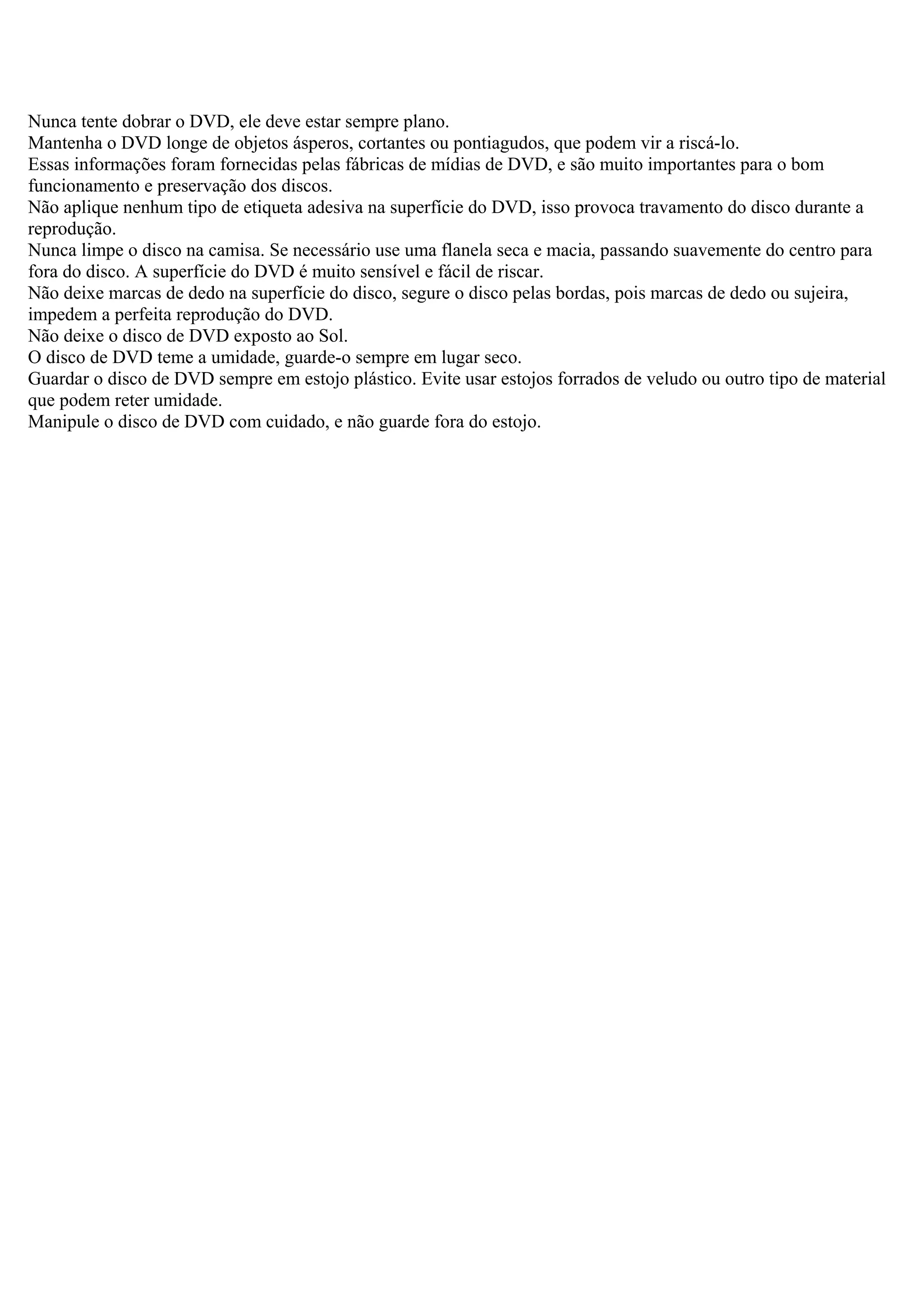 Nunca tente dobrar o DVD, ele deve estar sempre plano.
Mantenha o DVD longe de objetos ásperos, cortantes ou pontiagudos, que podem vir a riscá-lo.
Essas informações foram fornecidas pelas fábricas de mídias de DVD, e são muito importantes para o bom
funcionamento e preservação dos discos.
Não aplique nenhum tipo de etiqueta adesiva na superfície do DVD, isso provoca travamento do disco durante a
reprodução.
Nunca limpe o disco na camisa. Se necessário use uma flanela seca e macia, passando suavemente do centro para
fora do disco. A superfície do DVD é muito sensível e fácil de riscar.
Não deixe marcas de dedo na superfície do disco, segure o disco pelas bordas, pois marcas de dedo ou sujeira,
impedem a perfeita reprodução do DVD.
Não deixe o disco de DVD exposto ao Sol.
O disco de DVD teme a umidade, guarde-o sempre em lugar seco.
Guardar o disco de DVD sempre em estojo plástico. Evite usar estojos forrados de veludo ou outro tipo de material
que podem reter umidade.
Manipule o disco de DVD com cuidado, e não guarde fora do estojo.
 