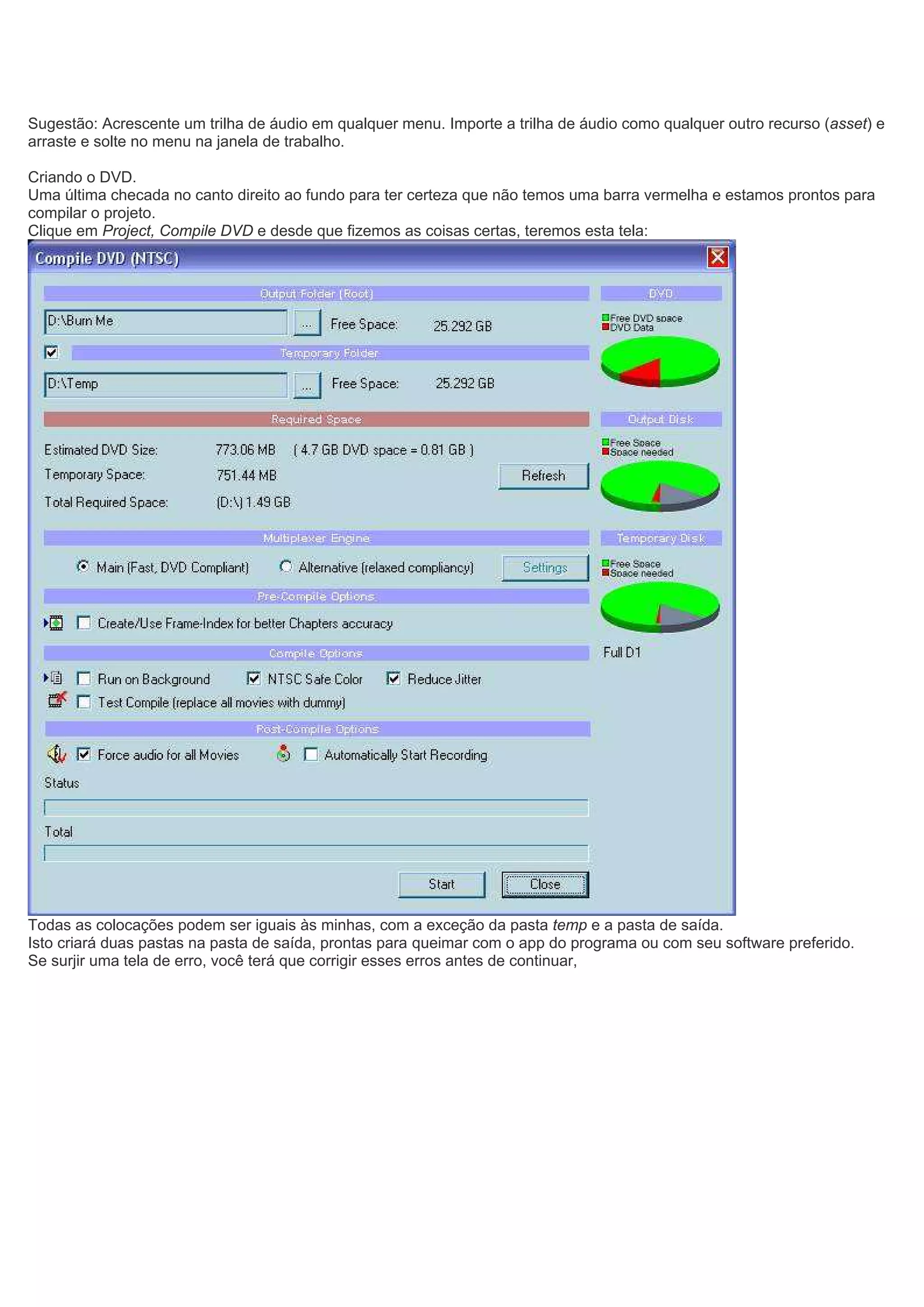 Sugestão: Acrescente um trilha de áudio em qualquer menu. Importe a trilha de áudio como qualquer outro recurso (asset) e
arraste e solte no menu na janela de trabalho.
Criando o DVD.
Uma última checada no canto direito ao fundo para ter certeza que não temos uma barra vermelha e estamos prontos para
compilar o projeto.
Clique em Project, Compile DVD e desde que fizemos as coisas certas, teremos esta tela:
Todas as colocações podem ser iguais às minhas, com a exceção da pasta temp e a pasta de saída.
Isto criará duas pastas na pasta de saída, prontas para queimar com o app do programa ou com seu software preferido.
Se surjir uma tela de erro, você terá que corrigir esses erros antes de continuar,
 