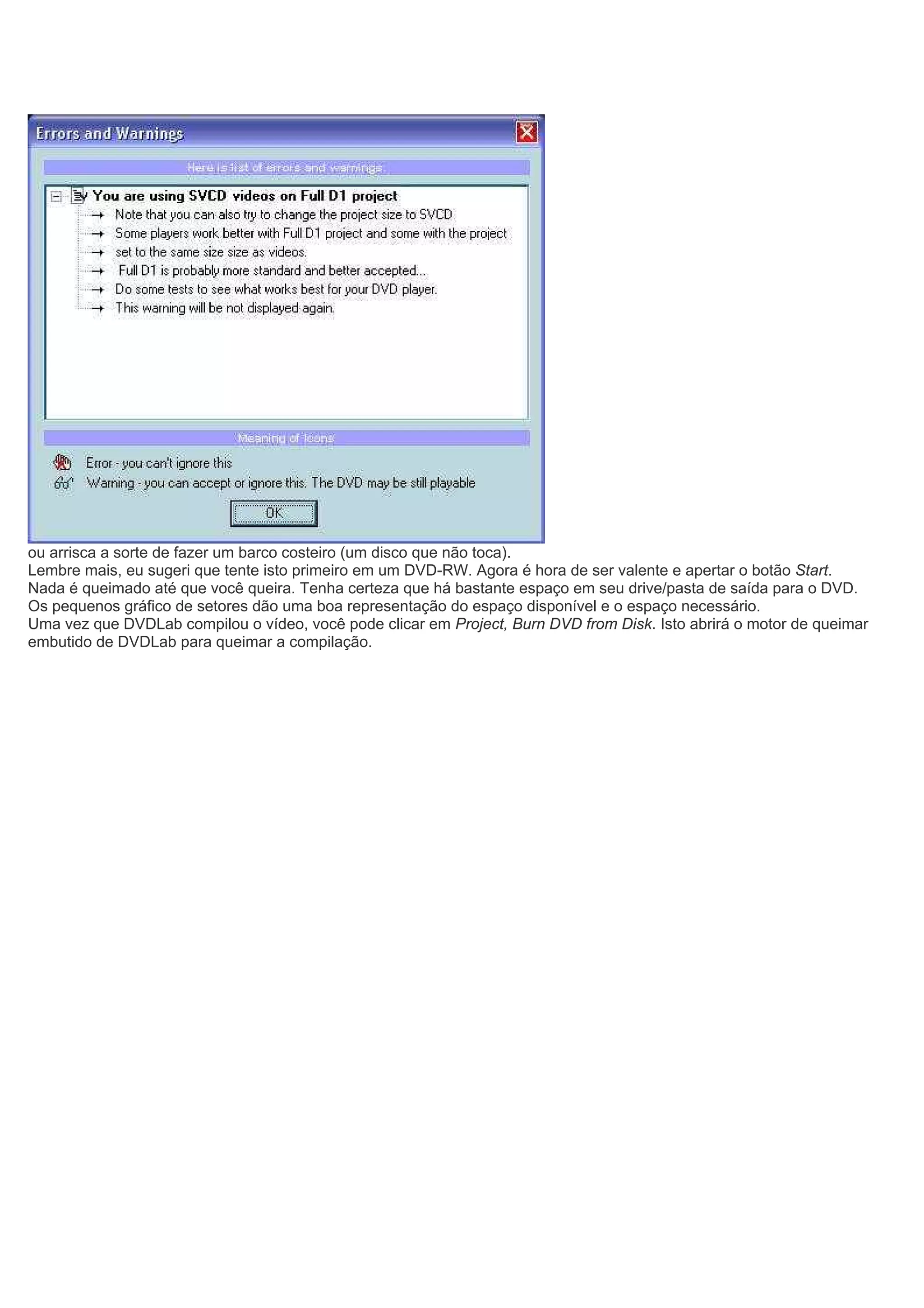 ou arrisca a sorte de fazer um barco costeiro (um disco que não toca).
Lembre mais, eu sugeri que tente isto primeiro em um DVD-RW. Agora é hora de ser valente e apertar o botão Start.
Nada é queimado até que você queira. Tenha certeza que há bastante espaço em seu drive/pasta de saída para o DVD.
Os pequenos gráfico de setores dão uma boa representação do espaço disponível e o espaço necessário.
Uma vez que DVDLab compilou o vídeo, você pode clicar em Project, Burn DVD from Disk. Isto abrirá o motor de queimar
embutido de DVDLab para queimar a compilação.
 