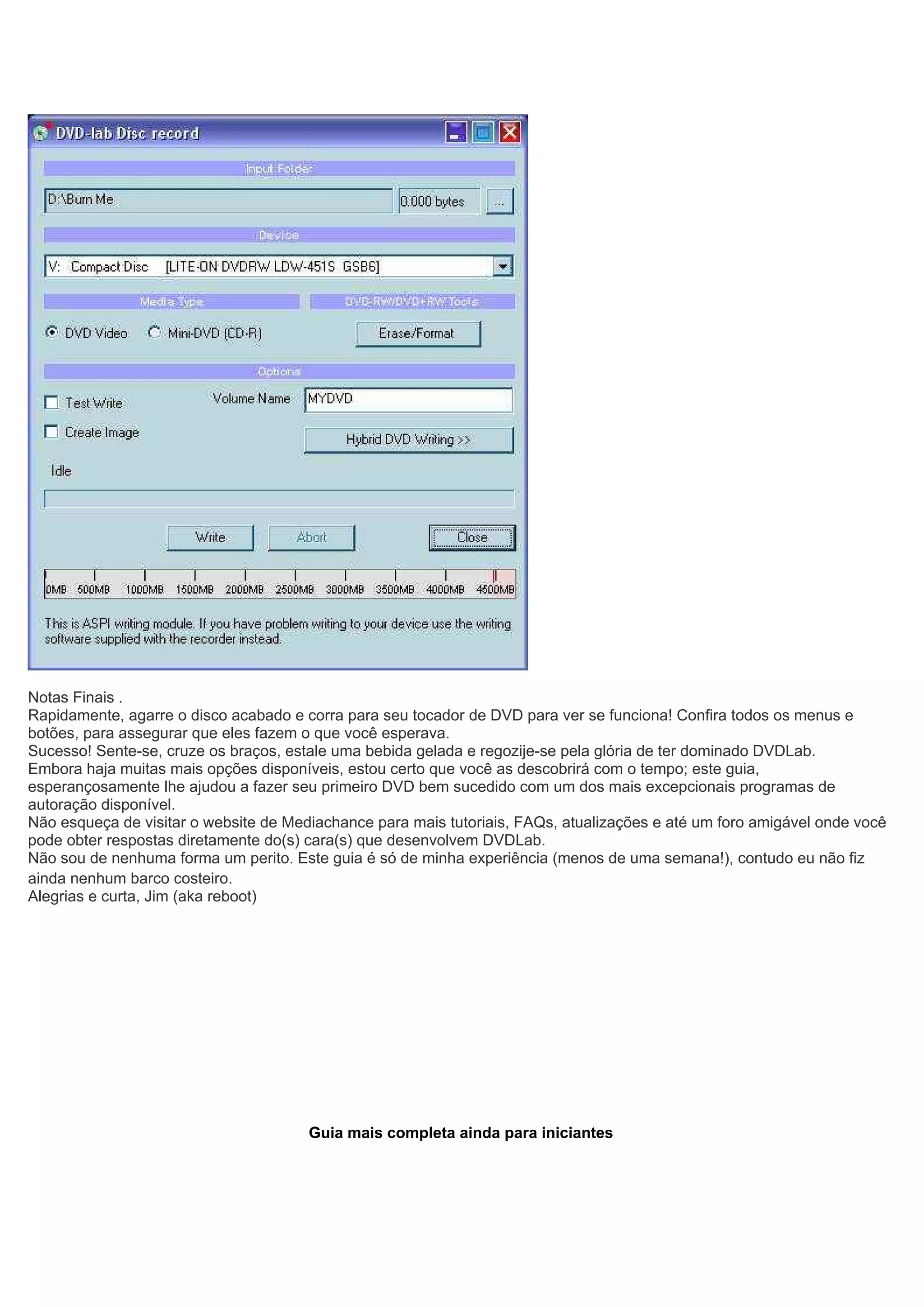 Notas Finais .
Rapidamente, agarre o disco acabado e corra para seu tocador de DVD para ver se funciona! Confira todos os menus e
botões, para assegurar que eles fazem o que você esperava.
Sucesso! Sente-se, cruze os braços, estale uma bebida gelada e regozije-se pela glória de ter dominado DVDLab.
Embora haja muitas mais opções disponíveis, estou certo que você as descobrirá com o tempo; este guia,
esperançosamente lhe ajudou a fazer seu primeiro DVD bem sucedido com um dos mais excepcionais programas de
autoração disponível.
Não esqueça de visitar o website de Mediachance para mais tutoriais, FAQs, atualizações e até um foro amigável onde você
pode obter respostas diretamente do(s) cara(s) que desenvolvem DVDLab.
Não sou de nenhuma forma um perito. Este guia é só de minha experiência (menos de uma semana!), contudo eu não fiz
ainda nenhum barco costeiro.
Alegrias e curta, Jim (aka reboot)
Guia mais completa ainda para iniciantes
 
