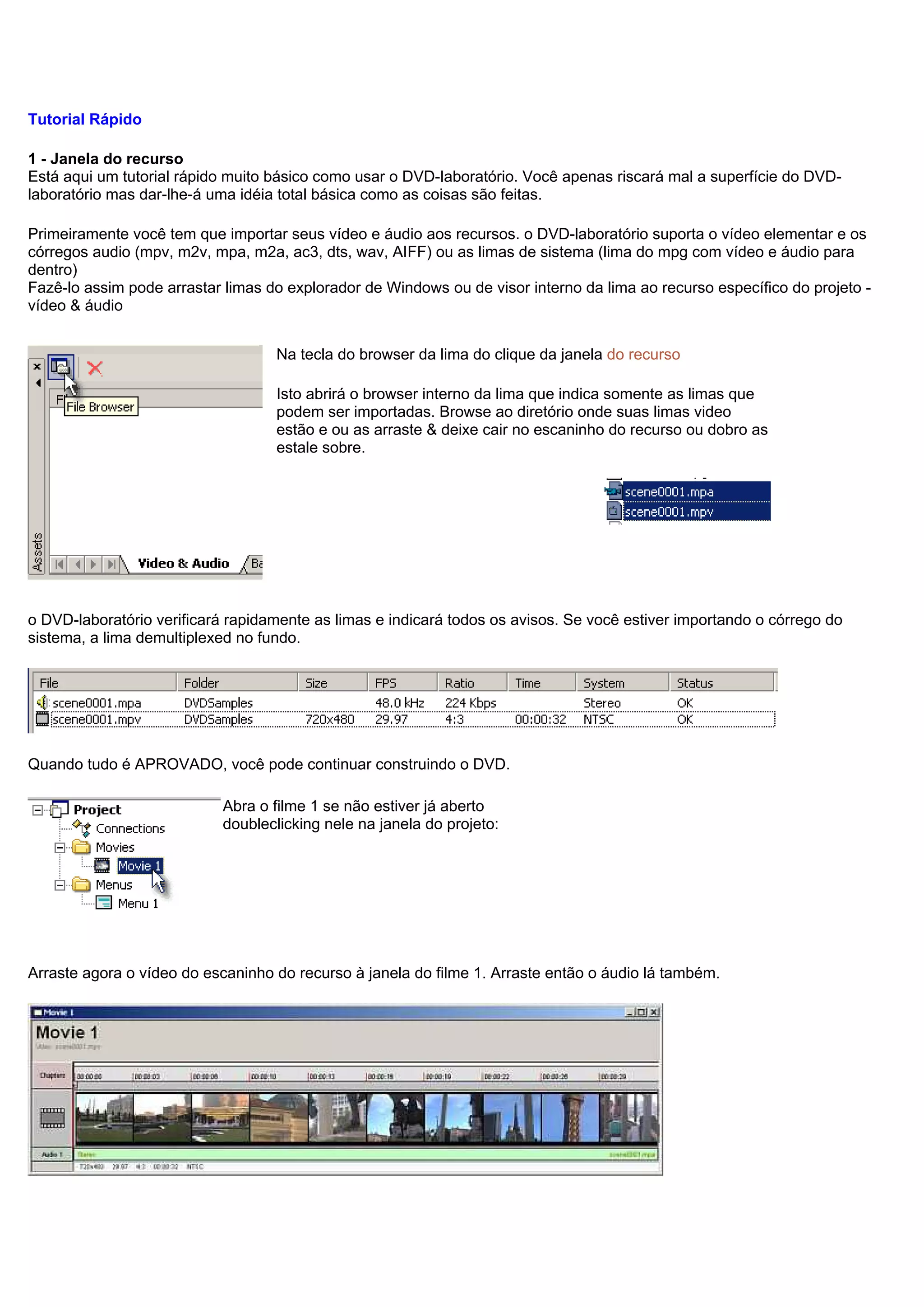 Tutorial Rápido
1 - Janela do recurso
Está aqui um tutorial rápido muito básico como usar o DVD-laboratório. Você apenas riscará mal a superfície do DVD-
laboratório mas dar-lhe-á uma idéia total básica como as coisas são feitas.
Primeiramente você tem que importar seus vídeo e áudio aos recursos. o DVD-laboratório suporta o vídeo elementar e os
córregos audio (mpv, m2v, mpa, m2a, ac3, dts, wav, AIFF) ou as limas de sistema (lima do mpg com vídeo e áudio para
dentro)
Fazê-lo assim pode arrastar limas do explorador de Windows ou de visor interno da lima ao recurso específico do projeto -
vídeo & áudio
Na tecla do browser da lima do clique da janela do recurso
Isto abrirá o browser interno da lima que indica somente as limas que
podem ser importadas. Browse ao diretório onde suas limas video
estão e ou as arraste & deixe cair no escaninho do recurso ou dobro as
estale sobre.
o DVD-laboratório verificará rapidamente as limas e indicará todos os avisos. Se você estiver importando o córrego do
sistema, a lima demultiplexed no fundo.
Quando tudo é APROVADO, você pode continuar construindo o DVD.
Abra o filme 1 se não estiver já aberto
doubleclicking nele na janela do projeto:
Arraste agora o vídeo do escaninho do recurso à janela do filme 1. Arraste então o áudio lá também.
 