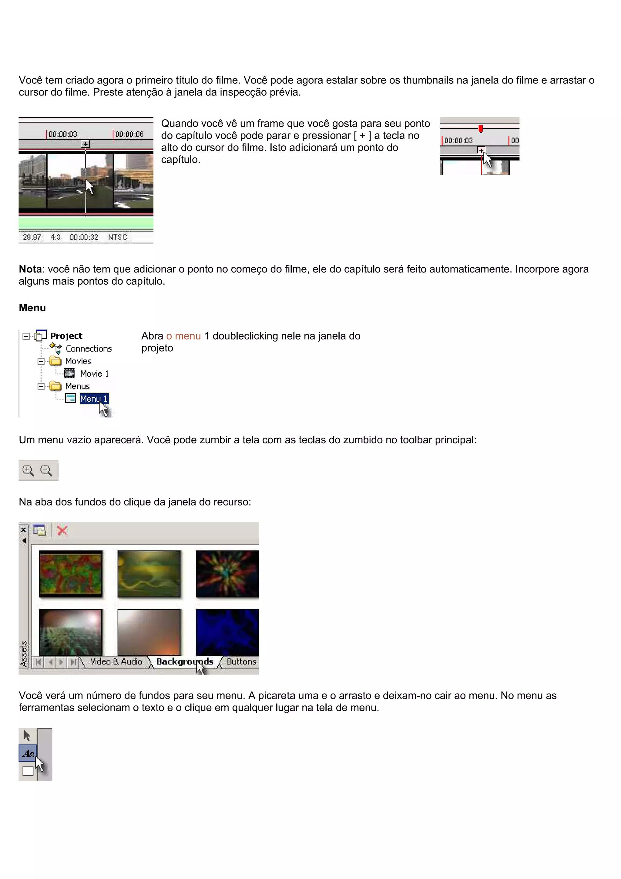 Você tem criado agora o primeiro título do filme. Você pode agora estalar sobre os thumbnails na janela do filme e arrastar o
cursor do filme. Preste atenção à janela da inspecção prévia.
Quando você vê um frame que você gosta para seu ponto
do capítulo você pode parar e pressionar [ + ] a tecla no
alto do cursor do filme. Isto adicionará um ponto do
capítulo.
Nota: você não tem que adicionar o ponto no começo do filme, ele do capítulo será feito automaticamente. Incorpore agora
alguns mais pontos do capítulo.
Menu
Abra o menu 1 doubleclicking nele na janela do
projeto
Um menu vazio aparecerá. Você pode zumbir a tela com as teclas do zumbido no toolbar principal:
Na aba dos fundos do clique da janela do recurso:
Você verá um número de fundos para seu menu. A picareta uma e o arrasto e deixam-no cair ao menu. No menu as
ferramentas selecionam o texto e o clique em qualquer lugar na tela de menu.
 