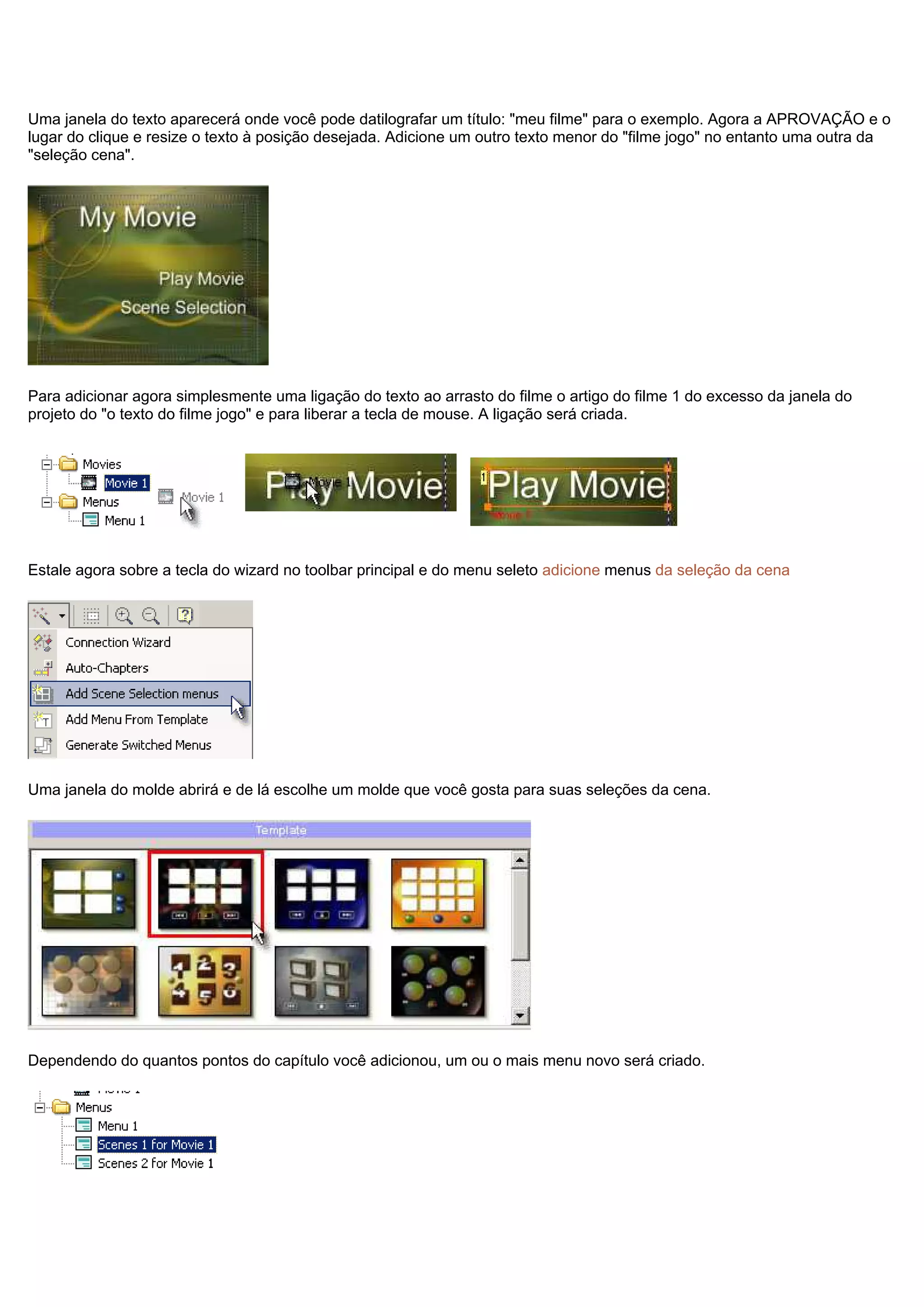 Uma janela do texto aparecerá onde você pode datilografar um título: "meu filme" para o exemplo. Agora a APROVAÇÃO e o
lugar do clique e resize o texto à posição desejada. Adicione um outro texto menor do "filme jogo" no entanto uma outra da
"seleção cena".
Para adicionar agora simplesmente uma ligação do texto ao arrasto do filme o artigo do filme 1 do excesso da janela do
projeto do "o texto do filme jogo" e para liberar a tecla de mouse. A ligação será criada.
Estale agora sobre a tecla do wizard no toolbar principal e do menu seleto adicione menus da seleção da cena
Uma janela do molde abrirá e de lá escolhe um molde que você gosta para suas seleções da cena.
Dependendo do quantos pontos do capítulo você adicionou, um ou o mais menu novo será criado.
 