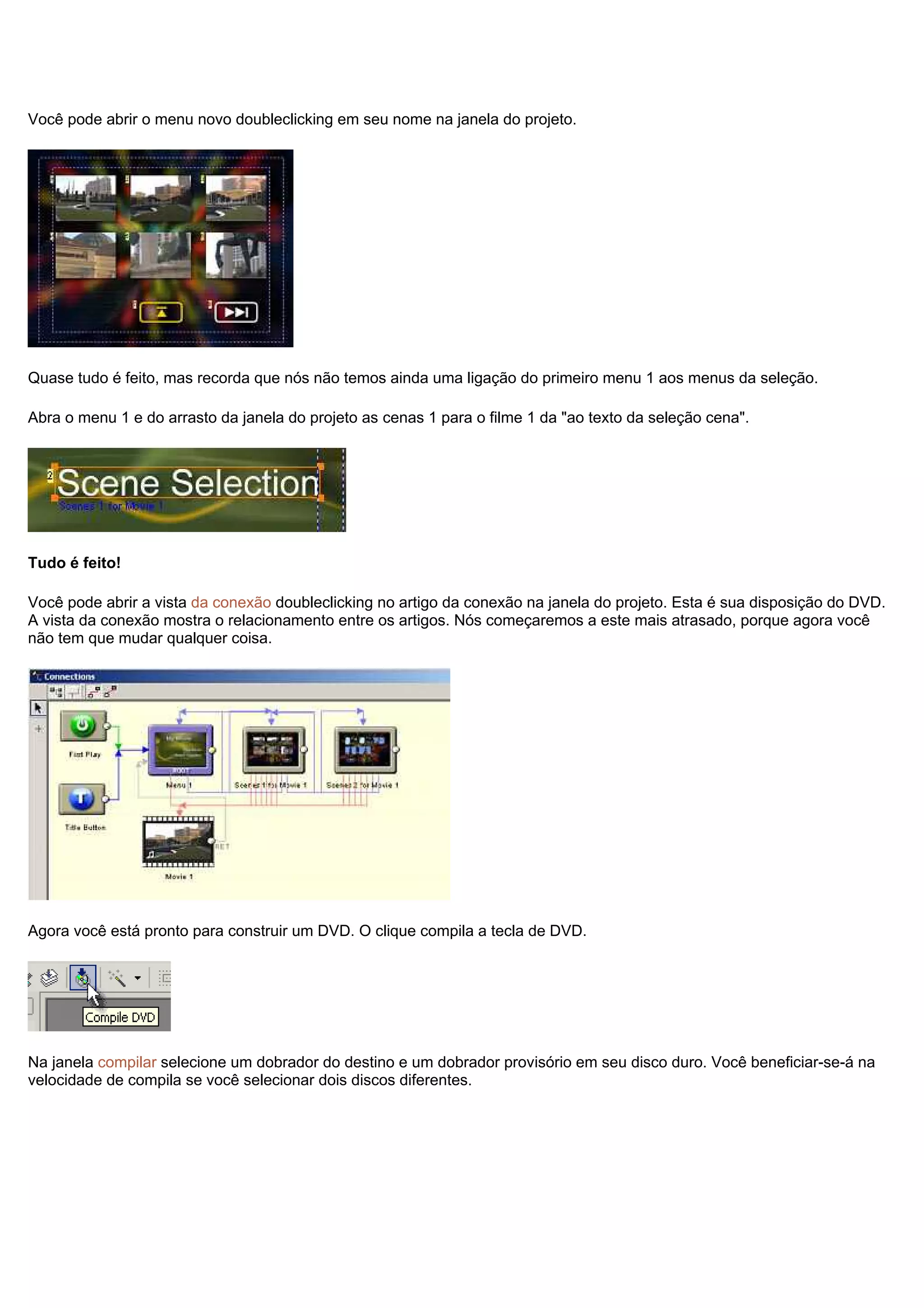 Você pode abrir o menu novo doubleclicking em seu nome na janela do projeto.
Quase tudo é feito, mas recorda que nós não temos ainda uma ligação do primeiro menu 1 aos menus da seleção.
Abra o menu 1 e do arrasto da janela do projeto as cenas 1 para o filme 1 da "ao texto da seleção cena".
Tudo é feito!
Você pode abrir a vista da conexão doubleclicking no artigo da conexão na janela do projeto. Esta é sua disposição do DVD.
A vista da conexão mostra o relacionamento entre os artigos. Nós começaremos a este mais atrasado, porque agora você
não tem que mudar qualquer coisa.
Agora você está pronto para construir um DVD. O clique compila a tecla de DVD.
Na janela compilar selecione um dobrador do destino e um dobrador provisório em seu disco duro. Você beneficiar-se-á na
velocidade de compila se você selecionar dois discos diferentes.
 