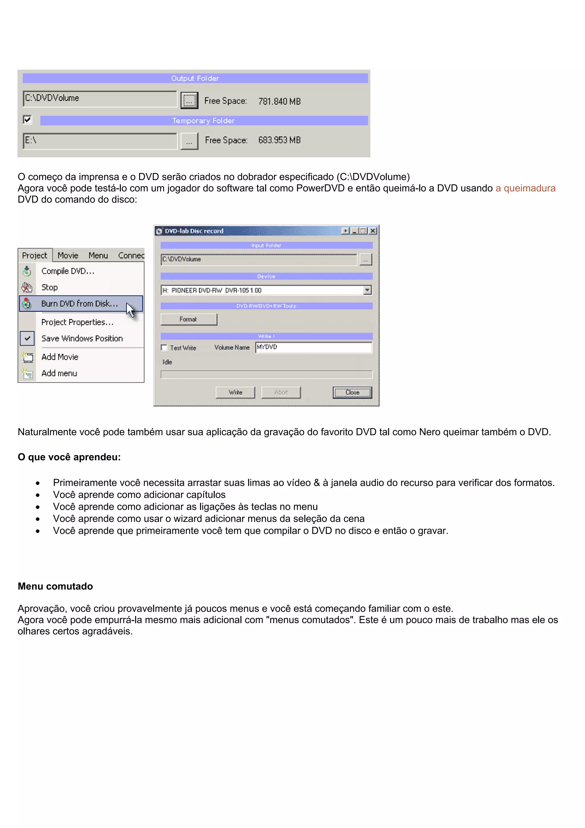 O começo da imprensa e o DVD serão criados no dobrador especificado (C:DVDVolume)
Agora você pode testá-lo com um jogador do software tal como PowerDVD e então queimá-lo a DVD usando a queimadura
DVD do comando do disco:
Naturalmente você pode também usar sua aplicação da gravação do favorito DVD tal como Nero queimar também o DVD.
O que você aprendeu:
• Primeiramente você necessita arrastar suas limas ao vídeo & à janela audio do recurso para verificar dos formatos.
• Você aprende como adicionar capítulos
• Você aprende como adicionar as ligações às teclas no menu
• Você aprende como usar o wizard adicionar menus da seleção da cena
• Você aprende que primeiramente você tem que compilar o DVD no disco e então o gravar.
Menu comutado
Aprovação, você criou provavelmente já poucos menus e você está começando familiar com o este.
Agora você pode empurrá-la mesmo mais adicional com "menus comutados". Este é um pouco mais de trabalho mas ele os
olhares certos agradáveis.
 