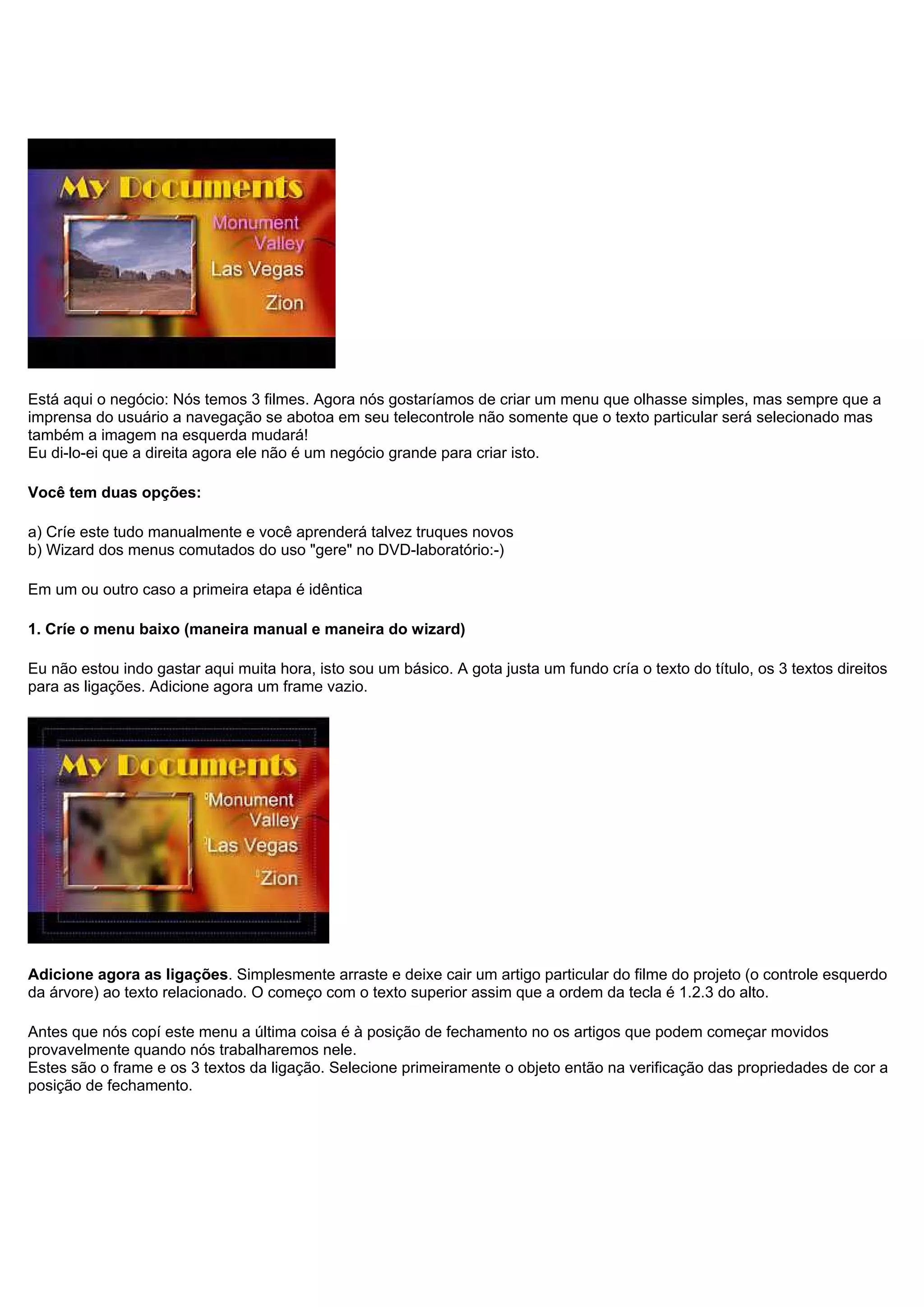 Está aqui o negócio: Nós temos 3 filmes. Agora nós gostaríamos de criar um menu que olhasse simples, mas sempre que a
imprensa do usuário a navegação se abotoa em seu telecontrole não somente que o texto particular será selecionado mas
também a imagem na esquerda mudará!
Eu di-lo-ei que a direita agora ele não é um negócio grande para criar isto.
Você tem duas opções:
a) Críe este tudo manualmente e você aprenderá talvez truques novos
b) Wizard dos menus comutados do uso "gere" no DVD-laboratório:-)
Em um ou outro caso a primeira etapa é idêntica
1. Críe o menu baixo (maneira manual e maneira do wizard)
Eu não estou indo gastar aqui muita hora, isto sou um básico. A gota justa um fundo cría o texto do título, os 3 textos direitos
para as ligações. Adicione agora um frame vazio.
Adicione agora as ligações. Simplesmente arraste e deixe cair um artigo particular do filme do projeto (o controle esquerdo
da árvore) ao texto relacionado. O começo com o texto superior assim que a ordem da tecla é 1.2.3 do alto.
Antes que nós copí este menu a última coisa é à posição de fechamento no os artigos que podem começar movidos
provavelmente quando nós trabalharemos nele.
Estes são o frame e os 3 textos da ligação. Selecione primeiramente o objeto então na verificação das propriedades de cor a
posição de fechamento.
 