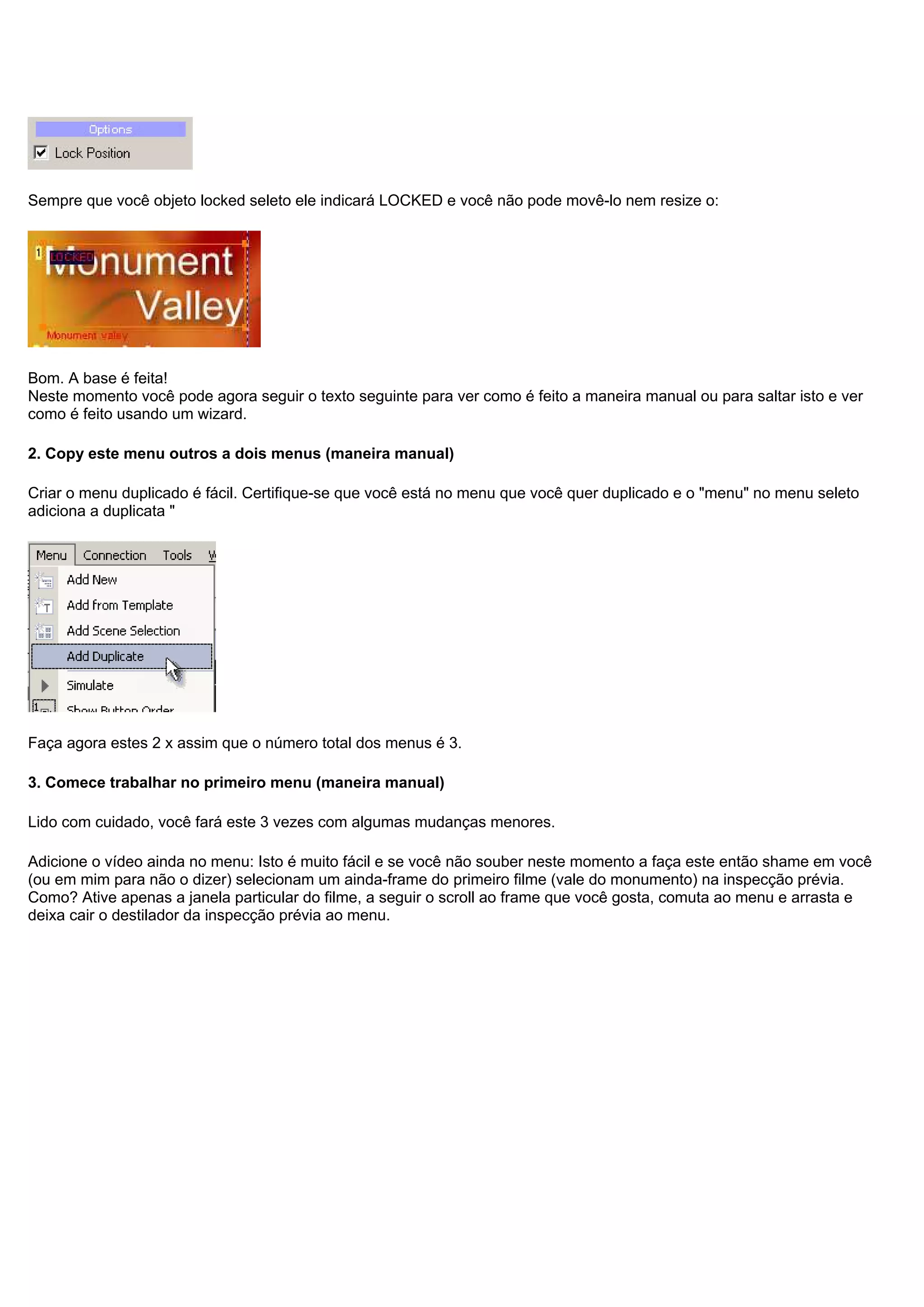 Sempre que você objeto locked seleto ele indicará LOCKED e você não pode movê-lo nem resize o:
Bom. A base é feita!
Neste momento você pode agora seguir o texto seguinte para ver como é feito a maneira manual ou para saltar isto e ver
como é feito usando um wizard.
2. Copy este menu outros a dois menus (maneira manual)
Criar o menu duplicado é fácil. Certifique-se que você está no menu que você quer duplicado e o "menu" no menu seleto
adiciona a duplicata "
Faça agora estes 2 x assim que o número total dos menus é 3.
3. Comece trabalhar no primeiro menu (maneira manual)
Lido com cuidado, você fará este 3 vezes com algumas mudanças menores.
Adicione o vídeo ainda no menu: Isto é muito fácil e se você não souber neste momento a faça este então shame em você
(ou em mim para não o dizer) selecionam um ainda-frame do primeiro filme (vale do monumento) na inspecção prévia.
Como? Ative apenas a janela particular do filme, a seguir o scroll ao frame que você gosta, comuta ao menu e arrasta e
deixa cair o destilador da inspecção prévia ao menu.
 