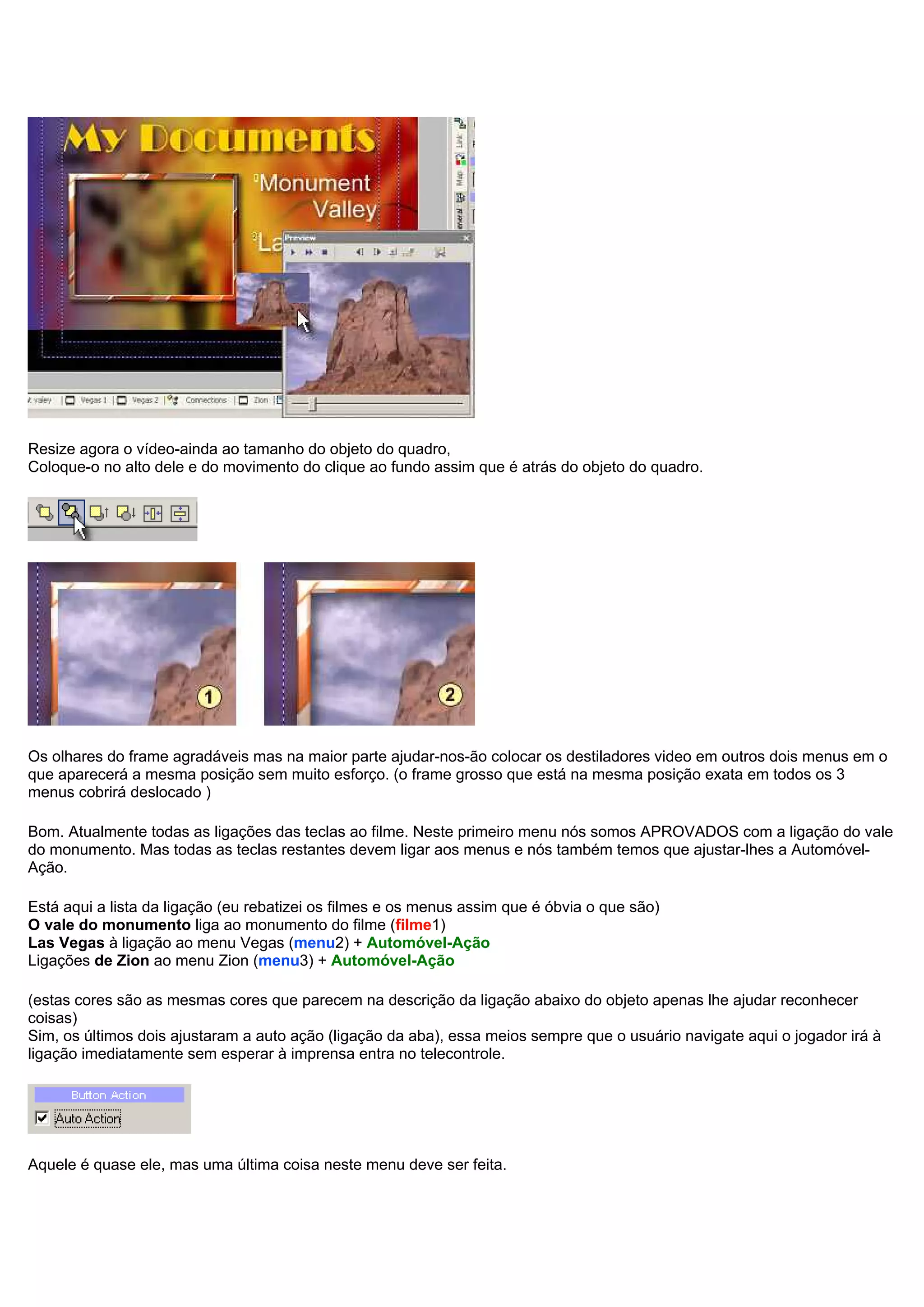 Resize agora o vídeo-ainda ao tamanho do objeto do quadro,
Coloque-o no alto dele e do movimento do clique ao fundo assim que é atrás do objeto do quadro.
Os olhares do frame agradáveis mas na maior parte ajudar-nos-ão colocar os destiladores video em outros dois menus em o
que aparecerá a mesma posição sem muito esforço. (o frame grosso que está na mesma posição exata em todos os 3
menus cobrirá deslocado )
Bom. Atualmente todas as ligações das teclas ao filme. Neste primeiro menu nós somos APROVADOS com a ligação do vale
do monumento. Mas todas as teclas restantes devem ligar aos menus e nós também temos que ajustar-lhes a Automóvel-
Ação.
Está aqui a lista da ligação (eu rebatizei os filmes e os menus assim que é óbvia o que são)
O vale do monumento liga ao monumento do filme (filme1)
Las Vegas à ligação ao menu Vegas (menu2) + Automóvel-Ação
Ligações de Zion ao menu Zion (menu3) + Automóvel-Ação
(estas cores são as mesmas cores que parecem na descrição da ligação abaixo do objeto apenas lhe ajudar reconhecer
coisas)
Sim, os últimos dois ajustaram a auto ação (ligação da aba), essa meios sempre que o usuário navigate aqui o jogador irá à
ligação imediatamente sem esperar à imprensa entra no telecontrole.
Aquele é quase ele, mas uma última coisa neste menu deve ser feita.
 