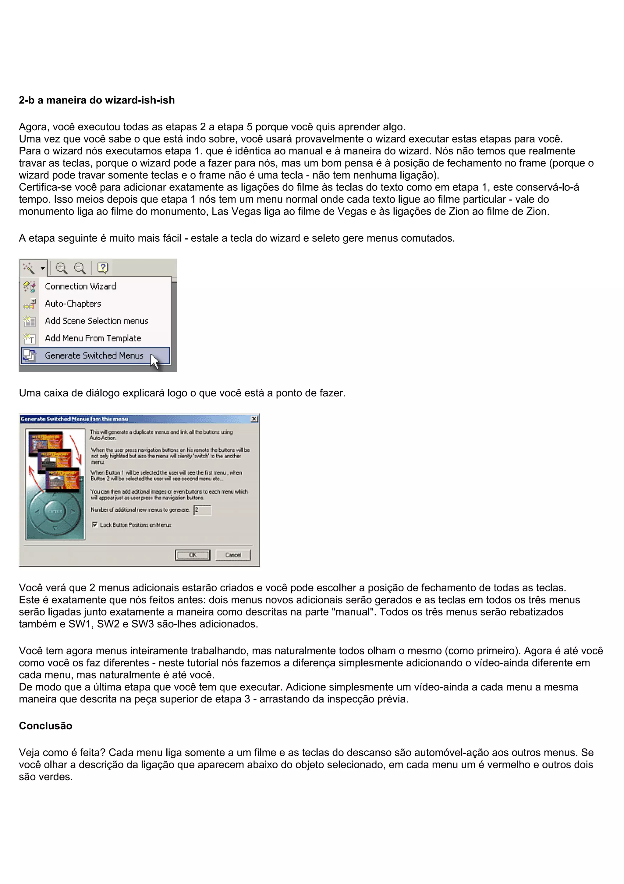 2-b a maneira do wizard-ish-ish
Agora, você executou todas as etapas 2 a etapa 5 porque você quis aprender algo.
Uma vez que você sabe o que está indo sobre, você usará provavelmente o wizard executar estas etapas para você.
Para o wizard nós executamos etapa 1. que é idêntica ao manual e à maneira do wizard. Nós não temos que realmente
travar as teclas, porque o wizard pode a fazer para nós, mas um bom pensa é à posição de fechamento no frame (porque o
wizard pode travar somente teclas e o frame não é uma tecla - não tem nenhuma ligação).
Certifica-se você para adicionar exatamente as ligações do filme às teclas do texto como em etapa 1, este conservá-lo-á
tempo. Isso meios depois que etapa 1 nós tem um menu normal onde cada texto ligue ao filme particular - vale do
monumento liga ao filme do monumento, Las Vegas liga ao filme de Vegas e às ligações de Zion ao filme de Zion.
A etapa seguinte é muito mais fácil - estale a tecla do wizard e seleto gere menus comutados.
Uma caixa de diálogo explicará logo o que você está a ponto de fazer.
Você verá que 2 menus adicionais estarão criados e você pode escolher a posição de fechamento de todas as teclas.
Este é exatamente que nós feitos antes: dois menus novos adicionais serão gerados e as teclas em todos os três menus
serão ligadas junto exatamente a maneira como descritas na parte "manual". Todos os três menus serão rebatizados
também e SW1, SW2 e SW3 são-lhes adicionados.
Você tem agora menus inteiramente trabalhando, mas naturalmente todos olham o mesmo (como primeiro). Agora é até você
como você os faz diferentes - neste tutorial nós fazemos a diferença simplesmente adicionando o vídeo-ainda diferente em
cada menu, mas naturalmente é até você.
De modo que a última etapa que você tem que executar. Adicione simplesmente um vídeo-ainda a cada menu a mesma
maneira que descrita na peça superior de etapa 3 - arrastando da inspecção prévia.
Conclusão
Veja como é feita? Cada menu liga somente a um filme e as teclas do descanso são automóvel-ação aos outros menus. Se
você olhar a descrição da ligação que aparecem abaixo do objeto selecionado, em cada menu um é vermelho e outros dois
são verdes.
 