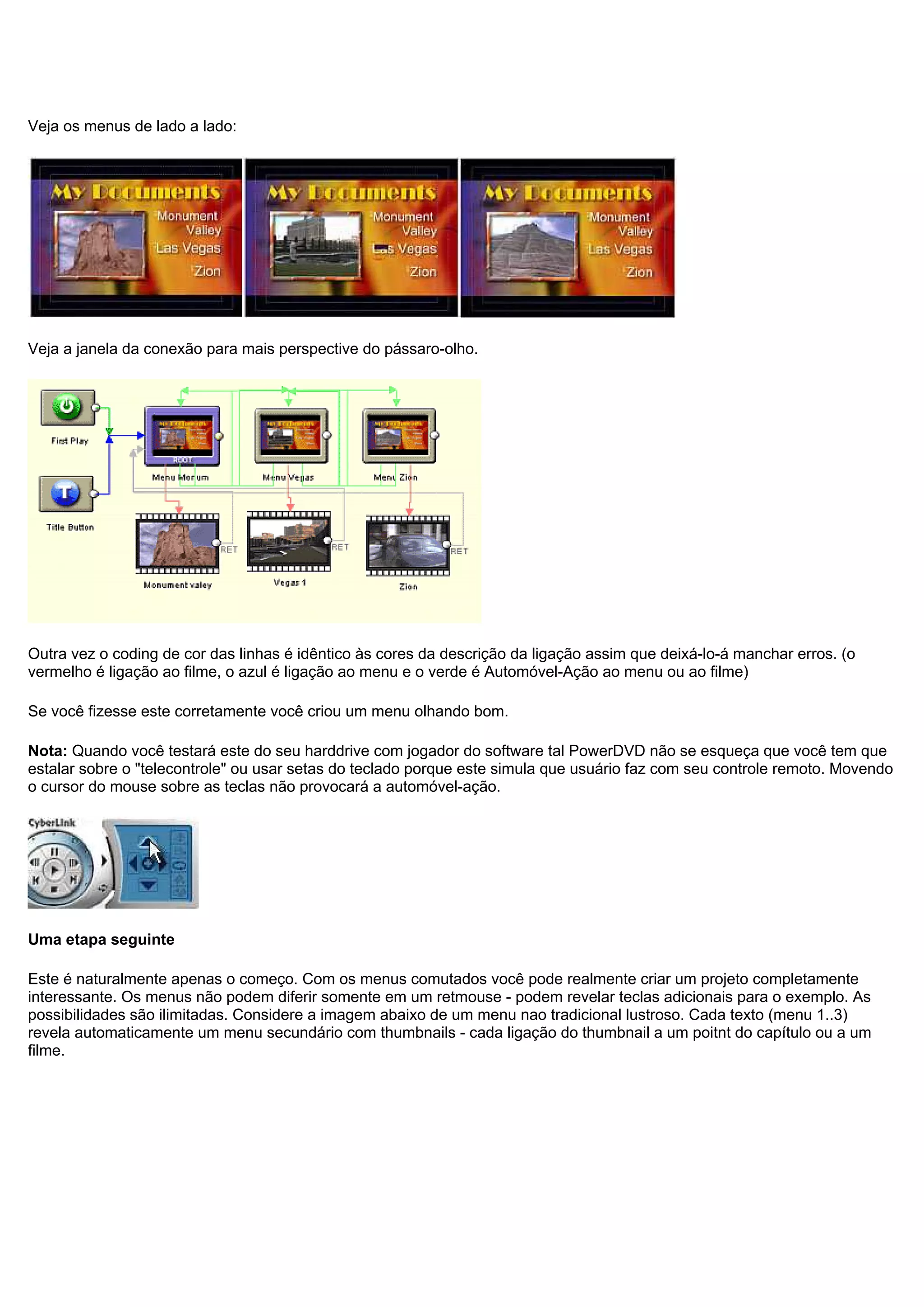 Veja os menus de lado a lado:
Veja a janela da conexão para mais perspective do pássaro-olho.
Outra vez o coding de cor das linhas é idêntico às cores da descrição da ligação assim que deixá-lo-á manchar erros. (o
vermelho é ligação ao filme, o azul é ligação ao menu e o verde é Automóvel-Ação ao menu ou ao filme)
Se você fizesse este corretamente você criou um menu olhando bom.
Nota: Quando você testará este do seu harddrive com jogador do software tal PowerDVD não se esqueça que você tem que
estalar sobre o "telecontrole" ou usar setas do teclado porque este simula que usuário faz com seu controle remoto. Movendo
o cursor do mouse sobre as teclas não provocará a automóvel-ação.
Uma etapa seguinte
Este é naturalmente apenas o começo. Com os menus comutados você pode realmente criar um projeto completamente
interessante. Os menus não podem diferir somente em um retmouse - podem revelar teclas adicionais para o exemplo. As
possibilidades são ilimitadas. Considere a imagem abaixo de um menu nao tradicional lustroso. Cada texto (menu 1..3)
revela automaticamente um menu secundário com thumbnails - cada ligação do thumbnail a um poitnt do capítulo ou a um
filme.
 