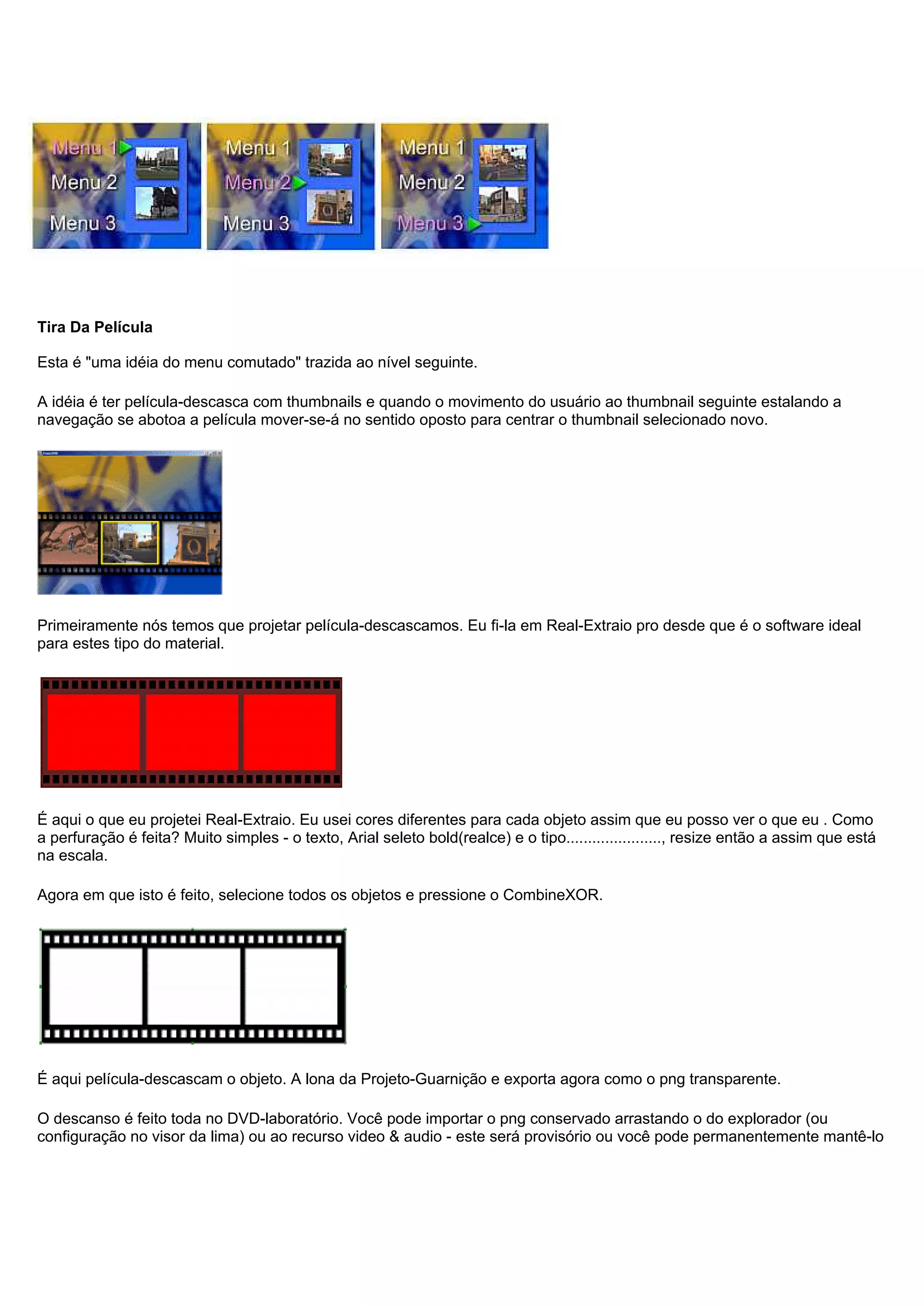 Tira Da Película
Esta é "uma idéia do menu comutado" trazida ao nível seguinte.
A idéia é ter película-descasca com thumbnails e quando o movimento do usuário ao thumbnail seguinte estalando a
navegação se abotoa a película mover-se-á no sentido oposto para centrar o thumbnail selecionado novo.
Primeiramente nós temos que projetar película-descascamos. Eu fi-la em Real-Extraio pro desde que é o software ideal
para estes tipo do material.
É aqui o que eu projetei Real-Extraio. Eu usei cores diferentes para cada objeto assim que eu posso ver o que eu . Como
a perfuração é feita? Muito simples - o texto, Arial seleto bold(realce) e o tipo......................, resize então a assim que está
na escala.
Agora em que isto é feito, selecione todos os objetos e pressione o CombineXOR.
É aqui película-descascam o objeto. A lona da Projeto-Guarnição e exporta agora como o png transparente.
O descanso é feito toda no DVD-laboratório. Você pode importar o png conservado arrastando o do explorador (ou
configuração no visor da lima) ou ao recurso video & audio - este será provisório ou você pode permanentemente mantê-lo
 