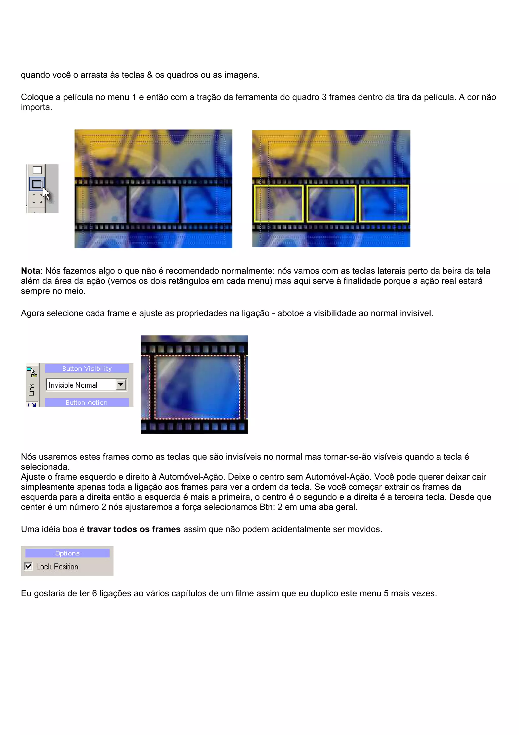 quando você o arrasta às teclas & os quadros ou as imagens.
Coloque a película no menu 1 e então com a tração da ferramenta do quadro 3 frames dentro da tira da película. A cor não
importa.
Nota: Nós fazemos algo o que não é recomendado normalmente: nós vamos com as teclas laterais perto da beira da tela
além da área da ação (vemos os dois retângulos em cada menu) mas aqui serve à finalidade porque a ação real estará
sempre no meio.
Agora selecione cada frame e ajuste as propriedades na ligação - abotoe a visibilidade ao normal invisível.
Nós usaremos estes frames como as teclas que são invisíveis no normal mas tornar-se-ão visíveis quando a tecla é
selecionada.
Ajuste o frame esquerdo e direito à Automóvel-Ação. Deixe o centro sem Automóvel-Ação. Você pode querer deixar cair
simplesmente apenas toda a ligação aos frames para ver a ordem da tecla. Se você começar extrair os frames da
esquerda para a direita então a esquerda é mais a primeira, o centro é o segundo e a direita é a terceira tecla. Desde que
center é um número 2 nós ajustaremos a força selecionamos Btn: 2 em uma aba geral.
Uma idéia boa é travar todos os frames assim que não podem acidentalmente ser movidos.
Eu gostaria de ter 6 ligações ao vários capítulos de um filme assim que eu duplico este menu 5 mais vezes.
 