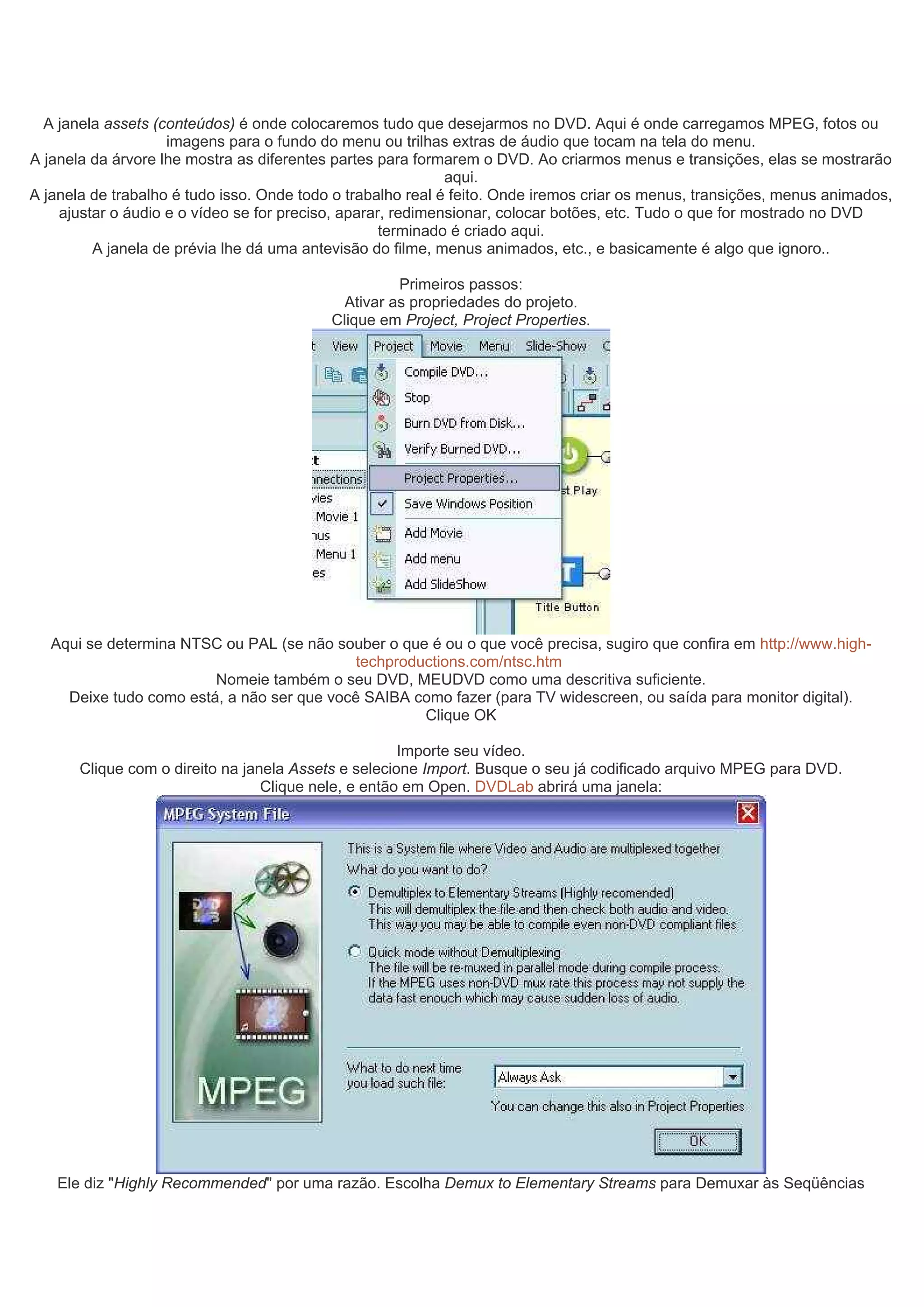 A janela assets (conteúdos) é onde colocaremos tudo que desejarmos no DVD. Aqui é onde carregamos MPEG, fotos ou
imagens para o fundo do menu ou trilhas extras de áudio que tocam na tela do menu.
A janela da árvore lhe mostra as diferentes partes para formarem o DVD. Ao criarmos menus e transições, elas se mostrarão
aqui.
A janela de trabalho é tudo isso. Onde todo o trabalho real é feito. Onde iremos criar os menus, transições, menus animados,
ajustar o áudio e o vídeo se for preciso, aparar, redimensionar, colocar botões, etc. Tudo o que for mostrado no DVD
terminado é criado aqui.
A janela de prévia lhe dá uma antevisão do filme, menus animados, etc., e basicamente é algo que ignoro..
Primeiros passos:
Ativar as propriedades do projeto.
Clique em Project, Project Properties.
Aqui se determina NTSC ou PAL (se não souber o que é ou o que você precisa, sugiro que confira em http://www.high-
techproductions.com/ntsc.htm
Nomeie também o seu DVD, MEUDVD como uma descritiva suficiente.
Deixe tudo como está, a não ser que você SAIBA como fazer (para TV widescreen, ou saída para monitor digital).
Clique OK
Importe seu vídeo.
Clique com o direito na janela Assets e selecione Import. Busque o seu já codificado arquivo MPEG para DVD.
Clique nele, e então em Open. DVDLab abrirá uma janela:
Ele diz "Highly Recommended" por uma razão. Escolha Demux to Elementary Streams para Demuxar às Seqüências
 