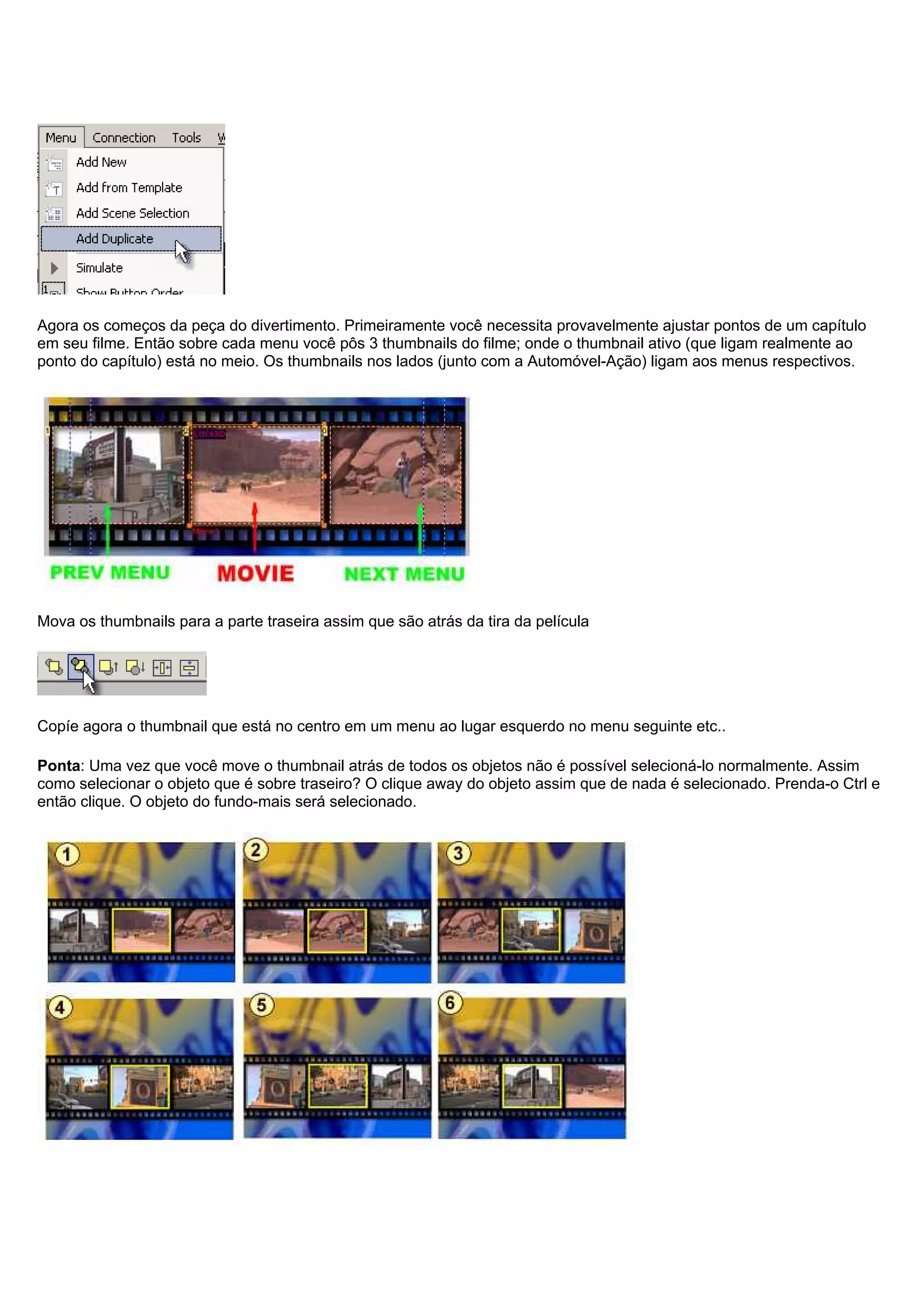 Agora os começos da peça do divertimento. Primeiramente você necessita provavelmente ajustar pontos de um capítulo
em seu filme. Então sobre cada menu você pôs 3 thumbnails do filme; onde o thumbnail ativo (que ligam realmente ao
ponto do capítulo) está no meio. Os thumbnails nos lados (junto com a Automóvel-Ação) ligam aos menus respectivos.
Mova os thumbnails para a parte traseira assim que são atrás da tira da película
Copíe agora o thumbnail que está no centro em um menu ao lugar esquerdo no menu seguinte etc..
Ponta: Uma vez que você move o thumbnail atrás de todos os objetos não é possível selecioná-lo normalmente. Assim
como selecionar o objeto que é sobre traseiro? O clique away do objeto assim que de nada é selecionado. Prenda-o Ctrl e
então clique. O objeto do fundo-mais será selecionado.
 