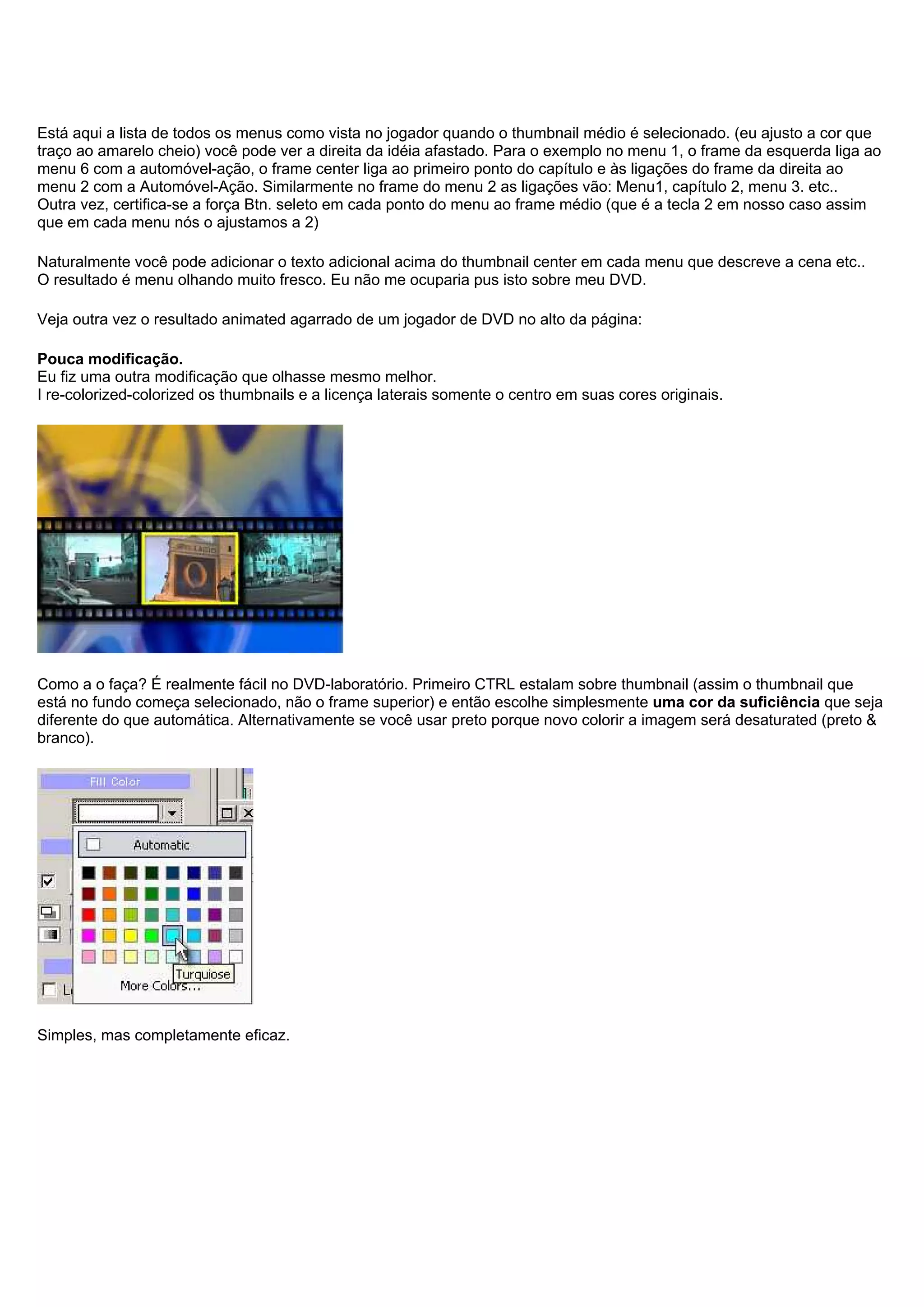 Está aqui a lista de todos os menus como vista no jogador quando o thumbnail médio é selecionado. (eu ajusto a cor que
traço ao amarelo cheio) você pode ver a direita da idéia afastado. Para o exemplo no menu 1, o frame da esquerda liga ao
menu 6 com a automóvel-ação, o frame center liga ao primeiro ponto do capítulo e às ligações do frame da direita ao
menu 2 com a Automóvel-Ação. Similarmente no frame do menu 2 as ligações vão: Menu1, capítulo 2, menu 3. etc..
Outra vez, certifica-se a força Btn. seleto em cada ponto do menu ao frame médio (que é a tecla 2 em nosso caso assim
que em cada menu nós o ajustamos a 2)
Naturalmente você pode adicionar o texto adicional acima do thumbnail center em cada menu que descreve a cena etc..
O resultado é menu olhando muito fresco. Eu não me ocuparia pus isto sobre meu DVD.
Veja outra vez o resultado animated agarrado de um jogador de DVD no alto da página:
Pouca modificação.
Eu fiz uma outra modificação que olhasse mesmo melhor.
I re-colorized-colorized os thumbnails e a licença laterais somente o centro em suas cores originais.
Como a o faça? É realmente fácil no DVD-laboratório. Primeiro CTRL estalam sobre thumbnail (assim o thumbnail que
está no fundo começa selecionado, não o frame superior) e então escolhe simplesmente uma cor da suficiência que seja
diferente do que automática. Alternativamente se você usar preto porque novo colorir a imagem será desaturated (preto &
branco).
Simples, mas completamente eficaz.
 
