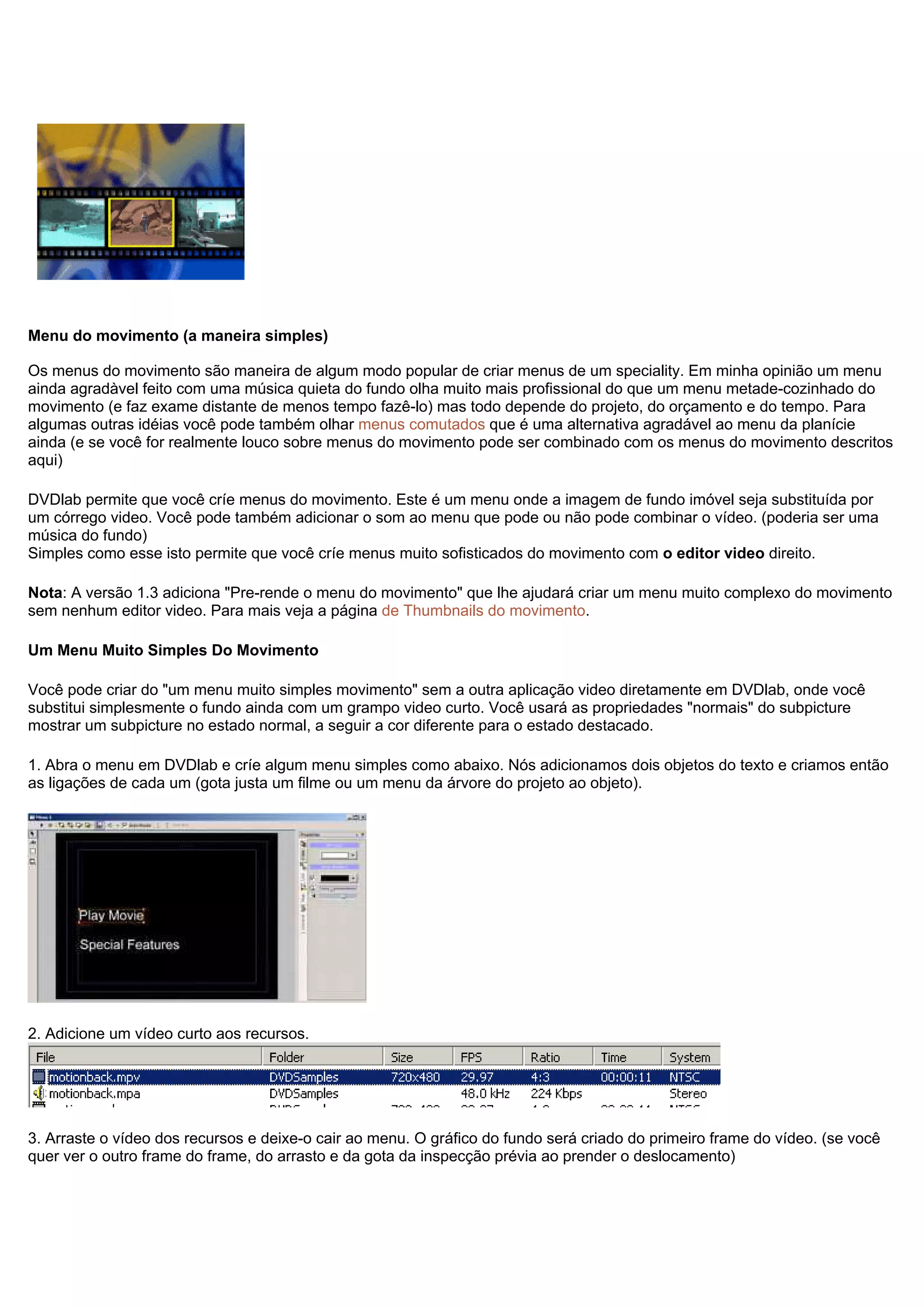 Menu do movimento (a maneira simples)
Os menus do movimento são maneira de algum modo popular de criar menus de um speciality. Em minha opinião um menu
ainda agradàvel feito com uma música quieta do fundo olha muito mais profissional do que um menu metade-cozinhado do
movimento (e faz exame distante de menos tempo fazê-lo) mas todo depende do projeto, do orçamento e do tempo. Para
algumas outras idéias você pode também olhar menus comutados que é uma alternativa agradável ao menu da planície
ainda (e se você for realmente louco sobre menus do movimento pode ser combinado com os menus do movimento descritos
aqui)
DVDlab permite que você críe menus do movimento. Este é um menu onde a imagem de fundo imóvel seja substituída por
um córrego video. Você pode também adicionar o som ao menu que pode ou não pode combinar o vídeo. (poderia ser uma
música do fundo)
Simples como esse isto permite que você críe menus muito sofisticados do movimento com o editor video direito.
Nota: A versão 1.3 adiciona "Pre-rende o menu do movimento" que lhe ajudará criar um menu muito complexo do movimento
sem nenhum editor video. Para mais veja a página de Thumbnails do movimento.
Um Menu Muito Simples Do Movimento
Você pode criar do "um menu muito simples movimento" sem a outra aplicação video diretamente em DVDlab, onde você
substitui simplesmente o fundo ainda com um grampo video curto. Você usará as propriedades "normais" do subpicture
mostrar um subpicture no estado normal, a seguir a cor diferente para o estado destacado.
1. Abra o menu em DVDlab e críe algum menu simples como abaixo. Nós adicionamos dois objetos do texto e criamos então
as ligações de cada um (gota justa um filme ou um menu da árvore do projeto ao objeto).
2. Adicione um vídeo curto aos recursos.
3. Arraste o vídeo dos recursos e deixe-o cair ao menu. O gráfico do fundo será criado do primeiro frame do vídeo. (se você
quer ver o outro frame do frame, do arrasto e da gota da inspecção prévia ao prender o deslocamento)
 