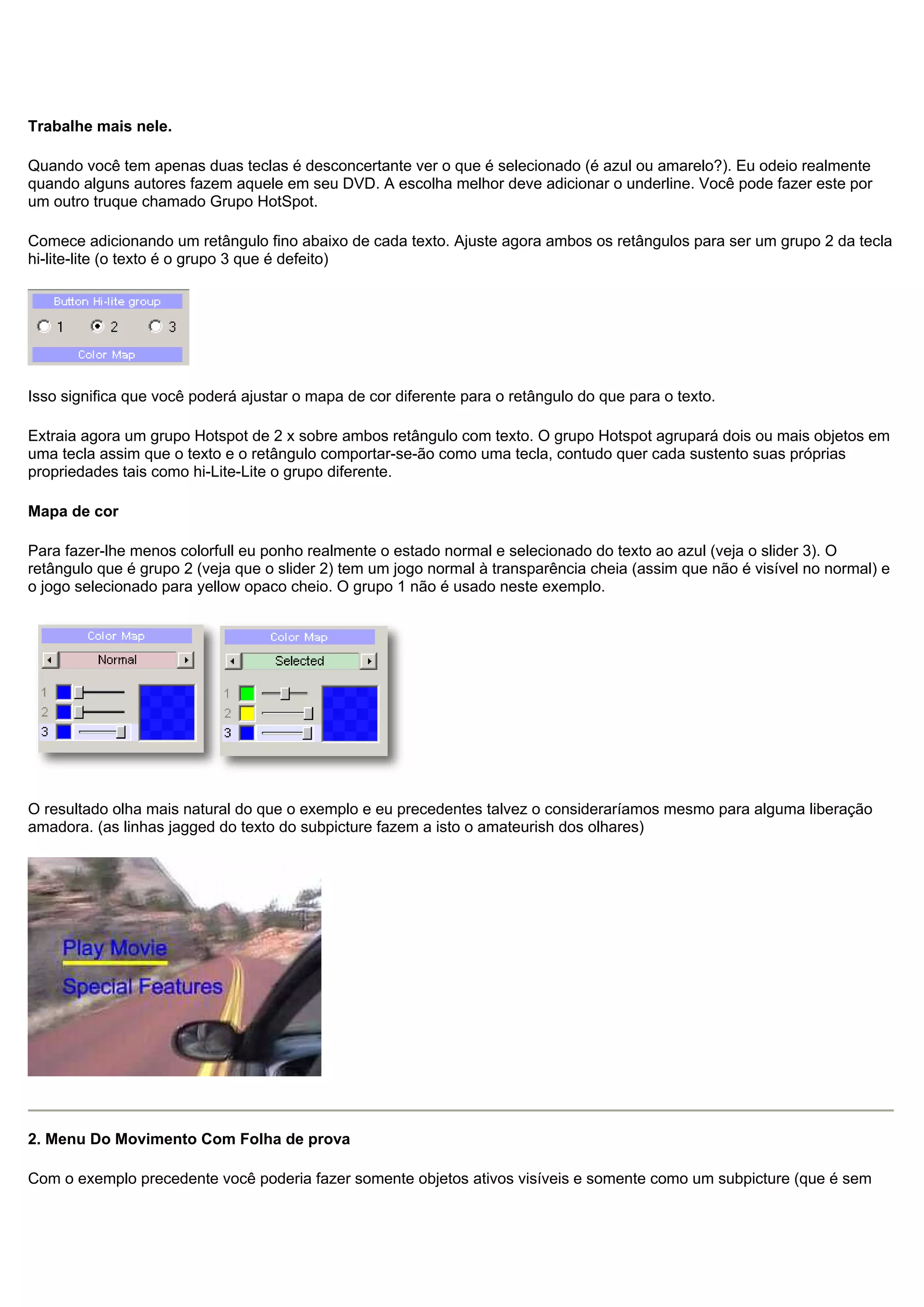 Trabalhe mais nele.
Quando você tem apenas duas teclas é desconcertante ver o que é selecionado (é azul ou amarelo?). Eu odeio realmente
quando alguns autores fazem aquele em seu DVD. A escolha melhor deve adicionar o underline. Você pode fazer este por
um outro truque chamado Grupo HotSpot.
Comece adicionando um retângulo fino abaixo de cada texto. Ajuste agora ambos os retângulos para ser um grupo 2 da tecla
hi-lite-lite (o texto é o grupo 3 que é defeito)
Isso significa que você poderá ajustar o mapa de cor diferente para o retângulo do que para o texto.
Extraia agora um grupo Hotspot de 2 x sobre ambos retângulo com texto. O grupo Hotspot agrupará dois ou mais objetos em
uma tecla assim que o texto e o retângulo comportar-se-ão como uma tecla, contudo quer cada sustento suas próprias
propriedades tais como hi-Lite-Lite o grupo diferente.
Mapa de cor
Para fazer-lhe menos colorfull eu ponho realmente o estado normal e selecionado do texto ao azul (veja o slider 3). O
retângulo que é grupo 2 (veja que o slider 2) tem um jogo normal à transparência cheia (assim que não é visível no normal) e
o jogo selecionado para yellow opaco cheio. O grupo 1 não é usado neste exemplo.
O resultado olha mais natural do que o exemplo e eu precedentes talvez o consideraríamos mesmo para alguma liberação
amadora. (as linhas jagged do texto do subpicture fazem a isto o amateurish dos olhares)
2. Menu Do Movimento Com Folha de prova
Com o exemplo precedente você poderia fazer somente objetos ativos visíveis e somente como um subpicture (que é sem
 