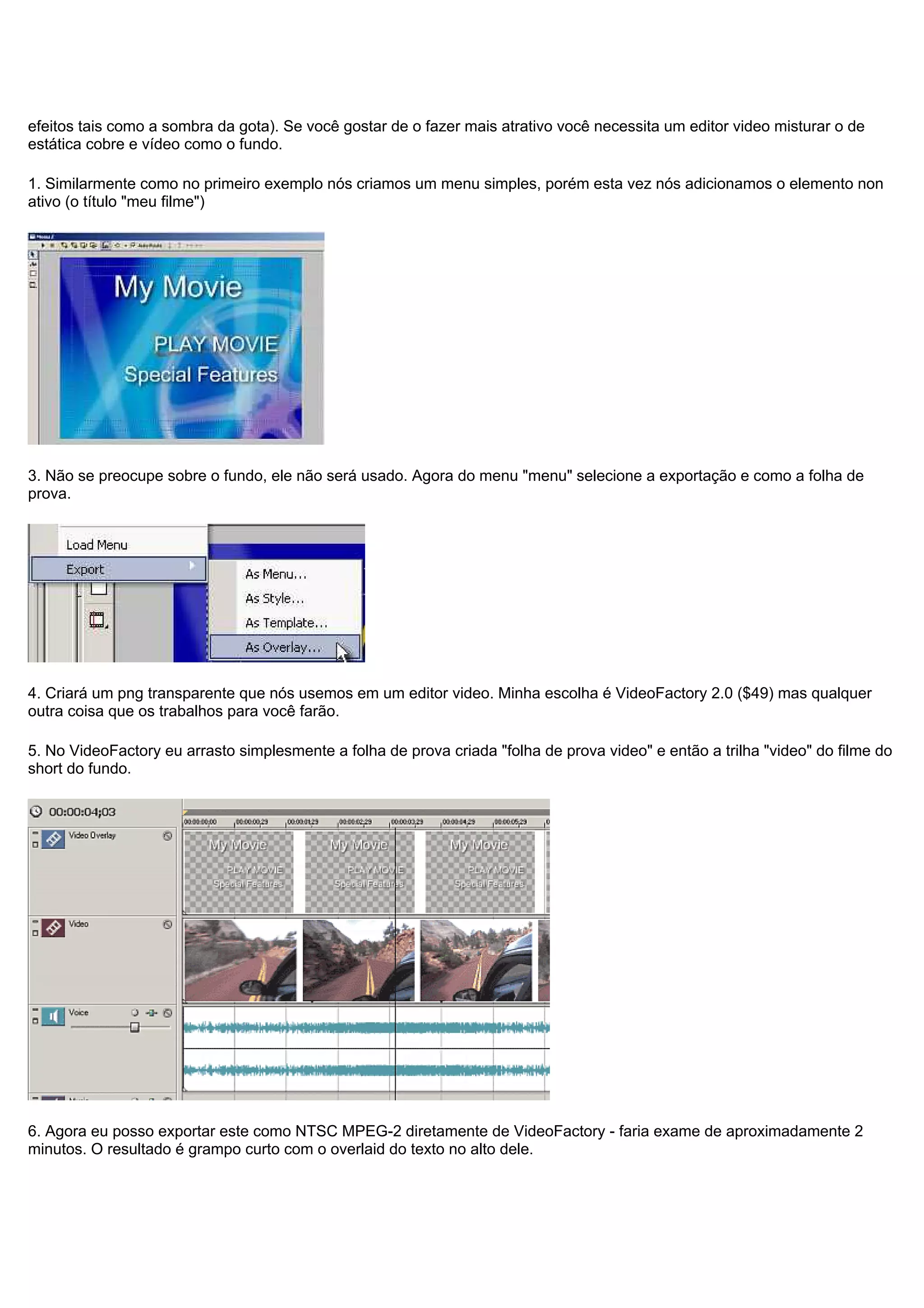efeitos tais como a sombra da gota). Se você gostar de o fazer mais atrativo você necessita um editor video misturar o de
estática cobre e vídeo como o fundo.
1. Similarmente como no primeiro exemplo nós criamos um menu simples, porém esta vez nós adicionamos o elemento non
ativo (o título "meu filme")
3. Não se preocupe sobre o fundo, ele não será usado. Agora do menu "menu" selecione a exportação e como a folha de
prova.
4. Criará um png transparente que nós usemos em um editor video. Minha escolha é VideoFactory 2.0 ($49) mas qualquer
outra coisa que os trabalhos para você farão.
5. No VideoFactory eu arrasto simplesmente a folha de prova criada "folha de prova video" e então a trilha "video" do filme do
short do fundo.
6. Agora eu posso exportar este como NTSC MPEG-2 diretamente de VideoFactory - faria exame de aproximadamente 2
minutos. O resultado é grampo curto com o overlaid do texto no alto dele.
 