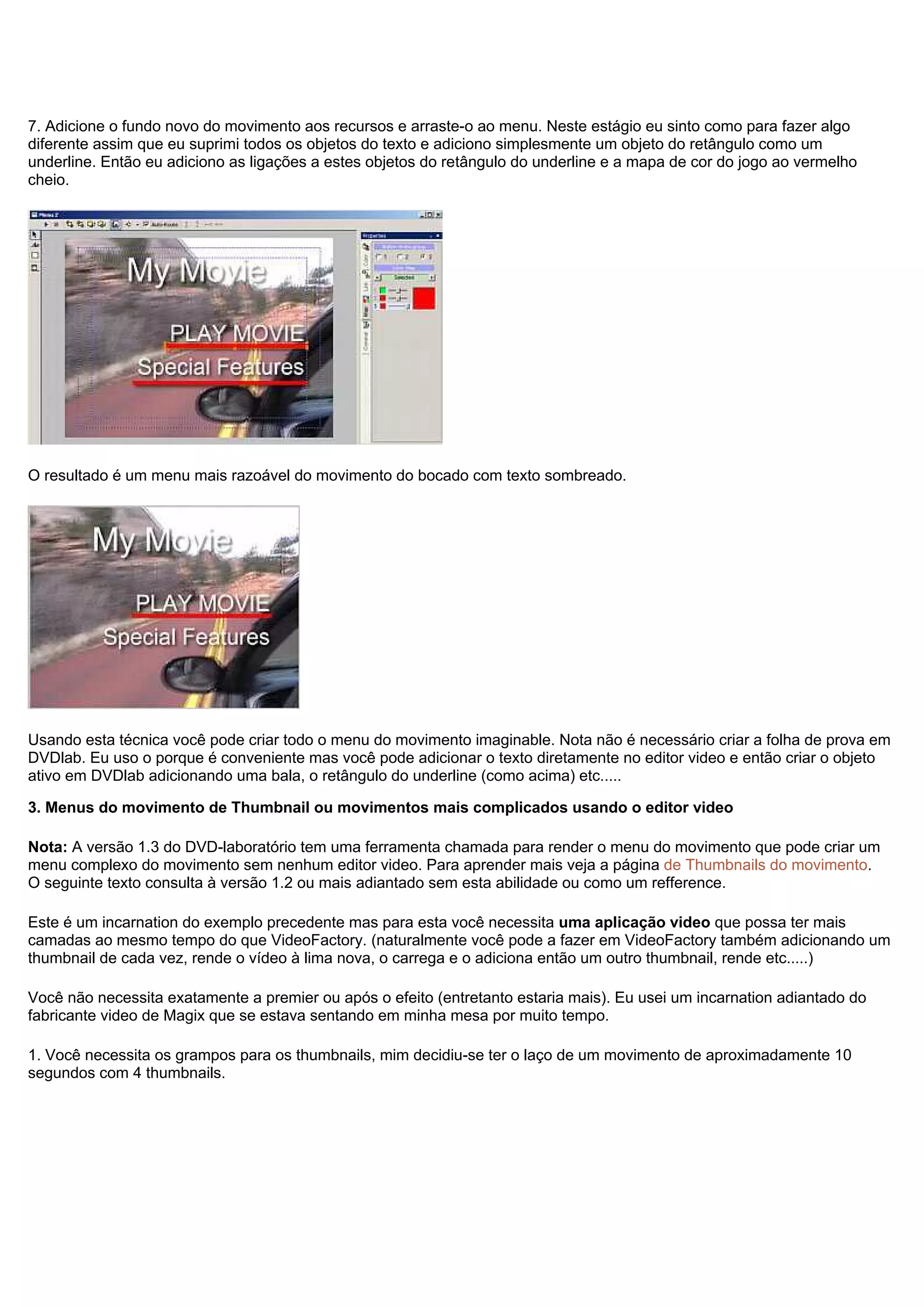 7. Adicione o fundo novo do movimento aos recursos e arraste-o ao menu. Neste estágio eu sinto como para fazer algo
diferente assim que eu suprimi todos os objetos do texto e adiciono simplesmente um objeto do retângulo como um
underline. Então eu adiciono as ligações a estes objetos do retângulo do underline e a mapa de cor do jogo ao vermelho
cheio.
O resultado é um menu mais razoável do movimento do bocado com texto sombreado.
Usando esta técnica você pode criar todo o menu do movimento imaginable. Nota não é necessário criar a folha de prova em
DVDlab. Eu uso o porque é conveniente mas você pode adicionar o texto diretamente no editor video e então criar o objeto
ativo em DVDlab adicionando uma bala, o retângulo do underline (como acima) etc.....
3. Menus do movimento de Thumbnail ou movimentos mais complicados usando o editor video
Nota: A versão 1.3 do DVD-laboratório tem uma ferramenta chamada para render o menu do movimento que pode criar um
menu complexo do movimento sem nenhum editor video. Para aprender mais veja a página de Thumbnails do movimento.
O seguinte texto consulta à versão 1.2 ou mais adiantado sem esta abilidade ou como um refference.
Este é um incarnation do exemplo precedente mas para esta você necessita uma aplicação video que possa ter mais
camadas ao mesmo tempo do que VideoFactory. (naturalmente você pode a fazer em VideoFactory também adicionando um
thumbnail de cada vez, rende o vídeo à lima nova, o carrega e o adiciona então um outro thumbnail, rende etc.....)
Você não necessita exatamente a premier ou após o efeito (entretanto estaria mais). Eu usei um incarnation adiantado do
fabricante video de Magix que se estava sentando em minha mesa por muito tempo.
1. Você necessita os grampos para os thumbnails, mim decidiu-se ter o laço de um movimento de aproximadamente 10
segundos com 4 thumbnails.
 