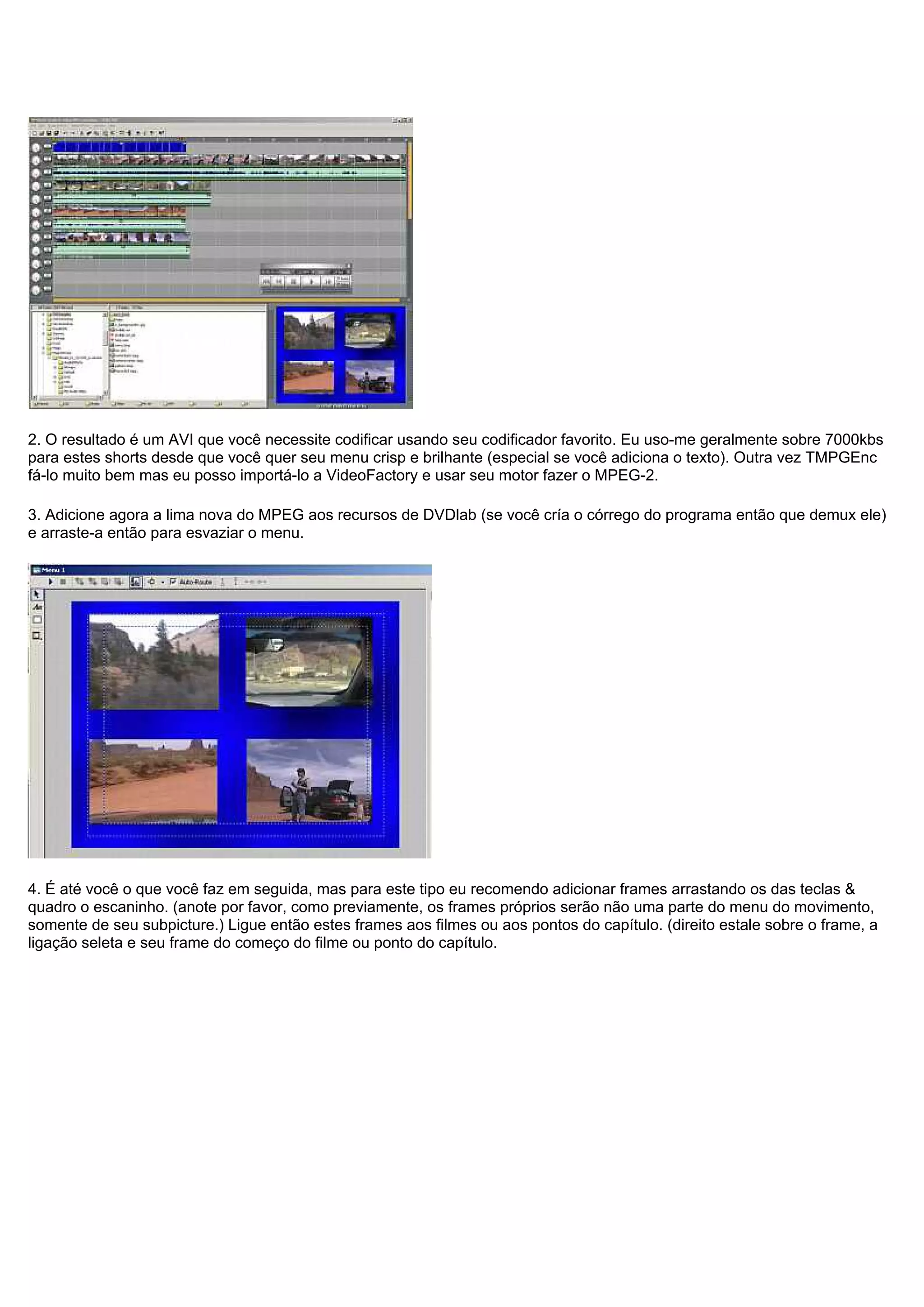 2. O resultado é um AVI que você necessite codificar usando seu codificador favorito. Eu uso-me geralmente sobre 7000kbs
para estes shorts desde que você quer seu menu crisp e brilhante (especial se você adiciona o texto). Outra vez TMPGEnc
fá-lo muito bem mas eu posso importá-lo a VideoFactory e usar seu motor fazer o MPEG-2.
3. Adicione agora a lima nova do MPEG aos recursos de DVDlab (se você cría o córrego do programa então que demux ele)
e arraste-a então para esvaziar o menu.
4. É até você o que você faz em seguida, mas para este tipo eu recomendo adicionar frames arrastando os das teclas &
quadro o escaninho. (anote por favor, como previamente, os frames próprios serão não uma parte do menu do movimento,
somente de seu subpicture.) Ligue então estes frames aos filmes ou aos pontos do capítulo. (direito estale sobre o frame, a
ligação seleta e seu frame do começo do filme ou ponto do capítulo.
 