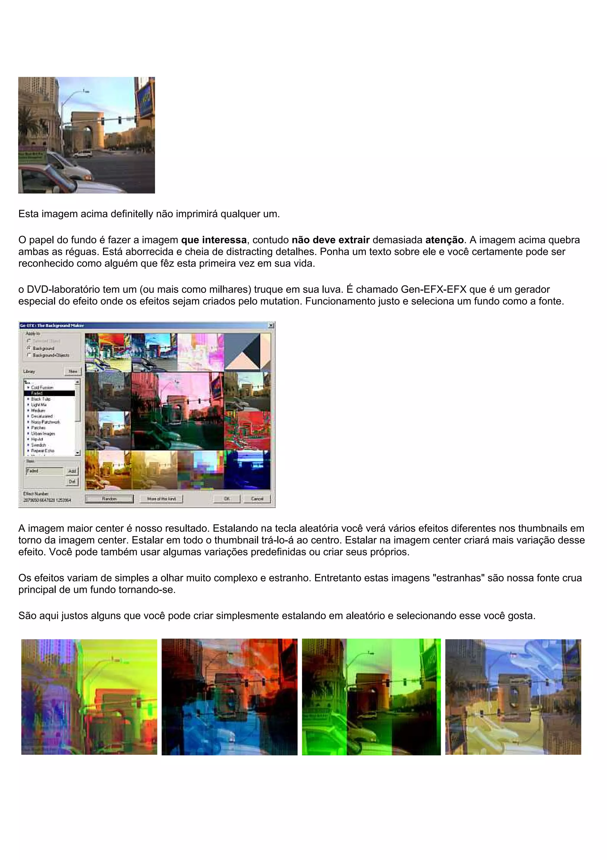 Esta imagem acima definitelly não imprimirá qualquer um.
O papel do fundo é fazer a imagem que interessa, contudo não deve extrair demasiada atenção. A imagem acima quebra
ambas as réguas. Está aborrecida e cheia de distracting detalhes. Ponha um texto sobre ele e você certamente pode ser
reconhecido como alguém que fêz esta primeira vez em sua vida.
o DVD-laboratório tem um (ou mais como milhares) truque em sua luva. É chamado Gen-EFX-EFX que é um gerador
especial do efeito onde os efeitos sejam criados pelo mutation. Funcionamento justo e seleciona um fundo como a fonte.
A imagem maior center é nosso resultado. Estalando na tecla aleatória você verá vários efeitos diferentes nos thumbnails em
torno da imagem center. Estalar em todo o thumbnail trá-lo-á ao centro. Estalar na imagem center criará mais variação desse
efeito. Você pode também usar algumas variações predefinidas ou criar seus próprios.
Os efeitos variam de simples a olhar muito complexo e estranho. Entretanto estas imagens "estranhas" são nossa fonte crua
principal de um fundo tornando-se.
São aqui justos alguns que você pode criar simplesmente estalando em aleatório e selecionando esse você gosta.
 