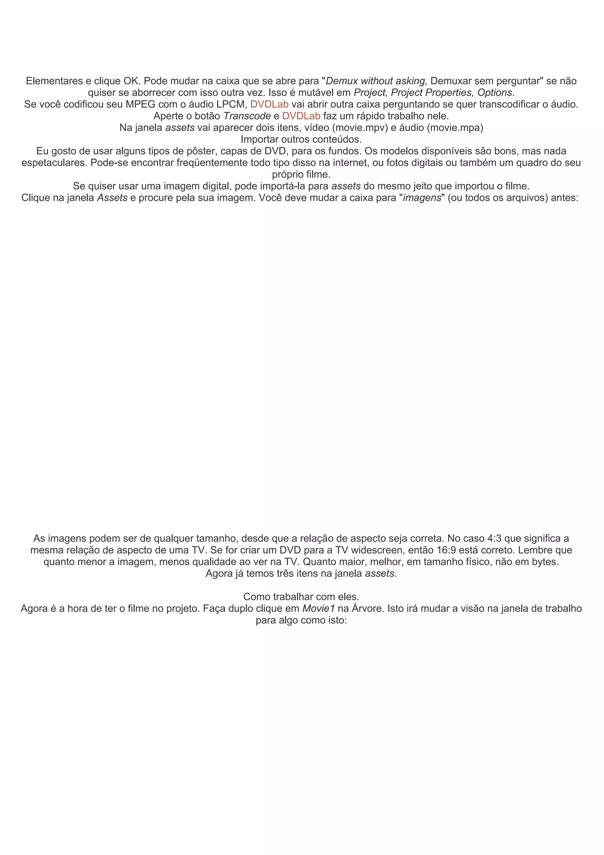 Elementares e clique OK. Pode mudar na caixa que se abre para "Demux without asking, Demuxar sem perguntar" se não
quiser se aborrecer com isso outra vez. Isso é mutável em Project, Project Properties, Options.
Se você codificou seu MPEG com o áudio LPCM, DVDLab vai abrir outra caixa perguntando se quer transcodificar o áudio.
Aperte o botão Transcode e DVDLab faz um rápido trabalho nele.
Na janela assets vai aparecer dois itens, vídeo (movie.mpv) e áudio (movie.mpa)
Importar outros conteúdos.
Eu gosto de usar alguns tipos de pôster, capas de DVD, para os fundos. Os modelos disponíveis são bons, mas nada
espetaculares. Pode-se encontrar freqüentemente todo tipo disso na internet, ou fotos digitais ou também um quadro do seu
próprio filme.
Se quiser usar uma imagem digital, pode importá-la para assets do mesmo jeito que importou o filme.
Clique na janela Assets e procure pela sua imagem. Você deve mudar a caixa para "imagens" (ou todos os arquivos) antes:
As imagens podem ser de qualquer tamanho, desde que a relação de aspecto seja correta. No caso 4:3 que significa a
mesma relação de aspecto de uma TV. Se for criar um DVD para a TV widescreen, então 16:9 está correto. Lembre que
quanto menor a imagem, menos qualidade ao ver na TV. Quanto maior, melhor, em tamanho físico, não em bytes.
Agora já temos três itens na janela assets.
Como trabalhar com eles.
Agora é a hora de ter o filme no projeto. Faça duplo clique em Movie1 na Árvore. Isto irá mudar a visão na janela de trabalho
para algo como isto:
 
