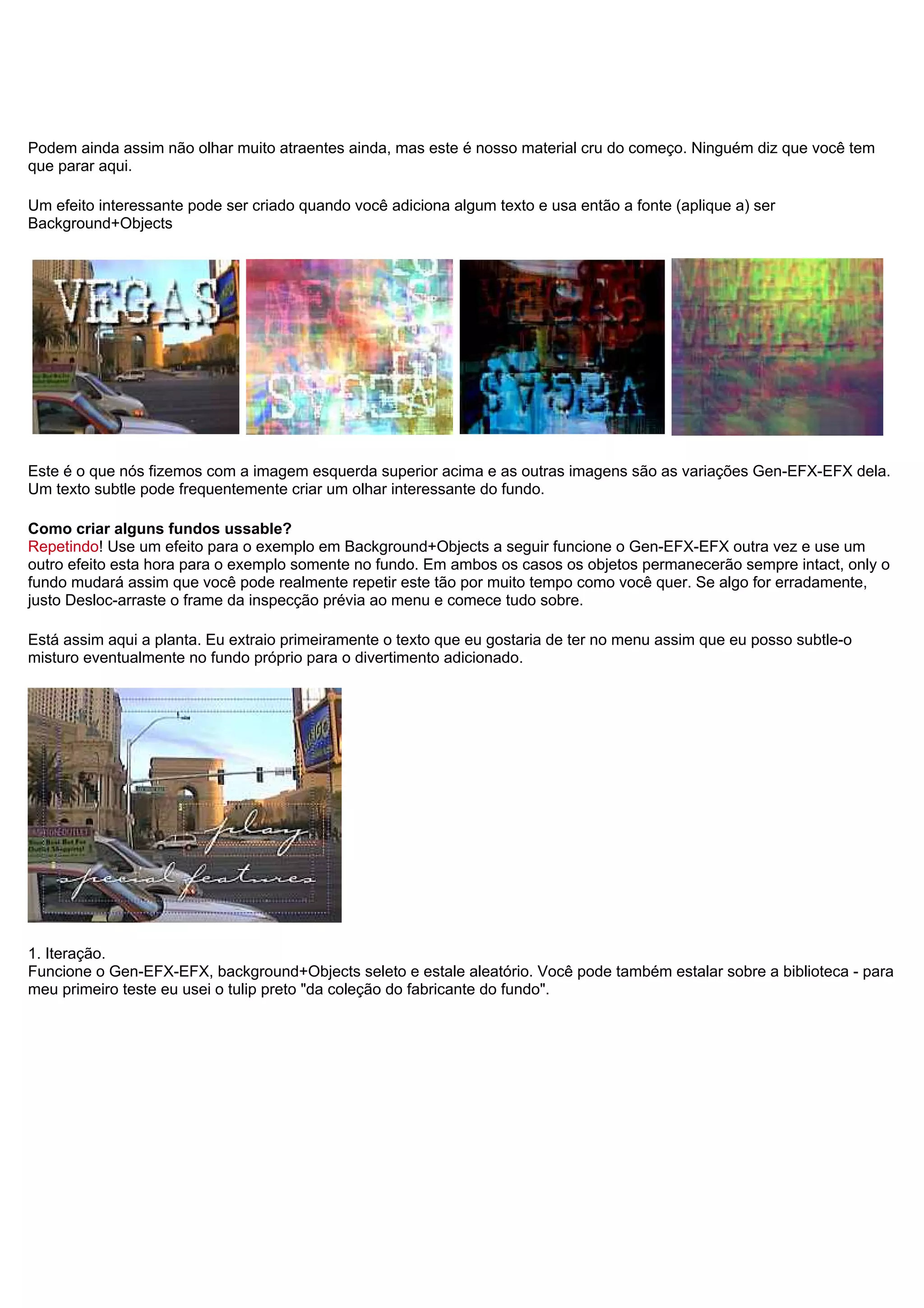Podem ainda assim não olhar muito atraentes ainda, mas este é nosso material cru do começo. Ninguém diz que você tem
que parar aqui.
Um efeito interessante pode ser criado quando você adiciona algum texto e usa então a fonte (aplique a) ser
Background+Objects
Este é o que nós fizemos com a imagem esquerda superior acima e as outras imagens são as variações Gen-EFX-EFX dela.
Um texto subtle pode frequentemente criar um olhar interessante do fundo.
Como criar alguns fundos ussable?
Repetindo! Use um efeito para o exemplo em Background+Objects a seguir funcione o Gen-EFX-EFX outra vez e use um
outro efeito esta hora para o exemplo somente no fundo. Em ambos os casos os objetos permanecerão sempre intact, only o
fundo mudará assim que você pode realmente repetir este tão por muito tempo como você quer. Se algo for erradamente,
justo Desloc-arraste o frame da inspecção prévia ao menu e comece tudo sobre.
Está assim aqui a planta. Eu extraio primeiramente o texto que eu gostaria de ter no menu assim que eu posso subtle-o
misturo eventualmente no fundo próprio para o divertimento adicionado.
1. Iteração.
Funcione o Gen-EFX-EFX, background+Objects seleto e estale aleatório. Você pode também estalar sobre a biblioteca - para
meu primeiro teste eu usei o tulip preto "da coleção do fabricante do fundo".
 