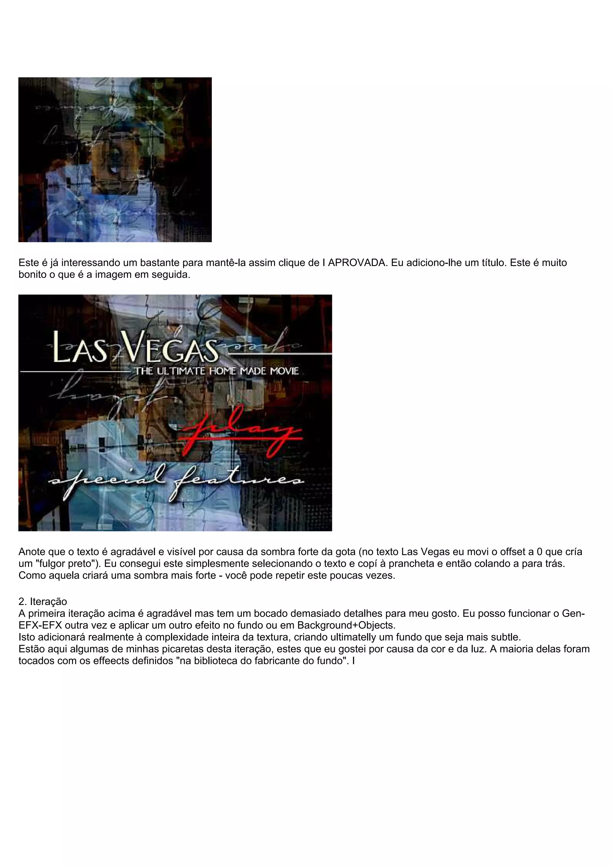 Este é já interessando um bastante para mantê-la assim clique de I APROVADA. Eu adiciono-lhe um título. Este é muito
bonito o que é a imagem em seguida.
Anote que o texto é agradável e visível por causa da sombra forte da gota (no texto Las Vegas eu movi o offset a 0 que cría
um "fulgor preto"). Eu consegui este simplesmente selecionando o texto e copí à prancheta e então colando a para trás.
Como aquela criará uma sombra mais forte - você pode repetir este poucas vezes.
2. Iteração
A primeira iteração acima é agradável mas tem um bocado demasiado detalhes para meu gosto. Eu posso funcionar o Gen-
EFX-EFX outra vez e aplicar um outro efeito no fundo ou em Background+Objects.
Isto adicionará realmente à complexidade inteira da textura, criando ultimatelly um fundo que seja mais subtle.
Estão aqui algumas de minhas picaretas desta iteração, estes que eu gostei por causa da cor e da luz. A maioria delas foram
tocados com os effeects definidos "na biblioteca do fabricante do fundo". I
 