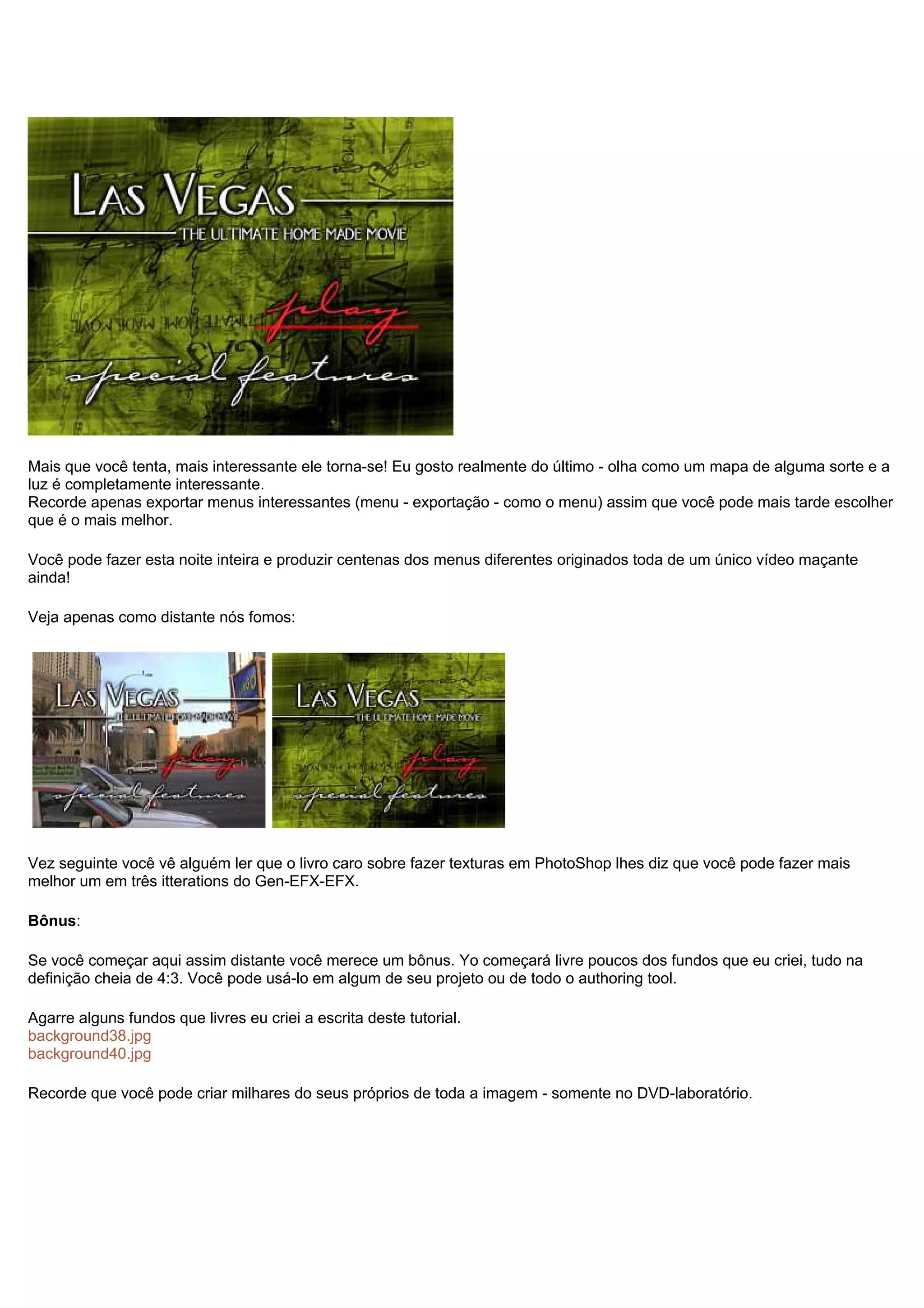 Mais que você tenta, mais interessante ele torna-se! Eu gosto realmente do último - olha como um mapa de alguma sorte e a
luz é completamente interessante.
Recorde apenas exportar menus interessantes (menu - exportação - como o menu) assim que você pode mais tarde escolher
que é o mais melhor.
Você pode fazer esta noite inteira e produzir centenas dos menus diferentes originados toda de um único vídeo maçante
ainda!
Veja apenas como distante nós fomos:
Vez seguinte você vê alguém ler que o livro caro sobre fazer texturas em PhotoShop lhes diz que você pode fazer mais
melhor um em três itterations do Gen-EFX-EFX.
Bônus:
Se você começar aqui assim distante você merece um bônus. Yo começará livre poucos dos fundos que eu criei, tudo na
definição cheia de 4:3. Você pode usá-lo em algum de seu projeto ou de todo o authoring tool.
Agarre alguns fundos que livres eu criei a escrita deste tutorial.
background38.jpg
background40.jpg
Recorde que você pode criar milhares do seus próprios de toda a imagem - somente no DVD-laboratório.
 