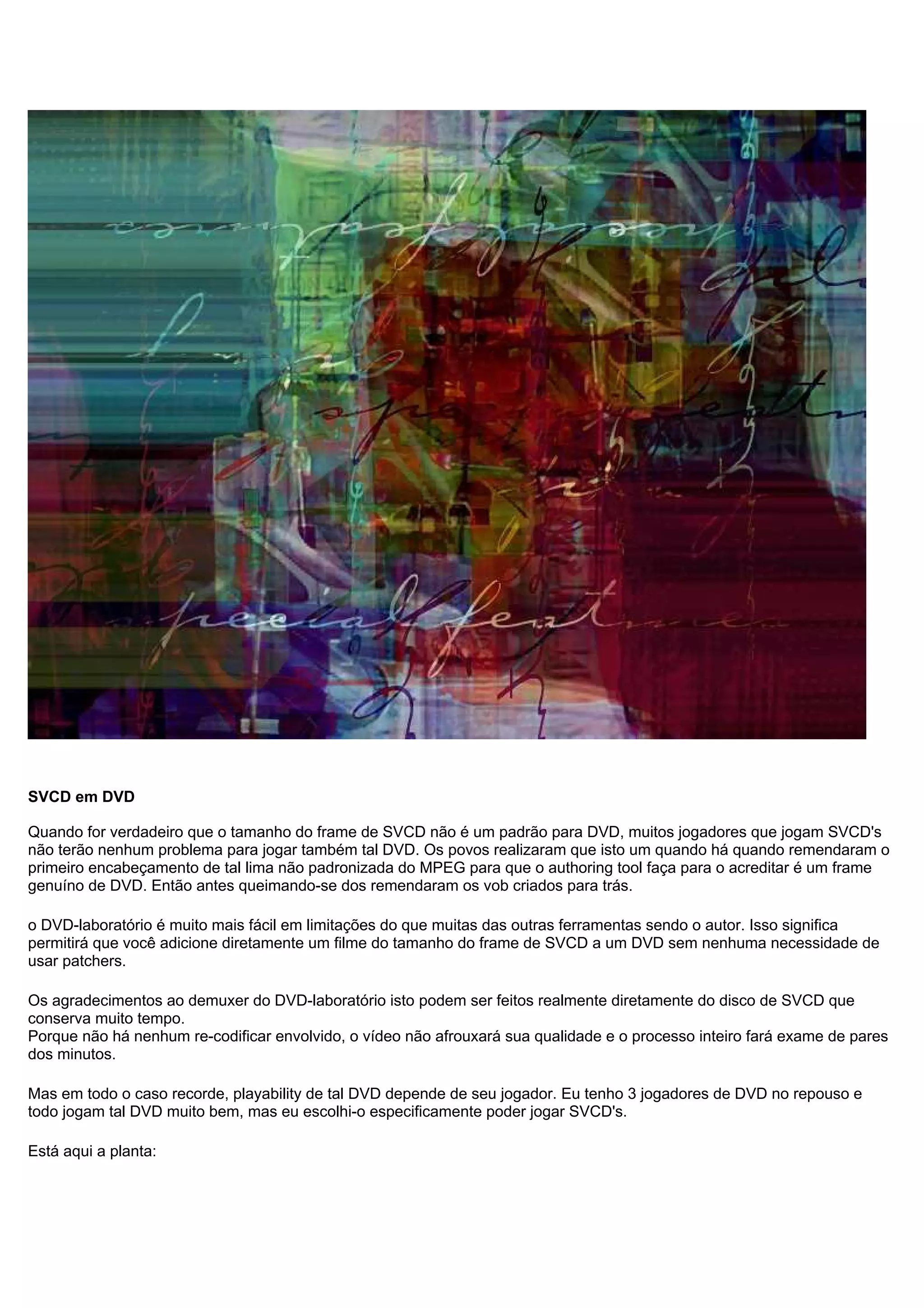 SVCD em DVD
Quando for verdadeiro que o tamanho do frame de SVCD não é um padrão para DVD, muitos jogadores que jogam SVCD's
não terão nenhum problema para jogar também tal DVD. Os povos realizaram que isto um quando há quando remendaram o
primeiro encabeçamento de tal lima não padronizada do MPEG para que o authoring tool faça para o acreditar é um frame
genuíno de DVD. Então antes queimando-se dos remendaram os vob criados para trás.
o DVD-laboratório é muito mais fácil em limitações do que muitas das outras ferramentas sendo o autor. Isso significa
permitirá que você adicione diretamente um filme do tamanho do frame de SVCD a um DVD sem nenhuma necessidade de
usar patchers.
Os agradecimentos ao demuxer do DVD-laboratório isto podem ser feitos realmente diretamente do disco de SVCD que
conserva muito tempo.
Porque não há nenhum re-codificar envolvido, o vídeo não afrouxará sua qualidade e o processo inteiro fará exame de pares
dos minutos.
Mas em todo o caso recorde, playability de tal DVD depende de seu jogador. Eu tenho 3 jogadores de DVD no repouso e
todo jogam tal DVD muito bem, mas eu escolhi-o especificamente poder jogar SVCD's.
Está aqui a planta:
 