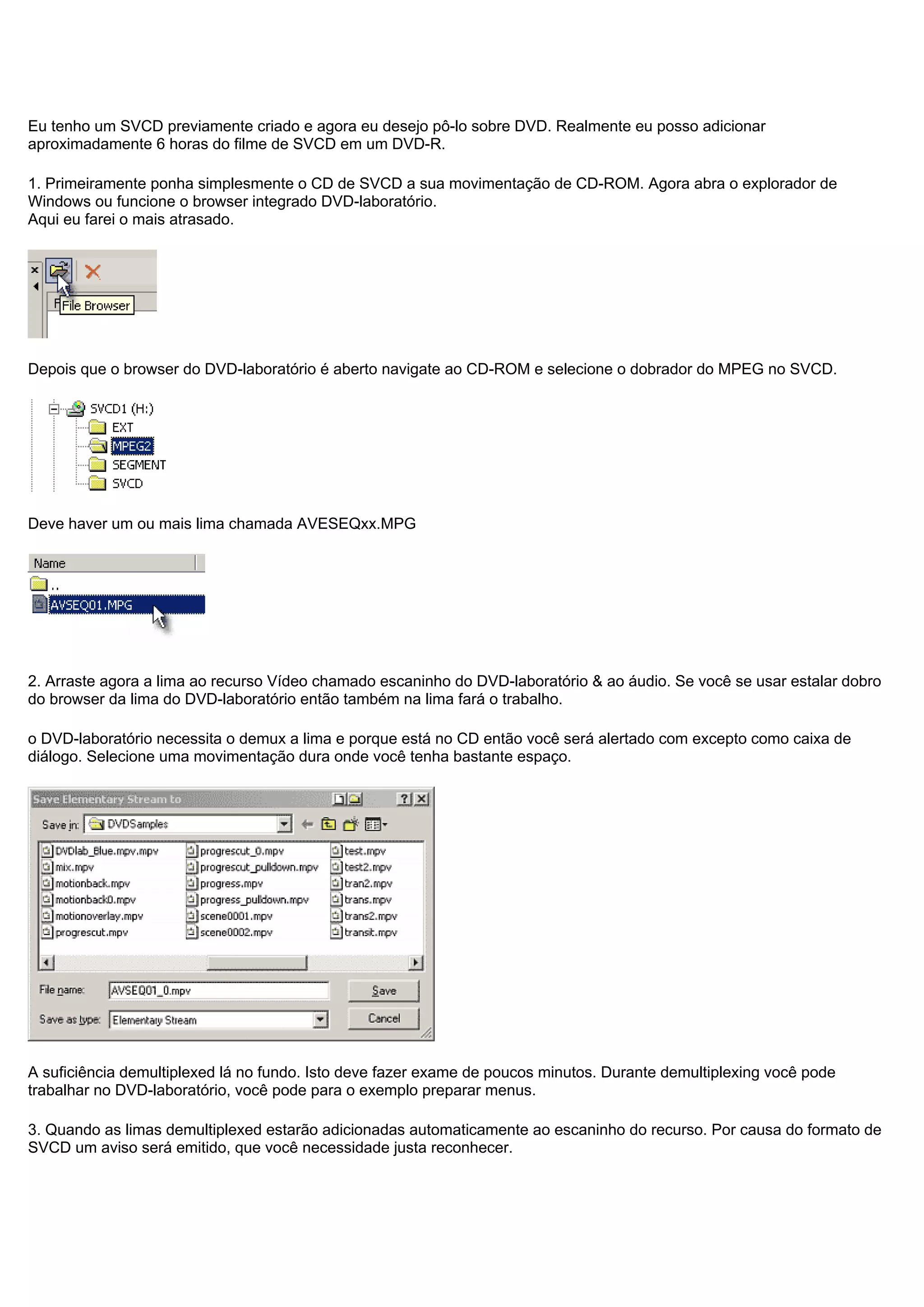 Eu tenho um SVCD previamente criado e agora eu desejo pô-lo sobre DVD. Realmente eu posso adicionar
aproximadamente 6 horas do filme de SVCD em um DVD-R.
1. Primeiramente ponha simplesmente o CD de SVCD a sua movimentação de CD-ROM. Agora abra o explorador de
Windows ou funcione o browser integrado DVD-laboratório.
Aqui eu farei o mais atrasado.
Depois que o browser do DVD-laboratório é aberto navigate ao CD-ROM e selecione o dobrador do MPEG no SVCD.
Deve haver um ou mais lima chamada AVESEQxx.MPG
2. Arraste agora a lima ao recurso Vídeo chamado escaninho do DVD-laboratório & ao áudio. Se você se usar estalar dobro
do browser da lima do DVD-laboratório então também na lima fará o trabalho.
o DVD-laboratório necessita o demux a lima e porque está no CD então você será alertado com excepto como caixa de
diálogo. Selecione uma movimentação dura onde você tenha bastante espaço.
A suficiência demultiplexed lá no fundo. Isto deve fazer exame de poucos minutos. Durante demultiplexing você pode
trabalhar no DVD-laboratório, você pode para o exemplo preparar menus.
3. Quando as limas demultiplexed estarão adicionadas automaticamente ao escaninho do recurso. Por causa do formato de
SVCD um aviso será emitido, que você necessidade justa reconhecer.
 