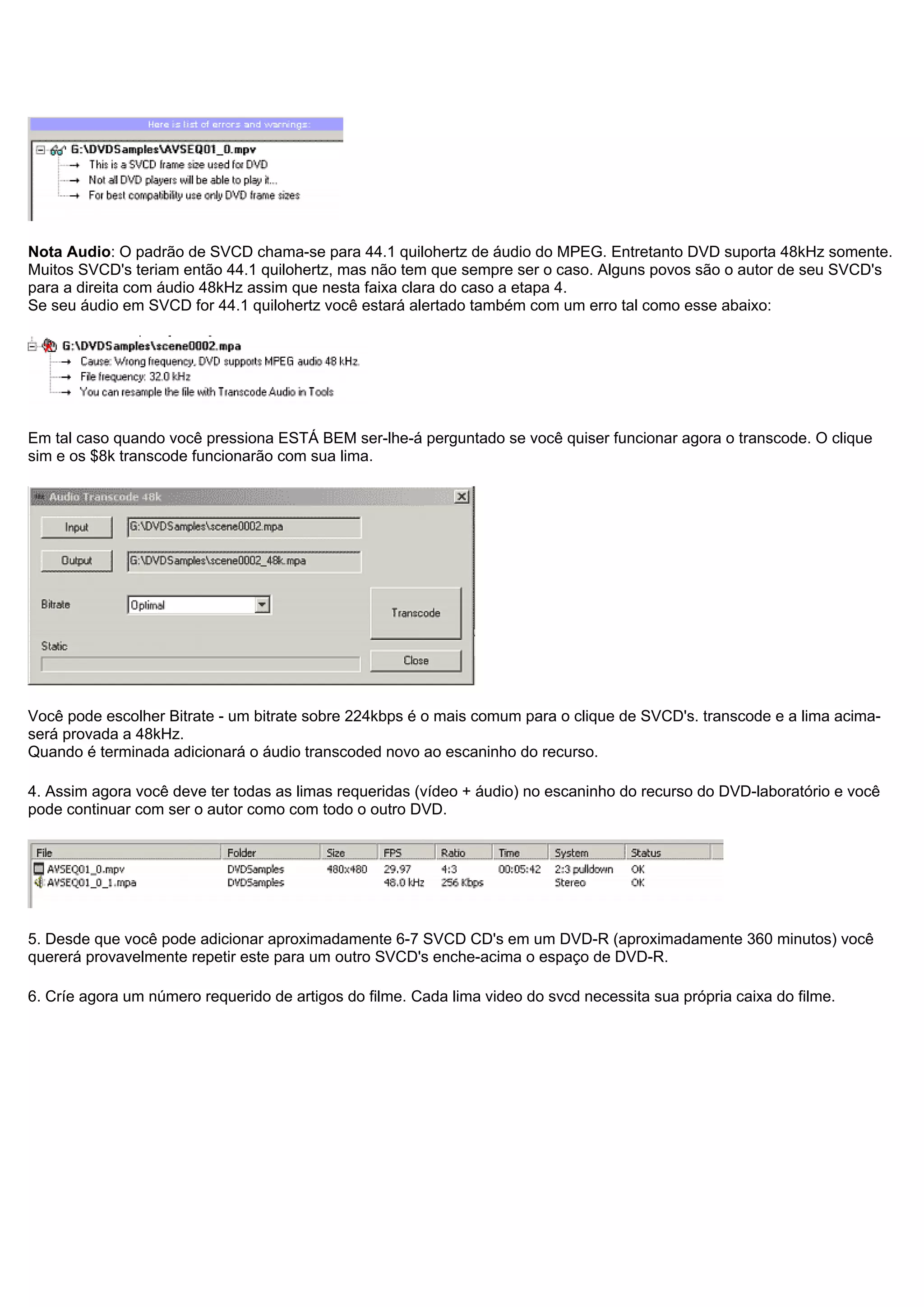 Nota Audio: O padrão de SVCD chama-se para 44.1 quilohertz de áudio do MPEG. Entretanto DVD suporta 48kHz somente.
Muitos SVCD's teriam então 44.1 quilohertz, mas não tem que sempre ser o caso. Alguns povos são o autor de seu SVCD's
para a direita com áudio 48kHz assim que nesta faixa clara do caso a etapa 4.
Se seu áudio em SVCD for 44.1 quilohertz você estará alertado também com um erro tal como esse abaixo:
Em tal caso quando você pressiona ESTÁ BEM ser-lhe-á perguntado se você quiser funcionar agora o transcode. O clique
sim e os $8k transcode funcionarão com sua lima.
Você pode escolher Bitrate - um bitrate sobre 224kbps é o mais comum para o clique de SVCD's. transcode e a lima acima-
será provada a 48kHz.
Quando é terminada adicionará o áudio transcoded novo ao escaninho do recurso.
4. Assim agora você deve ter todas as limas requeridas (vídeo + áudio) no escaninho do recurso do DVD-laboratório e você
pode continuar com ser o autor como com todo o outro DVD.
5. Desde que você pode adicionar aproximadamente 6-7 SVCD CD's em um DVD-R (aproximadamente 360 minutos) você
quererá provavelmente repetir este para um outro SVCD's enche-acima o espaço de DVD-R.
6. Críe agora um número requerido de artigos do filme. Cada lima video do svcd necessita sua própria caixa do filme.
 