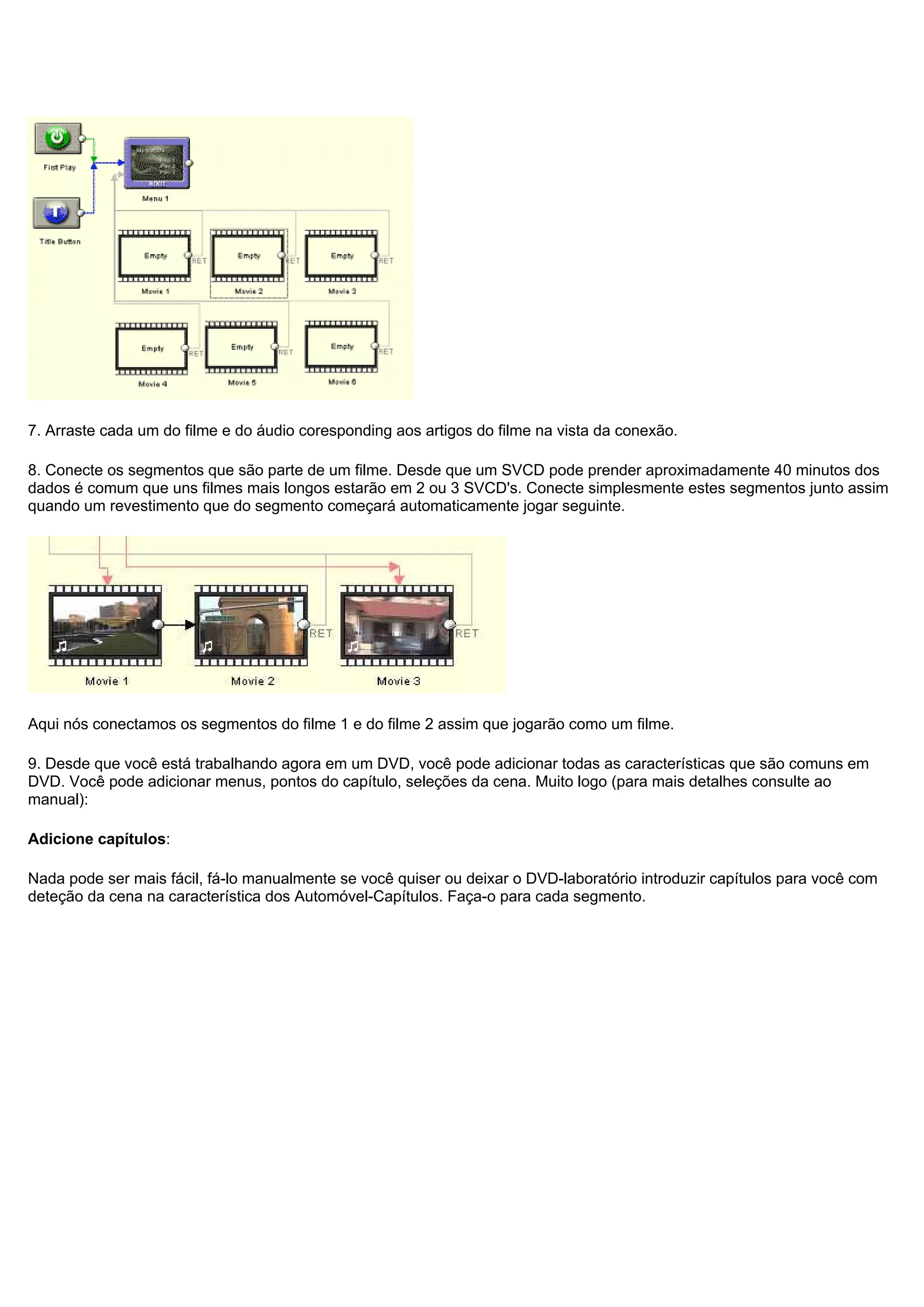 7. Arraste cada um do filme e do áudio coresponding aos artigos do filme na vista da conexão.
8. Conecte os segmentos que são parte de um filme. Desde que um SVCD pode prender aproximadamente 40 minutos dos
dados é comum que uns filmes mais longos estarão em 2 ou 3 SVCD's. Conecte simplesmente estes segmentos junto assim
quando um revestimento que do segmento começará automaticamente jogar seguinte.
Aqui nós conectamos os segmentos do filme 1 e do filme 2 assim que jogarão como um filme.
9. Desde que você está trabalhando agora em um DVD, você pode adicionar todas as características que são comuns em
DVD. Você pode adicionar menus, pontos do capítulo, seleções da cena. Muito logo (para mais detalhes consulte ao
manual):
Adicione capítulos:
Nada pode ser mais fácil, fá-lo manualmente se você quiser ou deixar o DVD-laboratório introduzir capítulos para você com
deteção da cena na característica dos Automóvel-Capítulos. Faça-o para cada segmento.
 