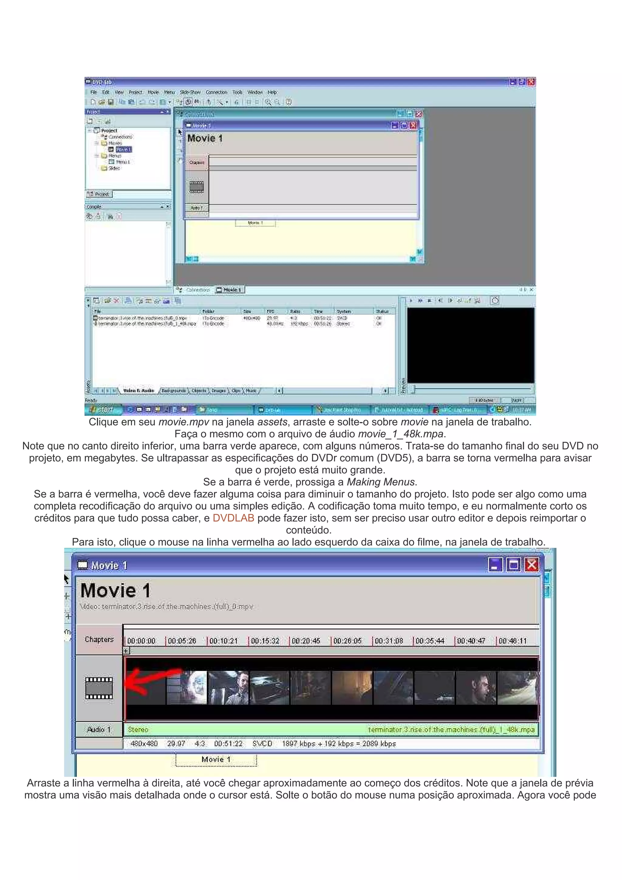 Clique em seu movie.mpv na janela assets, arraste e solte-o sobre movie na janela de trabalho.
Faça o mesmo com o arquivo de áudio movie_1_48k.mpa.
Note que no canto direito inferior, uma barra verde aparece, com alguns números. Trata-se do tamanho final do seu DVD no
projeto, em megabytes. Se ultrapassar as especificações do DVDr comum (DVD5), a barra se torna vermelha para avisar
que o projeto está muito grande.
Se a barra é verde, prossiga a Making Menus.
Se a barra é vermelha, você deve fazer alguma coisa para diminuir o tamanho do projeto. Isto pode ser algo como uma
completa recodificação do arquivo ou uma simples edição. A codificação toma muito tempo, e eu normalmente corto os
créditos para que tudo possa caber, e DVDLAB pode fazer isto, sem ser preciso usar outro editor e depois reimportar o
conteúdo.
Para isto, clique o mouse na linha vermelha ao lado esquerdo da caixa do filme, na janela de trabalho.
Arraste a linha vermelha à direita, até você chegar aproximadamente ao começo dos créditos. Note que a janela de prévia
mostra uma visão mais detalhada onde o cursor está. Solte o botão do mouse numa posição aproximada. Agora você pode
 