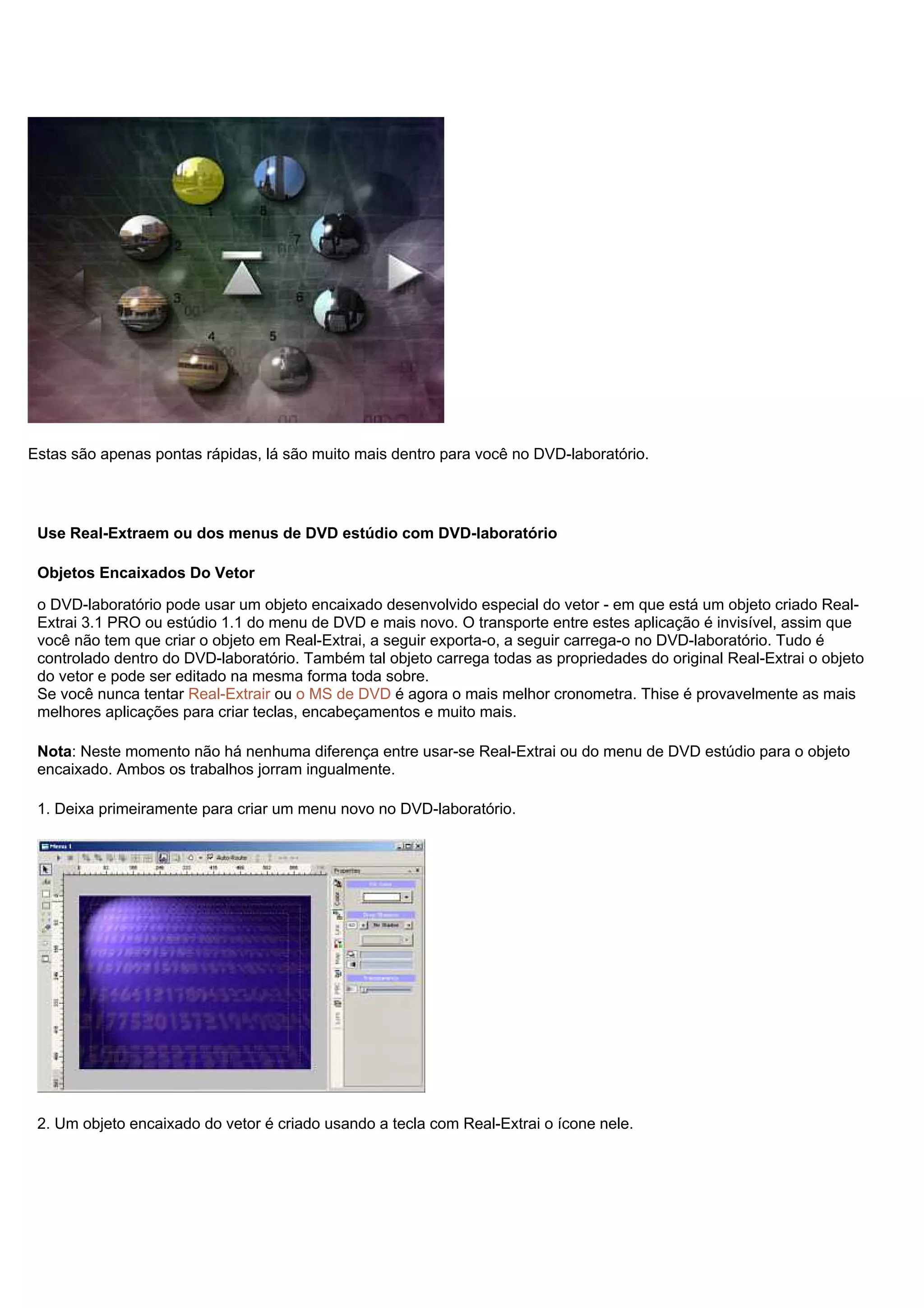Estas são apenas pontas rápidas, lá são muito mais dentro para você no DVD-laboratório.
Use Real-Extraem ou dos menus de DVD estúdio com DVD-laboratório
Objetos Encaixados Do Vetor
o DVD-laboratório pode usar um objeto encaixado desenvolvido especial do vetor - em que está um objeto criado Real-
Extrai 3.1 PRO ou estúdio 1.1 do menu de DVD e mais novo. O transporte entre estes aplicação é invisível, assim que
você não tem que criar o objeto em Real-Extrai, a seguir exporta-o, a seguir carrega-o no DVD-laboratório. Tudo é
controlado dentro do DVD-laboratório. Também tal objeto carrega todas as propriedades do original Real-Extrai o objeto
do vetor e pode ser editado na mesma forma toda sobre.
Se você nunca tentar Real-Extrair ou o MS de DVD é agora o mais melhor cronometra. Thise é provavelmente as mais
melhores aplicações para criar teclas, encabeçamentos e muito mais.
Nota: Neste momento não há nenhuma diferença entre usar-se Real-Extrai ou do menu de DVD estúdio para o objeto
encaixado. Ambos os trabalhos jorram ingualmente.
1. Deixa primeiramente para criar um menu novo no DVD-laboratório.
2. Um objeto encaixado do vetor é criado usando a tecla com Real-Extrai o ícone nele.
 
