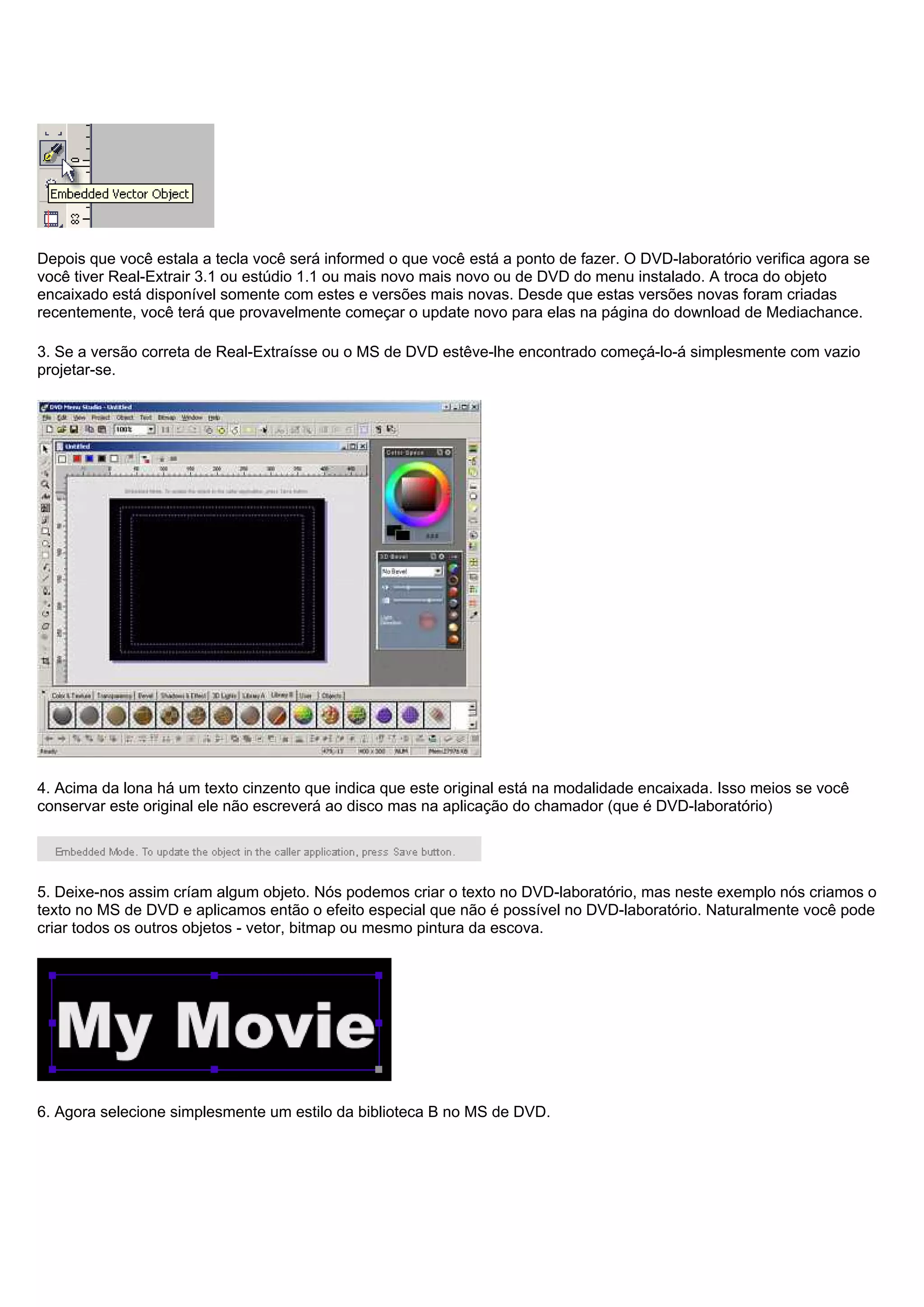 Depois que você estala a tecla você será informed o que você está a ponto de fazer. O DVD-laboratório verifica agora se
você tiver Real-Extrair 3.1 ou estúdio 1.1 ou mais novo mais novo ou de DVD do menu instalado. A troca do objeto
encaixado está disponível somente com estes e versões mais novas. Desde que estas versões novas foram criadas
recentemente, você terá que provavelmente começar o update novo para elas na página do download de Mediachance.
3. Se a versão correta de Real-Extraísse ou o MS de DVD estêve-lhe encontrado começá-lo-á simplesmente com vazio
projetar-se.
4. Acima da lona há um texto cinzento que indica que este original está na modalidade encaixada. Isso meios se você
conservar este original ele não escreverá ao disco mas na aplicação do chamador (que é DVD-laboratório)
5. Deixe-nos assim críam algum objeto. Nós podemos criar o texto no DVD-laboratório, mas neste exemplo nós criamos o
texto no MS de DVD e aplicamos então o efeito especial que não é possível no DVD-laboratório. Naturalmente você pode
criar todos os outros objetos - vetor, bitmap ou mesmo pintura da escova.
6. Agora selecione simplesmente um estilo da biblioteca B no MS de DVD.
 