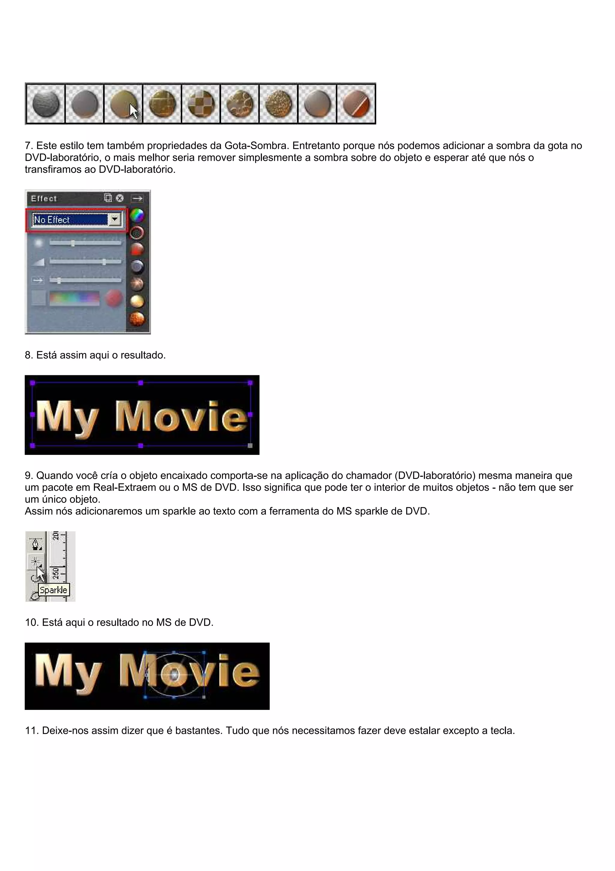 7. Este estilo tem também propriedades da Gota-Sombra. Entretanto porque nós podemos adicionar a sombra da gota no
DVD-laboratório, o mais melhor seria remover simplesmente a sombra sobre do objeto e esperar até que nós o
transfiramos ao DVD-laboratório.
8. Está assim aqui o resultado.
9. Quando você cría o objeto encaixado comporta-se na aplicação do chamador (DVD-laboratório) mesma maneira que
um pacote em Real-Extraem ou o MS de DVD. Isso significa que pode ter o interior de muitos objetos - não tem que ser
um único objeto.
Assim nós adicionaremos um sparkle ao texto com a ferramenta do MS sparkle de DVD.
10. Está aqui o resultado no MS de DVD.
11. Deixe-nos assim dizer que é bastantes. Tudo que nós necessitamos fazer deve estalar excepto a tecla.
 