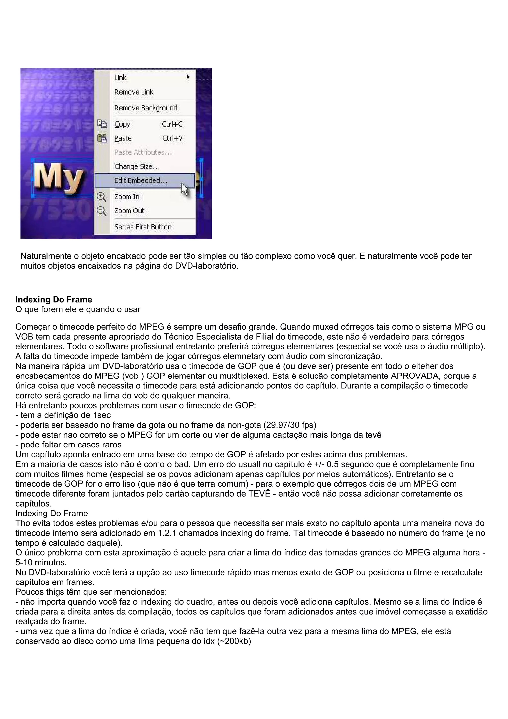 Naturalmente o objeto encaixado pode ser tão simples ou tão complexo como você quer. E naturalmente você pode ter
muitos objetos encaixados na página do DVD-laboratório.
Indexing Do Frame
O que forem ele e quando o usar
Começar o timecode perfeito do MPEG é sempre um desafio grande. Quando muxed córregos tais como o sistema MPG ou
VOB tem cada presente apropriado do Técnico Especialista de Filial do timecode, este não é verdadeiro para córregos
elementares. Todo o software profissional entretanto preferirá córregos elementares (especial se você usa o áudio múltiplo).
A falta do timecode impede também de jogar córregos elemnetary com áudio com sincronização.
Na maneira rápida um DVD-laboratório usa o timecode de GOP que é (ou deve ser) presente em todo o eiteher dos
encabeçamentos do MPEG (vob ) GOP elementar ou muxltiplexed. Esta é solução completamente APROVADA, porque a
única coisa que você necessita o timecode para está adicionando pontos do capítulo. Durante a compilação o timecode
correto será gerado na lima do vob de qualquer maneira.
Há entretanto poucos problemas com usar o timecode de GOP:
- tem a definição de 1sec
- poderia ser baseado no frame da gota ou no frame da non-gota (29.97/30 fps)
- pode estar nao correto se o MPEG for um corte ou vier de alguma captação mais longa da tevê
- pode faltar em casos raros
Um capítulo aponta entrado em uma base do tempo de GOP é afetado por estes acima dos problemas.
Em a maioria de casos isto não é como o bad. Um erro do usuall no capítulo é +/- 0.5 segundo que é completamente fino
com muitos filmes home (especial se os povos adicionam apenas capítulos por meios automáticos). Entretanto se o
timecode de GOP for o erro liso (que não é que terra comum) - para o exemplo que córregos dois de um MPEG com
timecode diferente foram juntados pelo cartão capturando de TEVÊ - então você não possa adicionar corretamente os
capítulos.
Indexing Do Frame
Tho evita todos estes problemas e/ou para o pessoa que necessita ser mais exato no capítulo aponta uma maneira nova do
timecode interno será adicionado em 1.2.1 chamados indexing do frame. Tal timecode é baseado no número do frame (e no
tempo é calculado daquele).
O único problema com esta aproximação é aquele para criar a lima do índice das tomadas grandes do MPEG alguma hora -
5-10 minutos.
No DVD-laboratório você terá a opção ao uso timecode rápido mas menos exato de GOP ou posiciona o filme e recalculate
capítulos em frames.
Poucos thigs têm que ser mencionados:
- não importa quando você faz o indexing do quadro, antes ou depois você adiciona capítulos. Mesmo se a lima do índice é
criada para a direita antes da compilação, todos os capítulos que foram adicionados antes que imóvel começasse a exatidão
realçada do frame.
- uma vez que a lima do índice é criada, você não tem que fazê-la outra vez para a mesma lima do MPEG, ele está
conservado ao disco como uma lima pequena do idx (~200kb)
 