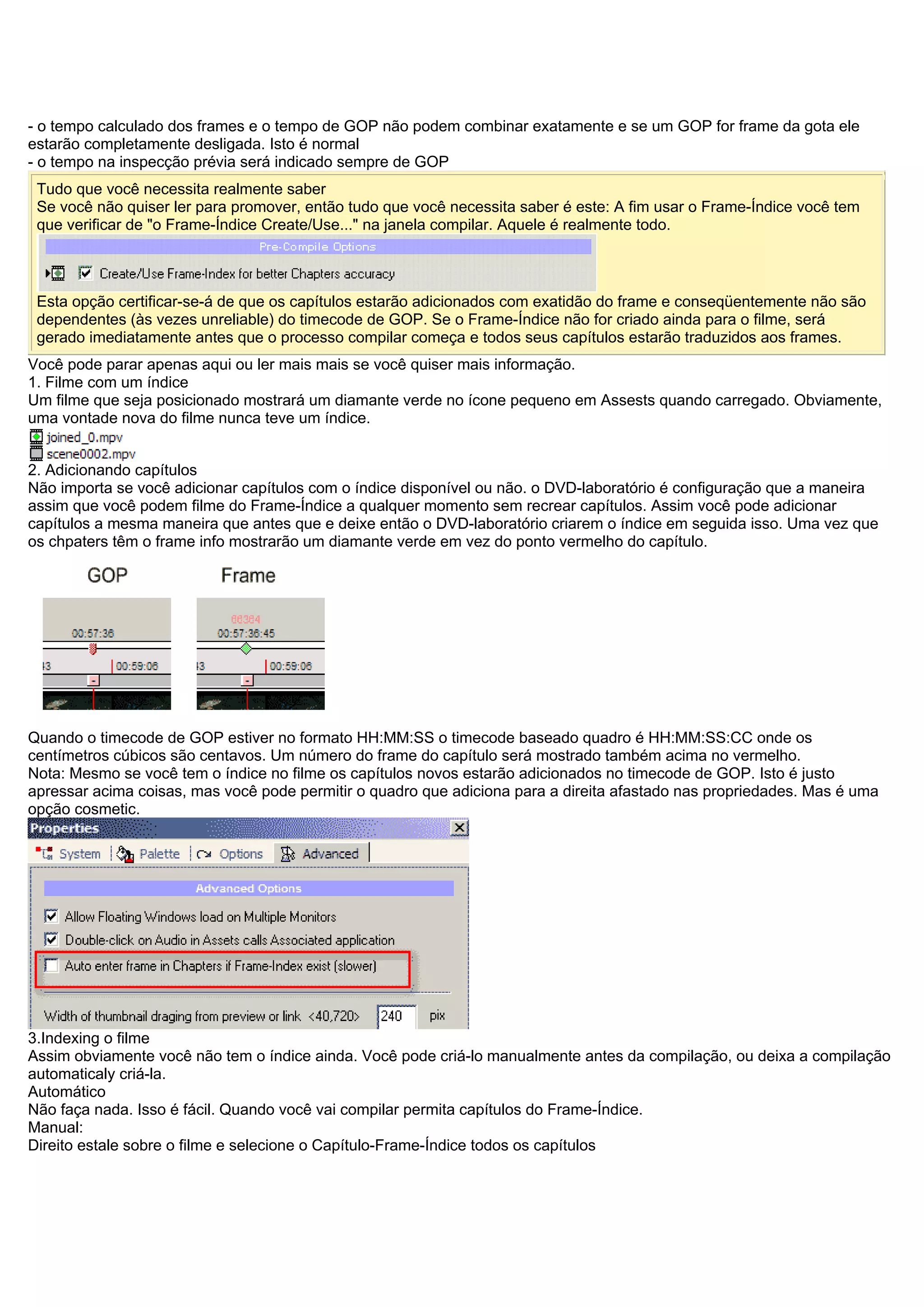 - o tempo calculado dos frames e o tempo de GOP não podem combinar exatamente e se um GOP for frame da gota ele
estarão completamente desligada. Isto é normal
- o tempo na inspecção prévia será indicado sempre de GOP
Tudo que você necessita realmente saber
Se você não quiser ler para promover, então tudo que você necessita saber é este: A fim usar o Frame-Índice você tem
que verificar de "o Frame-Índice Create/Use..." na janela compilar. Aquele é realmente todo.
Esta opção certificar-se-á de que os capítulos estarão adicionados com exatidão do frame e conseqüentemente não são
dependentes (às vezes unreliable) do timecode de GOP. Se o Frame-Índice não for criado ainda para o filme, será
gerado imediatamente antes que o processo compilar começa e todos seus capítulos estarão traduzidos aos frames.
Você pode parar apenas aqui ou ler mais mais se você quiser mais informação.
1. Filme com um índice
Um filme que seja posicionado mostrará um diamante verde no ícone pequeno em Assests quando carregado. Obviamente,
uma vontade nova do filme nunca teve um índice.
2. Adicionando capítulos
Não importa se você adicionar capítulos com o índice disponível ou não. o DVD-laboratório é configuração que a maneira
assim que você podem filme do Frame-Índice a qualquer momento sem recrear capítulos. Assim você pode adicionar
capítulos a mesma maneira que antes que e deixe então o DVD-laboratório criarem o índice em seguida isso. Uma vez que
os chpaters têm o frame info mostrarão um diamante verde em vez do ponto vermelho do capítulo.
Quando o timecode de GOP estiver no formato HH:MM:SS o timecode baseado quadro é HH:MM:SS:CC onde os
centímetros cúbicos são centavos. Um número do frame do capítulo será mostrado também acima no vermelho.
Nota: Mesmo se você tem o índice no filme os capítulos novos estarão adicionados no timecode de GOP. Isto é justo
apressar acima coisas, mas você pode permitir o quadro que adiciona para a direita afastado nas propriedades. Mas é uma
opção cosmetic.
3.Indexing o filme
Assim obviamente você não tem o índice ainda. Você pode criá-lo manualmente antes da compilação, ou deixa a compilação
automaticaly criá-la.
Automático
Não faça nada. Isso é fácil. Quando você vai compilar permita capítulos do Frame-Índice.
Manual:
Direito estale sobre o filme e selecione o Capítulo-Frame-Índice todos os capítulos
 