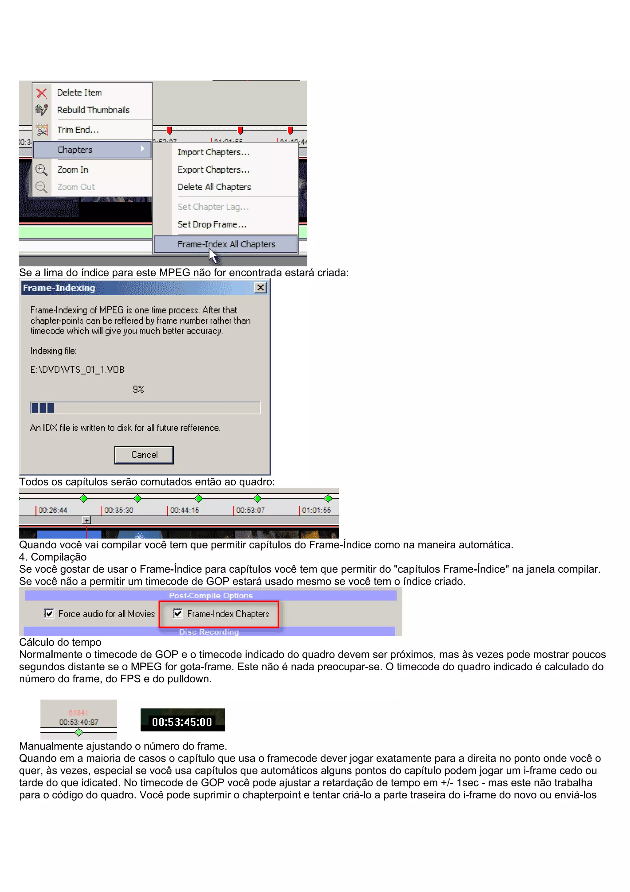 Se a lima do índice para este MPEG não for encontrada estará criada:
Todos os capítulos serão comutados então ao quadro:
Quando você vai compilar você tem que permitir capítulos do Frame-Índice como na maneira automática.
4. Compilação
Se você gostar de usar o Frame-Índice para capítulos você tem que permitir do "capítulos Frame-Índice" na janela compilar.
Se você não a permitir um timecode de GOP estará usado mesmo se você tem o índice criado.
Cálculo do tempo
Normalmente o timecode de GOP e o timecode indicado do quadro devem ser próximos, mas às vezes pode mostrar poucos
segundos distante se o MPEG for gota-frame. Este não é nada preocupar-se. O timecode do quadro indicado é calculado do
número do frame, do FPS e do pulldown.
Manualmente ajustando o número do frame.
Quando em a maioria de casos o capítulo que usa o framecode dever jogar exatamente para a direita no ponto onde você o
quer, às vezes, especial se você usa capítulos que automáticos alguns pontos do capítulo podem jogar um i-frame cedo ou
tarde do que idicated. No timecode de GOP você pode ajustar a retardação de tempo em +/- 1sec - mas este não trabalha
para o código do quadro. Você pode suprimir o chapterpoint e tentar criá-lo a parte traseira do i-frame do novo ou enviá-los
 